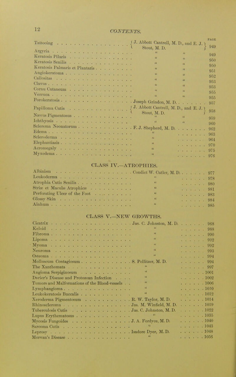 PAGE Tattooing J J- Abbott Cantrell, M. D., and E J 1 I Stout, M. D. | 949 Arsyna « « p.q Keratosis Pilaris « (l _ Keratosis Senilis « (< 9'^° Keratosis Palmaris et Plantaris « „ ^ Angiokeratoma « t( Callositas « „ 952 Clavus „ „ 953 » ggg Cornu Cutaneuni « (1 Verruca « « 955 Porokeratosis Joseph Gv-m^ M D ' g? Papilloma Cutis 1 J- Abbott Cantrell, M. D., and E. J. 1 « r>- I Stout, M. D. J 908 JNievus Pigmentosus « (, g_. Ichthyosis ,< „ g6Q Sclerema Neonatorum F. J. Shepherd, M. D 9G2 Edema « g6g Scleroderma « . yo4 Elephantiasis i< g,-Q Acromegaly « n__ ,r , ° J ....... 975 Myxedema « g_g CLASS IV.—ATROPHIES. Albinism Condict W. Cutler, M. D 977 Leukoderma « 970 Atrophia Cutis Senilis  .... 980 Strise et Maculae Atrophica?  981 Perforating Ulcer of the Foot  933 Glossy Skin  934 Ainhum  935 CLASS V.—NEW GROWTHS. Cicatrix Jas. C. Johnston, M. D 968 Keloid  988 Fibroma  990 Lipoma  992 Myoma  992 Neuroma  993 Osteoma  994 Molluscum Contagiosum S. Pollitzer, M. D. 994 The Xanthomata u 997 Angioma Serpiginosum  1001 Darier's Disease and Protozoan Infection ....  1002 Tumors and Malformations of the Blood-vessels . .  100G Lymphangioma  1010 Leukokeratosis Buccalis  1012 Xeroderma Pigmentosum R. W. Taylor, M. D. 1014 Rhinoscleroma Jas. M. Winfield, M. D 1019 Tuberculosis Cutis Jas. C. Johnston, M. D 1022 Lupus Erythematosus  1035 Mycosis Fungoides . J. A. Fordyce, M. D. 1040 Sarcoma Cutis  1043 Leprosy Isadore Dyer, M. D. 1048 Morvan's Disease 1056 1