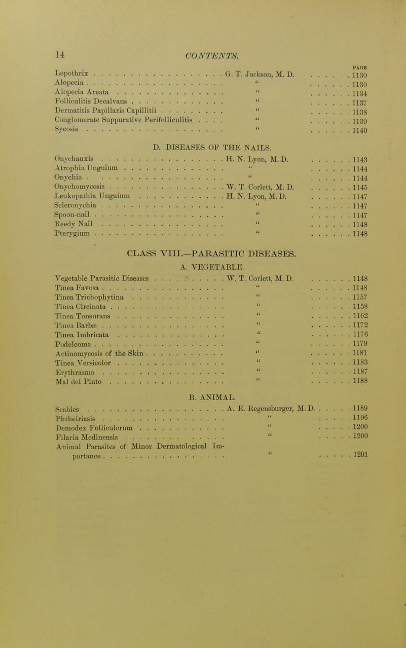 PAGE Lepothrix G. T. Jackson, M. D 1130 Alopecia  1130 Alopecia Areata  ]134 Folliculitis Decalvans  1137 Dermatitis Papillaris Capillitii  H3g Conglomerate Suppurative Perifolliculitis ....  H39 Sycosis « 1140 D. DISEASES OF THE NAILS. Onychauxis H. N. Lyon, M. D. 1143 Atrophia Unguium  1144 Onychia  1144 Onychomycosis W. T. Corlett, M. D 1145 Leukopathia Unguium H. N. Lyon, M. D. 1147 Scleronychia  1147 Spoon-nail  1147 Keedy Nail  ...... 1148 Pterygium  1148 CLASS VIII.—PARASITIC DISEASES. A. VEGETABLE. Vegetable Parasitic Diseases W. T. Corlett, M. D 1148 Tinea Favosa  1148 Tinea Trichophytina  1157 Tinea Circinata  1158 Tinea Tonsurans  1162 Tinea Barba;  1172 Tinea Imbricata 1176 Podelcoma  1179 Actinomycosis of the Skin  1181 Tinea Versicolor  1183 Erythrasma  1187 Mai del Pinto .  1188 B. ANIMAL. Scabies A. E. Regensburger, M. D 1189 Pbtheiriasis  1196 Demodex Folliculorum 1200 Filaria Medinensis  1200 Animal Parasites of Minor Dermatological Im- portance 1201 1