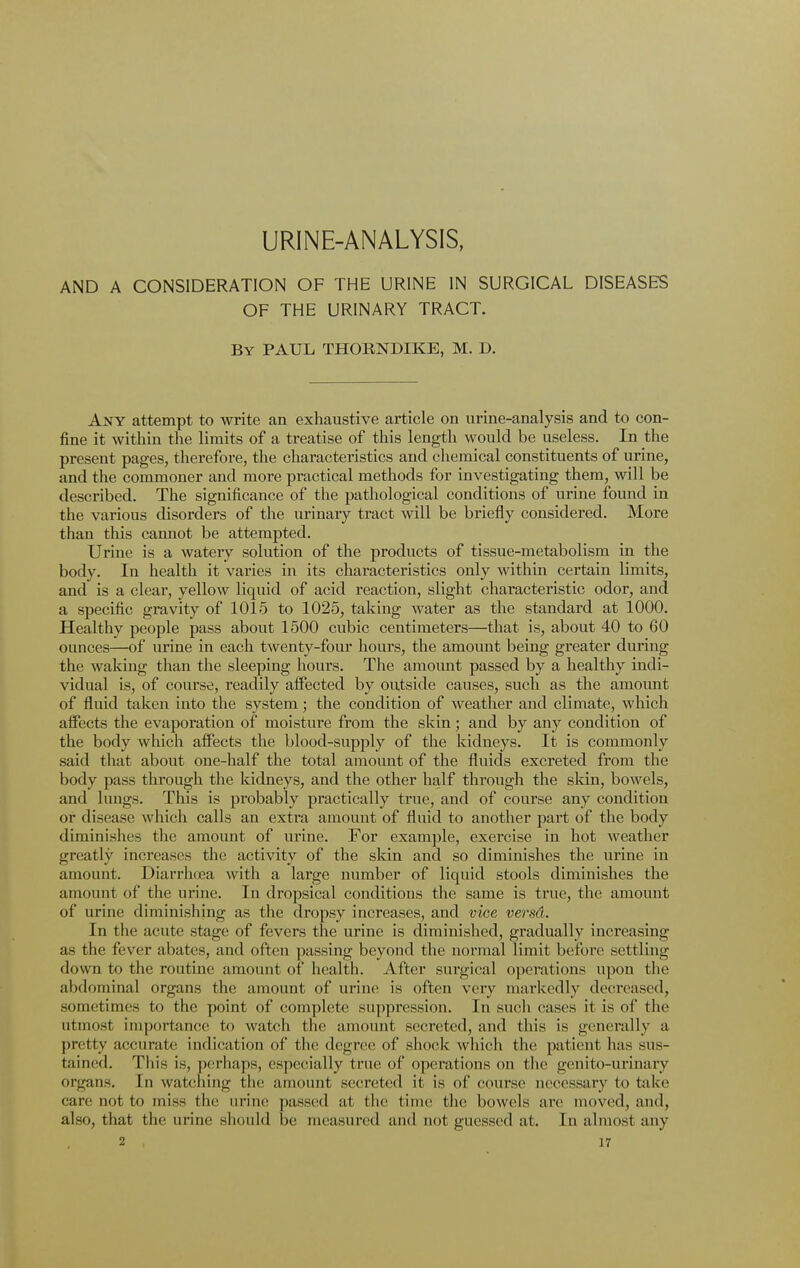 URINE-ANALYSIS, AND A CONSIDERATION OF THE URINE IN SURGICAL DISEASES OF THE URINARY TRACT. By PAUL THORNDIKE, M. D. Any attempt to write an exhaustive article on urine-analysis and to con- fine it within the limits of a treatise of this length would be useless. In the present pages, therefore, the characteristics and chemical constituents of urine, and the commoner and more practical methods for investigating them, will be described. The significance of the pathological conditions of urine found in the various disorders of the urinary tract will be briefly considered. More than this cannot be attempted. Urine is a watery solution of the products of tissue-metabolism in the body. In health it varies in its characteristics only within certain limits, and is a clear, yellow liquid of acid reaction, slight characteristic odor, and a specific gravity of 1015 to 1025, taking water as the standard at 1000. Healthy people pass about 1500 cubic centimeters—that is, about 40 to 60 ounces—of urine in each twenty-four hours, the amount being greater during the waking than the sleeping hours. The amount passed by a healthy indi- vidual is, of course, readily affected by outside causes, such as the amount of fluid taken into the system; the condition of weather and climate, which affects the evaporation of moisture from the skin; and by any condition of the body which affects the blood-supply of the kidneys. It is commonly said that about one-half the total amount of the fluids excreted from the body pass through the kidneys, and the other half through the skin, bowels, and lungs. This is probably practically true, and of course any condition or disease which calls an extra amount of fluid to another part of the body diminishes the amount of urine. For example, exercise in hot weather greatly increases the activity of the skin and so diminishes the urine in amount. Diarrhoea with a large number of liquid stools diminishes the amount of the urine. In dropsical conditions the same is true, the amount of urine diminishing as the dropsy increases, and vice versd. In the acute stage of fevers the urine is diminished, gradually increasing as the fever abates, and often passing beyond the normal limit before settling down to the routine amount of health. After surgical operations upon the abdominal organs the amount of urine is often very markedly decreased, sometimes to the point of complete suppression. In such cases it is of the utmost importance to watch the amount secreted, and this is generally a pretty accurate indication of the degree of shock which the patient has sus- tained. This is, perhaps, especially true of operations on the genito-urinary organs. In watening the amount secreted it is of course necessary to take care nor to miss the urine passed at the time the bowels are moved, and, also, that the urine should be measured and not guessed at. In almost any
