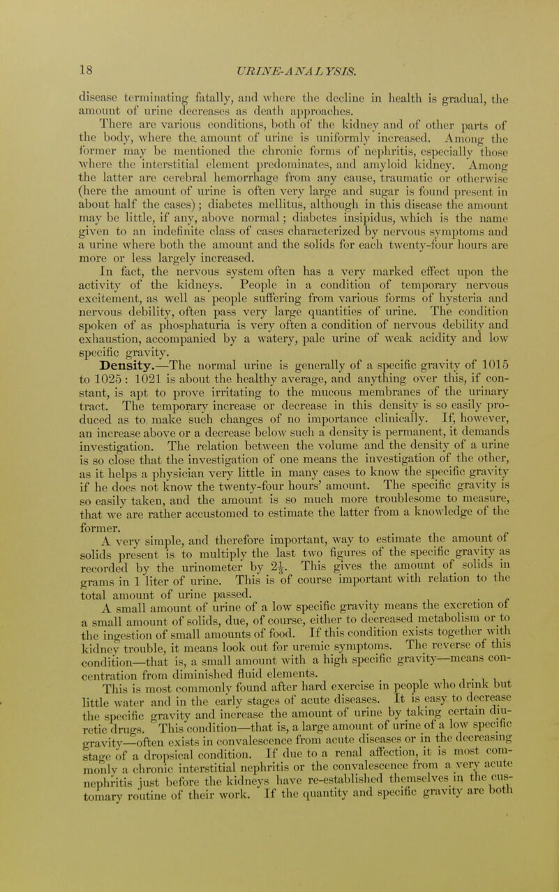 disease amount terminating fatally, and w here the decline in health is gradual, the * of urine decreases as death approaches. There are various conditions, both of the kidney and of other parts of the body, w here the. amount of urine is uniformly increased. Among the former may be mentioned the chronic forms of nephritis, especially those where the interstitial element predominates, and amyloid kidney. Among the latter are cerebral hemorrhage from any cause, traumatic or otherwise (here the amount of urine is often very large and sugar is found present in about half the cases) ; diabetes mellitns, although in this disease the amount may be little, if any, above normal ; diabetes insipidus, which is the name given to an indefinite class of cases characterized by nervous symptoms and a urine w here both the amount and the solids for each twenty-four hours are more or less largely increased. In fact, the nervous system often has a very marked effect upon the activity of the kidneys. People in a condition of temporary nervous excitement, as well as people suffering from various forms of hysteria and nervous debility, often pass very large quantities of urine. The condition spoken of as phosphaturia is very often a condition of nervous debility and exhaustion, accompanied by a watery, pale urine of weak acidity and lowr specific gravity. Density.—The normal urine is generally of a specific gravity of 1015 to 1025: 1021 is about the healthy average, and anything over this, if con- stant, is apt to prove irritating to the mucous membranes of the urinary tract. The temporary increase or decrease in this density is so easily pro- duced as to make such changes of no importance clinically. If, however, an increase above or a decrease below such a density is permanent, it demands investigation. The relation between the volume and the density of a urine is so close that the investigation of one means the investigation of the other, as it helps a physician very little in many cases to know the specific gravity if he does not know the twenty-four hours' amount. The specific gravity is so easily taken, and the amount is so much more troublesome to measure, that we are rather accustomed to estimate the latter from a know ledge of the former. A very simple, and therefore important, way to estimate the amount of solids present is to multiply the last two figures of the specific gravity as recorded by the urinometer by 2£. This gives the amount of solids in grams in 1 liter of urine. This is of course important with relation to the total amount of urine passed. A small amount of urine of a low specific gravity means the excretion of a small amount of solids, due, of course, either to decreased metabolism or to the ingestion of small amounts of food. If this condition exists together with kidney trouble, it means look out for uremic symptoms. The reverse of this condition—that is, a small amount with a high specific gravity—means con- centration from diminished fluid elements. This is most commonly found after hard exercise in people who drink but little water and in the early stages of acute diseases. It is easy to decrease the specific gravity and increase the amount of urine by taking certain diu- retic drugs. This condition—that is, a large amount of urine of a low specific gravity—often exists in convalescence from acute diseases or in the decreasing stage of a dropsical condition. If due to a renal affection, it is most com- monly a chronic interstitial nephritis or the convalescence Iron, a very acute nephritis just before the kidneys have re-established themselves m the cus- tomary routine of their work. If the quantity and specific gravity are both