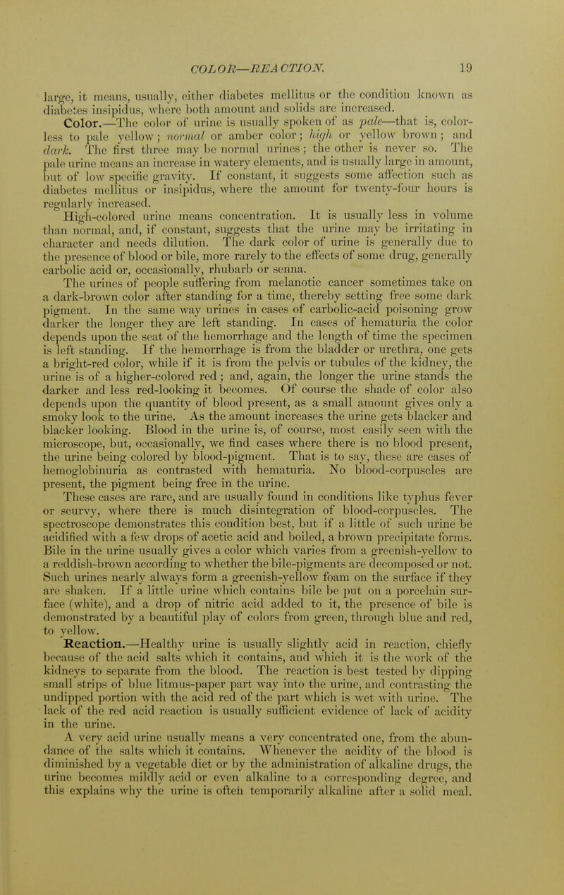large, it means, usually, either diabetes mellitus or the condition known as diabetes insipidus, where both amount and solids are increased. Color.—The color of urine is usually spoken of as pale—that is, color- less to pale yellow ; norma/ or amber color ; high or yellow brown ; and dark. The first three may be normal urines; the other is never so. The pale urine means an increase in watery elements, and is usually large in amount, but of low specific gravity. If constant, it suggests some affection such as diabetes mellitus or insipidus, where the amount for twenty-four hours is regularly increased. High-colored urine means concentration. It is usually less in volume than normal, and, if constant, suggests that the urine may be irritating in character and needs dilution. The dark color of urine is generally due to the presence of blood or bile, more rarely to the effects of some drug, generally carbolic acid or, occasionally, rhubarb or senna. The urines of people suffering from melanotic cancer sometimes take on a dark-brown color after standing for a time, thereby setting free some dark pigment. In the same way urines in cases of carbolic-acid poisoning grow darker the longer they are left standing. In cases of hematuria the color depends upon the seat of the hemorrhage and the length of time the specimen is left standing. If the hemorrhage is from the bladder or urethra, one gets a bright-red color, while if it is from the pelvis or tubules of the kidney, the urine is of a higher-colored red; and, again, the longer the urine stands the darker and less red-looking it becomes. Of course the shade of color also depends upon the quantity of blood present, as a small amount gives only a smoky look to the urine. As the amount increases the urine gets blacker and blacker looking. Blood in the urine is, of course, most easily seen with the microscope, but, occasionally, we find cases where there is no blood present, the urine being colored by blood-pigment. That is to say, these are cases of hemoglobinuria as contrasted with hematuria. No blood-corpuscles are present, the pigment being free in the urine. These cases are rare, and are usually found in conditions like typhus fever or scurvy, where there is much disintegration of blood-corpuscles. The spectroscope demonstrates this condition best, but if a little of such urine be acidified with a few drops of acetic acid and boiled, a brown precipitate forms. Bile in the urine usually gives a color which varies from a greenish-yellow to a reddish-brown according to whether the bile-pigments are decomposed or not. Such urines nearly always form a greenish-yellow foam on the surface if they are shaken. If a little urine which contains bile be put on a porcelain sur- face (white), and a drop of nitric acid added to it, the presence of bile is demonstrated by a beautiful play of colors from green, through blue and red, to yellow. Reaction.—Healthy urine is usually slightly acid in reaction, chiefly because of the acid salts which it contains, and which it is the work of the kidneys to separate from the blood. The reaction is best tested by dipping small strips of blue litmus-paper part way into the urine, and contrasting the undipped portion with the acid red of the part which is wet with urine. The lack of the red acid reaction is usually sufficient evidence of lack of acidity in the urine. A very acid urine usually means a very concentrated one, from the abun- dance of the salts which it contains. Whenever the acidity of the blood is diminished by a vegetable diet or by the administration of alkaline drugs, the urine becomes mildly acid or even alkaline to a corresponding degree, and this explains why the urine is often temporarily alkaline after a solid meal.