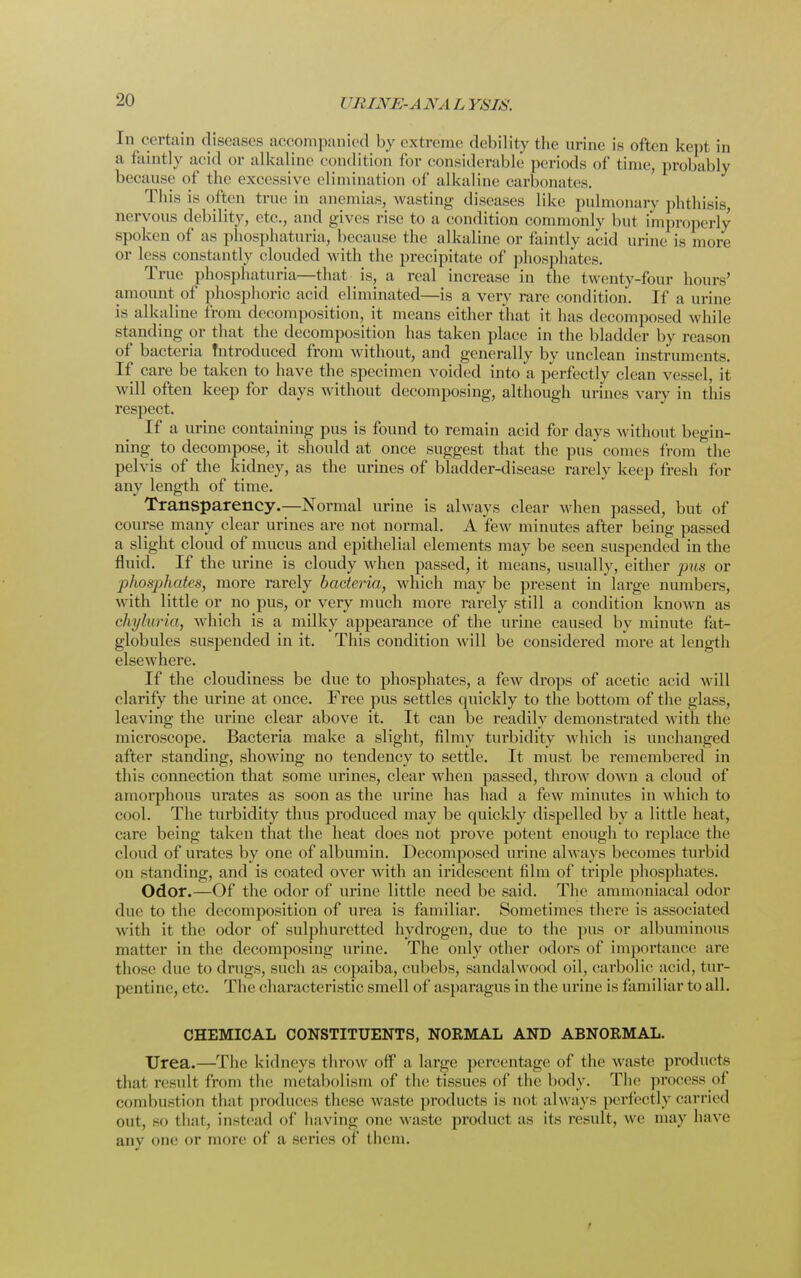 In certain diseases accompanied by extreme debility the urine is often kept in a faintly acid or alkaline condition for considerable periods of time, probably because of the excessive elimination of alkaline carbonates. This is often true in anemias, wasting diseases like pulmonary phthisis, nervous debility, etc., and gives rise to a condition commonly but improperly spoken of as phosphaturia, because the alkaline or faintly acid urine is more or less constantly clouded with the precipitate of phosphates. True phosphaturia—that is, a real increase in the twenty-four hours' amount of phosphoric acid eliminated—is a very rare condition. If a urine is alkaline from decomposition, it means either that it has decomposed while standing or that the decomposition has taken place in the bladder by reason of bacteria Introduced from without, and generally by unclean instruments. If care be taken to have the specimen voided into a perfectly clean vessel, it will often keep for days without decomposing, although urines vary in this respect. If a urine containing pus is found to remain acid for days without begin- ning to decompose, it should at once suggest that the pus comes from the pelvis of the kidney, as the urines of bladder-disease rarely keep fresh for any length of time. Transparency.—Normal urine is always clear when passed, but of course many clear urines are not normal. A few minutes after being passed a slight cloud of mucus and epithelial elements may be seen suspended in the fluid. If the urine is cloudy when passed, it means, usually, either pus or phosphates, more rarely bacteria, which may be present in large numbers, with little or no pus, or very much more rarely still a condition known as chyluria, which is a milky appearance of the urine caused by minute fat- globules suspended in it. This condition will be considered more at length elsewhere. If the cloudiness be due to phosphates, a few drops of acetic acid will clarify the urine at once. Free pus settles quickly to the bottom of the glass, leaving the urine clear above it. It can be readily demonstrated with the microscope. Bacteria make a slight, filmy turbidity which is unchanged after standing, showing no tendency to settle. It must be remembered in this connection that some urines, clear when passed, throw down a cloud of amorphous urates as soon as the urine has had a few minutes in which to cool. The turbidity thus produced may be quickly dispelled by a little heat, care being taken that the heat does not prove potent enough to replace the cloud of urates by one of albumin. Decomposed urine always becomes turbid on standing, and is coated over with an iridescent film of triple phosphates. Odor.—Of the odor of urine little need be said. The ammoniacal odor due to the decomposition of urea is familiar. Sometimes there is associated with it the odor of sulphuretted hydrogen, due to the pus or albuminous matter in the decomposing urine. The only other odors of importance are those due to drugs, such as copaiba, cubebs, sandalwood oil, carbolic acid, tur- pentine, etc. The characteristic smell of asparagus in the urine is familiar to all. CHEMICAL CONSTITUENTS, NORMAL AND ABNORMAL. Urea.—The kidneys throw off a large percentage of the waste products that result from the metabolism of the tissues of the body. The process of combustion thai produces these waste products is not always perfectly carried out, so that, instead of having one waste product as its result, we may have any one or more of a scries of them.