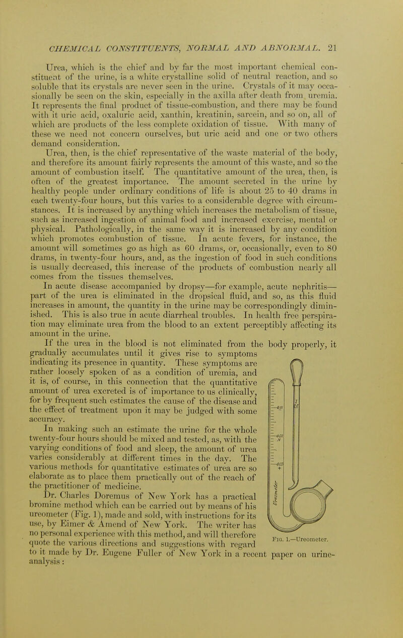 Urea, which is the chief and by far the most important chemical con- stituent of the urine, is a white crystalline solid of neutral reaction, and so soluble that its crystals are never seen in the urine. Crystals of it may occa- sionally be seen on the skin, especially in the axilla after death from uremia. It represents the final product of tissne-combustion, and there may be found with it uric acid, oxaluric acid, xanthin, kreatinin, sarcein, and so on, all of which are products of the less complete oxidation of tissue. With many of these we need not concern ourselves, but uric acid and one or two others demand consideration. Urea, then, is the chief representative of the waste material of the body, and therefore its amount fairly represents the amount of this waste, and so the amount of combustion itself. The quantitative amount of the urea, then, is often of the greatest importance. The amount secreted in the urine by healthy people under ordinary conditions of life is about 25 to 40 drams in each twenty-four hours, but this varies to a considerable degree with circum- stances. It is increased by anything which increases the metabolism of tissue, such as increased ingestion of animal food and increased exercise, mental or physical. Pathologically, in the same way it is increased by any condition which promotes combustion of tissue. In acute fevers, for instance, the amount will sometimes go as high as 60 drams, or, occasionally, even to 80 drams, in twenty-four hours, and, as the ingestion of food in such conditions is usually decreased, this increase of the products of combustiou nearly all comes from the tissues themselves. In acute disease accompanied by dropsy—for example, acute nephritis— part of the urea is eliminated in the dropsical fluid, and so, as this fluid increases in amount, the quantity in the urine may be correspondingly dimin- ished. This is also true in acute diarrheal troubles. In health free perspira- tion may eliminate urea from the blood to an extent perceptibly affecting its amount in the urine. If the urea in the blood is not eliminated from the body properly, it gradually accumulates until it gives rise to symptoms indicating its presence in quantity. These symptoms are rather loosely spoken of as a condition of uremia, and it is, of course, in this connection that the quantitative amount of urea excreted is of importance to us clinically, for by frequent such estimates the cause of the disease and the effect of treatment upon it may be judged with some accuracy. In making such an estimate the urine for the whole twenty-four hours should be mixed and tested, as, with the varying conditions of food and sleep, the amount of urea varies considerably at different times in the day. The various methods for quantitative estimates of urea are so elaborate as to place them practically out of the reach of the practitioner of medicine. Dr. Charles Doremus of New York has a practical bromine method which can be carried out by means of his m eometer (Fig. 1), made and sold, with instructions for its use, by Kimer & Amend of New York. The writer has no personal experience with this method, and will therefore <|note the various directions and suggestions with regard to it made by Dr. Eugene Fuller of New York in a recent paper on urine- analysis :