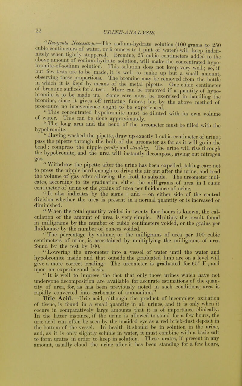 ['Reagents Necessary.—The sodium-hydrate solution (100 grams to 250 cubic centimeters of water, or 6 ounces to 1 pint of water) will keep indefi- nitely when tightly stoppered. Bromine, 25 cubic centimeters added to the above amount of sodium-hydrate solution, will make the concentrated hypo- lmmute-of-sodium solution. This solution does not keep very well; so, if but few tests are to be made, it is well to make up but a small amount observing these proportions. The bromine may be removed from the bottle in which it is kept by means of the metal pipette. One cubic centimeter ot bromine suffices for a test. More can be removed if a quantity of hypo- bromite is to be made up. Some care must be exercised in handling the bromine, since it gives off irritating fumes; but by the above method of procedure no incovenience ought to be experienced.  This concentrated hypobromite must be diluted with its own volume of water. This can be done approximately.  The long arm and the bend of the ureometer must be filled with the hypobromite.  Having washed the pipette, draw up exactly 1 cubic centimeter of urine ; pass the pipette through the bulb of the ureometer as far as it will go in the bend ; compress the nipple gently and steadily. The urine will rise through the hypobromite, and the urea will instantly decompose, giving out nitrogen gas.  Withdraw the pipette after the urine has been expelled, taking care not to press the nipple hard enough to drive the air out after the urine, and read the volume of gas after allowing the froth to subside. The ureometer indi- cates, according to its graduation, either the milligrams of urea in 1 cubic centimeter of urine or the grains of urea per fluidounce of urine.  It also indicates by the signs + and — on either side of the central division whether the urea is present in a normal quantity or is increased or diminished.  When the total quantity voided in twenty-four hours is known, the cal- culation of the amount of urea is very simple. Multiply the result found in milligrams by the number of cubic centimeters voided, or the grains per fluidounce by the number of ounces voided.  The percentage by volume, or the milligrams of urea per 100 cubic centimeters of urine, is ascertained by multiplying the milligrams of urea found by the test by 100. Lowering the ureometer into a vessel of water until the water and hypobromite inside and that outside the graduated limb are on a level will give a more correct reading. The ureometer is graduated for 65° F., and upon an experimental basis.  It is well to impress the fact that only those urines which have not undergone decomposition are available for accurate estimations of the quan- tity of urea, for, as has been previously noted in such conditions, urea is rapidly converted into carbonate of ammonium. Uric Acid.—Uric acid, although the product of incomplete oxidation of tissue, is found in a small quantity in all urines, and it is only when it occurs in comparatively large amounts that it is of importance clinically. In the latter instance, if the urine is allowed to stand for a few hours, the uric acid can often be seen by the unaided eye as a red brick-dust deposit in the bottom of the vessel. In health it should be in solution in the urine, and, as it is only slightly soluble in water, it must combine with a basic salt to form unites in order to keep in solution. These urates, if present in any amount, usually cloud the urine after it has been standing for a few hours,