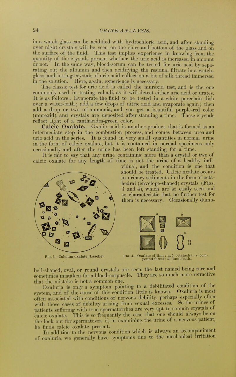 in a watch-glass can be acidified with hydrochloric acid, and after standing over night crystals will be seen on the sides and bottom of the glass and on the surface of the fluid. This test implies experience in knowing from the quantity of the crystals present whether the uric acid is increased in amount or not. In the same way, blood-serum can be tested for uric acid by sepa- rating out the albumin and then acidifying the residual filtrate in a watch- glass, and letting crystals of uric acid collect on a bit of silk thread immersed in the solution. Here, again, experience is necessary. The classic test for uric acid is called the murexid test, and is the one commonly used in testing calculi, as it will detect either uric acid or urates. It is as follows: Evaporate the fluid to be tested in a white porcelain dish over a water-bath; add a few drops of nitric acid and evaporate again; then add a drop or two of ammonia, and you get a beautiful purple-red color (murexid), and crystals are deposited after standing a time. These crystals reflect light of a cantharides-green color. Calcic Oxalate.—Oxalic acid is another product that is formed as an intermediate step in the combustion process, and comes between urea and uric acid in the series. It is found in very small quantities in normal urine in the form of calcic oxalate, but it is contained in normal specimens only occasionally and after the urine has been left standing for a time. It is fair to say that any urine containing more than a crystal or two of calcic oxalate for any length of time is not the urine of a healthy indi- vidual, and the condition is one that should be treated. Calcic oxalate occurs in urinary sediments in the form of octa- hedral (envelope-shaped) crystals (Figs. 3 and 4), which are so easily seen and so characteristic that no further test for them is necessary. Occasionally dumb- Fig. 3.—Calcium oxalate (Laache). Fig. 4. -Oxalate of lime: a, b, octahedra ; c, com- pound forms; d, dumb-bells. bell-shaped, oval, or round crystals are seen, the last named being rare and someti mes mistaken for a blood-corpuscle. They are so much more refractive that the mistake is not a common one. Oxaluria is only a symptom pointing to a debilitated condition of the svstem, and of the cause of this condition little is known. Oxaluria is most often associated with conditions of nervous debility, perhaps especially often with those cases of debility arising from sexual excesses. So the urines of patients suffering with true spermatorrhea are very apt to contain crystals of calcic oxalate. This is so frequently the case that one should always be on the look <»ut for spermatozoa if, in examining the urine of a nervous patient, he finds calcic oxalate present. In addition to the nervous condition which is always an accompaniment of oxaluria, we generaEy have symptoms due to the mechanical irritation