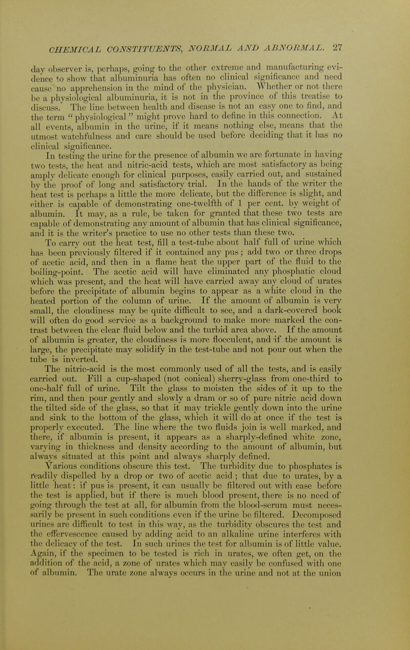 day observer is, perhaps, going to the other extreme and manufacturing evi- denee to show that albuminuria has often no clinical significance and need cause no apprehension in the mind of the physician. Whether or not there be a physiological albuminuria, it is not in the province of this treatise to discuss. The line between health and disease is not an easy one to find, and the term physiological might prove hard to define in this connection. At all events, albumin in the urine, if it means nothing else, means that the utmost watchfulness and care should be used before deciding that it has no clinical significance. In testing the urine for the presence of albumin we are fortunate in having two tests, the heat and nitric-acid tests, which are most satisfactory as being amply delicate enough for clinical purposes, easily carried out, and sustained by the proof of long and satisfactory trial. In the hands of the writer the heat test is perhaps a little the more delicate, but the difference is slight, and either is capable of demonstrating one-twelfth of 1 per cent, by weight of albumin. It may, as a rule, be taken for granted that these two tests are capable of demonstrating any amount of albumin that has clinical significance, ami it is the writer's practice to use no other tests than these two. To carry out the heat test, fill a test-tube about half full of urine which has been previously filtered if it contained any pus; add two or three drops of acetic acid, and then in a flame heat the upper part of the fluid to the boiling-point. The acetic acid will have eliminated any phosphatic cloud which was present, and the heat will have carried away any cloud of urates before the precipitate of albumin begins to appear as a white cloud in the heated portion of the column of urine. If the amount of albumin is very small, the cloudiness may be quite difficult to see, and a dark-covered book will often do good service as a background to make more marked the con- trast between the clear fluid below and the turbid area above. If the amount of albumin is greater, the cloudiness is more flocculent, and if the amount is large, the precipitate may solidify in the test-tube and not pour out when the tube is inverted. The nitric-acid is the most commonly used of all the tests, and is easily carried out. Fill a cup-shaped (not conical) sherry-glass from one-third to one-half full of urine. Tilt the glass to moisten the sides of it up to the rim, and then pour gently and slowly a dram or so of pure nitric acid down the tilted side of the glass, so that it may trickle gently down into the urine and sink to the bottom of the glass, which it will do at once if the test is properly executed. The line where the two fluids join is well marked, and there, if albumin is present, it appears as a shaqily-defined white zone, varying in thickness and density according to the amount of albumin, but always situated at this point and always sharply defined. Various conditions obscure this test. The turbidity due to phosphates is readily dispelled by a drop or two of acetic acid ; that due to urates, by a little heat: if pus is present, it can usually be filtered out with ease before the test is applied, but if there is much blood present, there is no need of going through the test at all, for albumin from the blood-scrum must neces- sarily be present in such conditions even if the urine be filtered. Decomposed urines are difficult to test in this way, as the turbidity obscures the test and the effervescence caused by adding acid to an alkaline urine interferes with the delicacy of the test. In such urines the test for albumin is of little value. Again, if the specimen to be tested is rich in urates, we often get, on the addition of the acid, a zone of urates which may easily be confused with one of albumin. The urate zone always occurs in the urine and not at the union