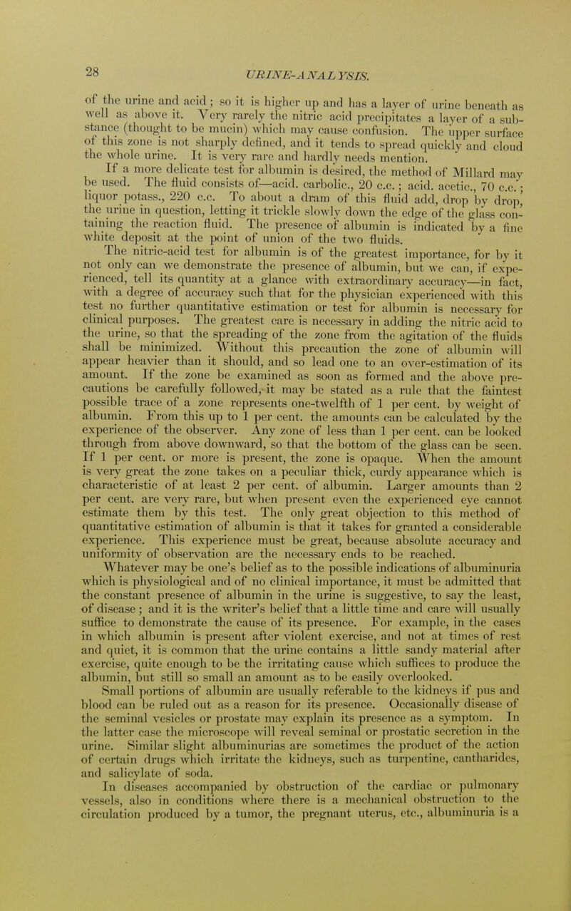 of the urine and acid ; so it is higher up and lias a layer of urine beneath as well as above it, Very rarely the nitric acid precipitates a layer of a sub- stance (thought t<> be mucin) which may cause confusion. The upper surface of this zone is not sharply defined, and it tends to spread quickly and cloud the whole urine. It is very rare and hardly needs mention. If a more delicate test for albumin is desired, the method of Millard may be used. The fluid consists of—acid, carbolic., 20 c.c.; acid, acetic, 70 c c ■ liquor potass., 220 c.c. To about a dram of this fluid add, drop by drop,' the urine in question, letting it trickle slowly down the edge of the glass con- taining the reaction fluid. The presence of albumin is indicated by a line white deposit at the point of union of the two fluids. The nitric-acid test for albumin is of the greatest importance, for by it not only can we demonstrate the presence of albumin, but we can, if expe- rienced, tell its quantity at a glance with extraordinary accuracy—in fact, with a degree of accuracy such that for the physician experienced with this test no further quantitative estimation or test for albumin is necessary for clinical purposes. The greatest care is necessary in adding the nitric acid to the urine, so that the spreading of the zone from the agitation of the fluids shall be minimized. Without this precaution the zone of albumin will appear heavier than it should, and so lead one to an over-estimation of its amount. If the zone be examined as soon as formed and the above pre- cautions be carefully followed, it may be stated as a rule that the faintest possible trace of a zone represents one-twelfth of 1 per cent, by weight of albumin. From this up to 1 per cent, the amounts can be calculated by the experience of the observer. Any zone of less than 1 per cent, can be looked through from above downward, so that the bottom of the glass can be seen. If 1 per cent, or more is present, the zone is opaque. When the amount is very great the zone takes on a peculiar thick, curdy appearance which is characteristic of at least 2 per cent, of albumin. Larger amounts than 2 per cent, are very rare, but when present even the experienced eye cannot estimate them by this test. The only great objection to this method of quantitative estimation of albumin is that it takes for granted a considerable experience. This experience must be great, because absolute accuracy and uniformity of observation are the necessary ends to be reached. Whatever may be one's belief as to the possible indications of albuminuria which is physiological and of no clinical importance, it must be admitted that the constant presence of albumin in the urine is suggestive, to say the least, of disease; and it is the writer's belief that a little time and care will usually suffice to demonstrate the cause of its presence. For example, in the cases in which albumin is present after violent exercise, and not at times of rest and quiet, it is common that the urine contains a little sandy material after exercise, quite enough to be the irritating cause which suffices to produce the albumin, but still so small an amount as to be easily overlooked. Small portions of albumin are usually referable to the kidneys if pus and blood can be ruled out as a reason for its presence. Occasionally disease of the seminal vesicles or prostate may explain its presence as a symptom. In the latter case the microscope will reveal seminal or prostatic secretion in the urine. Similar slight albuminurias are sometimes the product of the action of certain drugs which irritate the kidneys, such as turpentine, cantharides, and salicylate of soda. In diseases accompanied by obstruction of the cardiac or pulmonary vessels, also in conditions where there is a mechanical obstruction to the circulation produced by a tumor, the pregnant uterus, etc., albuminuria is a