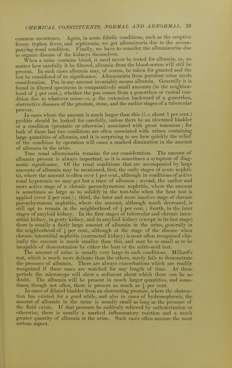 common occurrence. Again, in acute febrile conditions, such as the eruptive fevers, typhus fever, and septicemia, we get albuminuria due to the accom- panying renal condition. Finally, we have to consider the albuminurias due to organic disease of the kidneys themselves. When a urine contains blood, it need never be bested for albumin, as, no matter how carefully it be filtered, albumin from the blood-serum will still be present. In such cases albumin may, of course, be taken for granted and the test be considered of no significance. Albuminuria from purulent urine needs consideration. Pus in any amount invariably means albumin. Generally it is found in filtered specimens in comparatively small amounts (in the neighbor- hood of \ per cent.), whether the pus comes from a gonorrhea or vesical con- dition due to whatever cause—e. g. the extension backward of a gonorrhea, obstructive diseases of the prostate, stone, and the earlier stages of a tubercular process. In cases where the amount is much larger than this (i. e. about 1 per cent.) pyelitis should be looked for carefully, unless there be an ulcerated bladder or a condition (prostatic or otherwise) associated with great tenesmus; for both of these last two conditions are often associated with urines containing large quantities of albumin, and it is surprising to see how quickly the relief of the condition by operation will cause a marked diminution in the amount of albumin in the urine. True renal albuminuria remains for our consideration. The amount of albumin present is always important, as it is sometimes a symptom of diag- nostic significance. Of the renal conditions that are accompanied by large amounts of albumin may be mentioned, first, the early stages of acute nephri- tis, where the amount is often over 1 per cent., although in conditions of active renal hyperemia wre may get but a trace of albumin ; second, the earlier and more active stage of a chronic parenchymatous nephritis, where the amount is sometimes so large as to solidify in the test-tube when the heat test is applied (over 2 per cent.); third, the later and more inactive stage of chronic parenchymatous nephritis, where the amount, although much decreased, is still apt to remain in the neighborhood of \ per cent.; fourth, in the later stages of amyloid kidney. In the first stages of tubercular and chronic inter- stitial kidney, in gouty kidney, and in amyloid kidney (except in its last stage) there is usually a fairly large amount of albumin in the urine, generally in the neighborhood of \ per cent., although at the stage of the disease when chronic interstitial nephritis (contracted kidney) is most often recognized clin- ically the amount is much smaller than this, and may be so small as to be incapable of demonstration by either the heat or the nitric-acid test. The amount of urine is usually very large in such conditions. Millard's test, which is much more delicate than the others, rarely fails to demonstrate the presence of albumin. There are always exacerbations which are readily recognized if these cases are watched for any length of time. At these periods the microscope Avill show a sediment about which there can be no doubt. The albumin will be present in much larger quantities, and some- times, though not often, there is present as much as \ per cent. In cases of dilated bladder from an obstructing prostate, where the obstruc- tion has existed for a good while, and also in cases of hydronephrosis, the amount of albumin in the urine is usually small as long as the pressure of the fluid exists. If that pressure be suddenly relieved by catheterization or otherwise, there is usually a marked inflammatory reaction and a much greater quantity of albumin in the urine. Such cases often assume the most serious aspect.