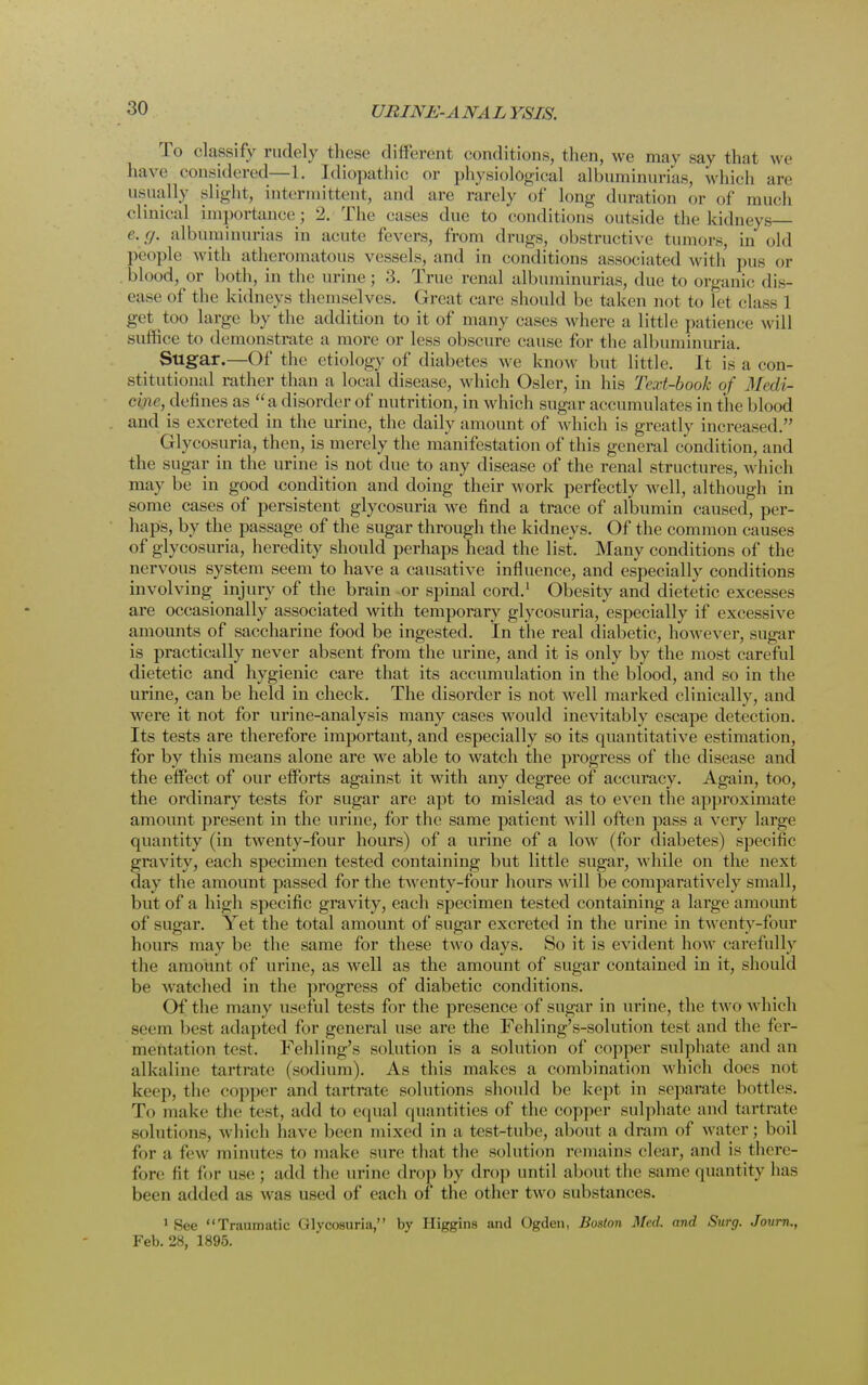 To classify rudely these different conditions, then, we may say that we have considered—L. Idiopathic or physiological albuminurias, which are usually slight, intermittent, and arc rarely of long duration or of much clinical importance; 2. The cases due to conditions outside the kidneys e.g. albuminurias in acute fevers, from drugs, obstructive tumors, in old people with atheromatous vessels, and in conditions associated with pus or blood, or both, in the urine ; 3. True renal albuminurias, due to organic dis- ease of the kidneys themselves. Great care should be taken not to let class I get too large by the addition to it of many cases where a little patience will suffice to demonstrate a more or less obscure cause for the albuminuria. Sugar.—Of the etiology of diabetes we know but little. It is a con- stitutional rather than a local disease;, which Osier, in his Text-book of Mcdi- cyrie, defines as a disorder of nutrition, in which sugar accumulates in the blood and is excreted in the urine, the daily amount of which is greatly increased. Glycosuria, then, is merely the manifestation of this general condition, and the sugar in the urine is not due to any disease of the renal structures, which may be in good condition and doing their work perfectly well, although in some cases of persistent glycosuria we find a trace of albumin caused, per- haps, by the passage of the sugar through the kidneys. Of the common causes of glycosuria, heredity should perhaps head the list. Many conditions of the nervous system seem to have a causative influence, and especially conditions involving injury of the brain or spinal cord.1 Obesity and dietetic excesses are occasionally associated with temporary glycosuria, especially if excessive amounts of saccharine food be ingested. In the real diabetic, however, sugar is practically never absent from the urine, and it is only by the most careful dietetic and hygienic care that its accumulation in the blood, and so in the urine, can be held in check. The disorder is not well marked clinically, and were it not for urine-analysis many cases would inevitably escape detection. Its tests are therefore important, and especially so its quantitative estimation, for by this means alone are we able to watch the progress of the disease and the effect of our efforts against it with any degree of accuracy. Again, too, the ordinary tests for sugar are apt to mislead as to even the approximate amount present in the urine, for the same patient will often pass a very large quantity (in twenty-four hours) of a urine of a low (for diabetes) specific gravity, each specimen tested containing but little sugar, while on the next day the amount passed for the twenty-four hours will be comparatively small, but of a high specific gravity, each specimen tested containing a large amount of sugar. Yet the total amount of sugar excreted in the urine in twenty-four hours may be the same for these two days. So it is evident how carefully the amount of urine, as well as the amount of sugar contained in it, should be watched in the progress of diabetic conditions. Of the many useful tests for the presence of sugar in urine, the two which seem besl adapted for general use are the Fehling's-solution test and the fer- mentation test. Fehling's solution is a solution of copper sulphate and an alkaline tartrate (sodium). As this makes a combination which does nut keep, the copper ami tartrate solutions should be kept in separate bottles. To make the test, add to equal quantities of the copper sulphate and tartrate solutions, which have been mixed in a test-tube, about a dram of water; boil for a few minutes to make sure that the solution remains clear, and is there- fore lit for use ; add the urine drop by drop until about the same quantity has been added as was used of each of the other two substances. 1 See Traumatic Glycosuria, by Higgins and Ogden, Boston Med. and Surg. Journ., Feb. 28, 1895.