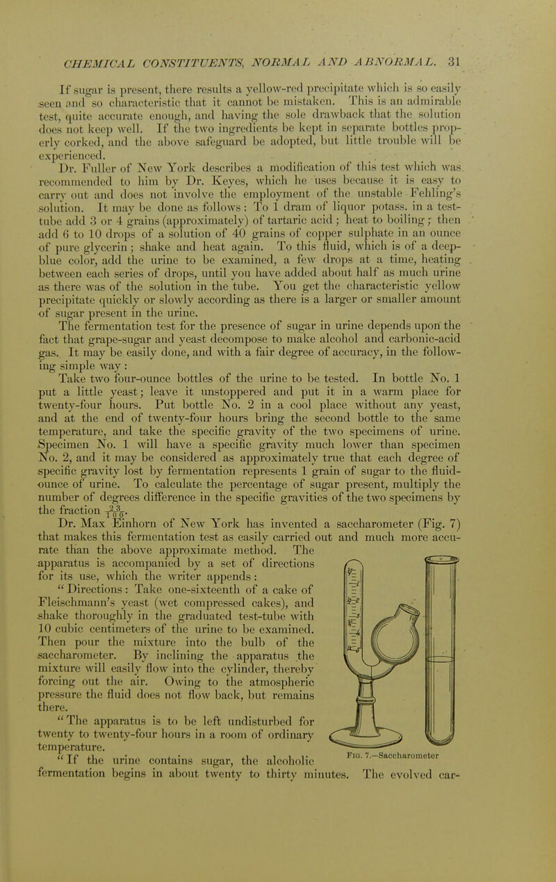 If sugar is present, there results a yellow-red precipitate which is so easily seen and so characteristic that it cannot be mistaken, This is an admirable test, quite accurate enough, and having the sole drawback that the solution does not keep well. If the two ingredients be kept in separate bottles prop- erly corked, and the above safeguard he adopted, but little trouble will be experienced. Dr. Fuller of New York describes a modification of this test which was recommended to him by Dr. Keyes, which he uses because it is easy to carry out and does not involve the employment of the unstable Fehling's solution. It may be done as follows : To 1 dram of liquor potass, in a test- tube add :3 or 4 grains (approximately) of tartaric acid; heat to boiling;- then add 6 to 10 drops of a solution of 40 grains of copper sulphate in an ounce of pure glycerin ; shake and heat again. To this fluid, which is of a deep- blue color, add the urine to be examined, a few drops at a time, heating between each series of drops, until you have added about half as much urine as there was of the solution in the tube. You get the characteristic yellow precipitate cmickly or slowly according as there is a larger or smaller amount of sugar present in the urine. The fermentation test for the presence of sugar in urine depends upon the fact that grape-sugar and yeast decompose to make alcohol and carbonic-acid gas. It may be easily done, and with a fair degree of accuracy, in the follow- ing simple way : Take two four-ounce bottles of the urine to be tested. In bottle No. 1 put a little yeast; leave it imstoppered and put it in a warm place for twenty-four hours. Put bottle No. 2 in a cool place without any yeast, and at the end of twenty-four hours bring the second bottle to the same temperature, and take the specific gravity of the two specimens of urine. Specimen No. 1 will have a specific gravity much lower than specimen No. 2, and it may be considered as approximately true that each degree of specific gravity lost by fermentation represents 1 grain of sugar to the fluid- ounce of urine. To calculate the percentage of sugar present, multiply the number of degrees difference in the specific gravities of the two specimens by the fraction y^^. Dr. Max Einhorn of New York has invented a saccharometer (Fig. 7) that makes this fermentation test as easily carried out and much more accu- rate than the above approximate method. The apparatus is accompanied by a set of directions for its use, which the writer appends: Directions : Take one-sixteenth of a cake of Fleischmann's yeast (wet compressed cakes), and shake thoroughly in the graduated test-tube with 10 cubic centimeters of the urine to be examined. Then pour the mixture into the bulb of the saccharometer. By inclining the apparatus the mixture will easily flow into the cylinder, thereby forcing out the air. Owing to the atmospheric pressure the fluid does not flow back, but remains there. The apparatus is to be left undisturbed for twenty to twenty-four hours in a room of ordinary temperature. If the urine contains sugar, the alcoholic fermentation begins in about twenty to thirty minutes. The evolved car-