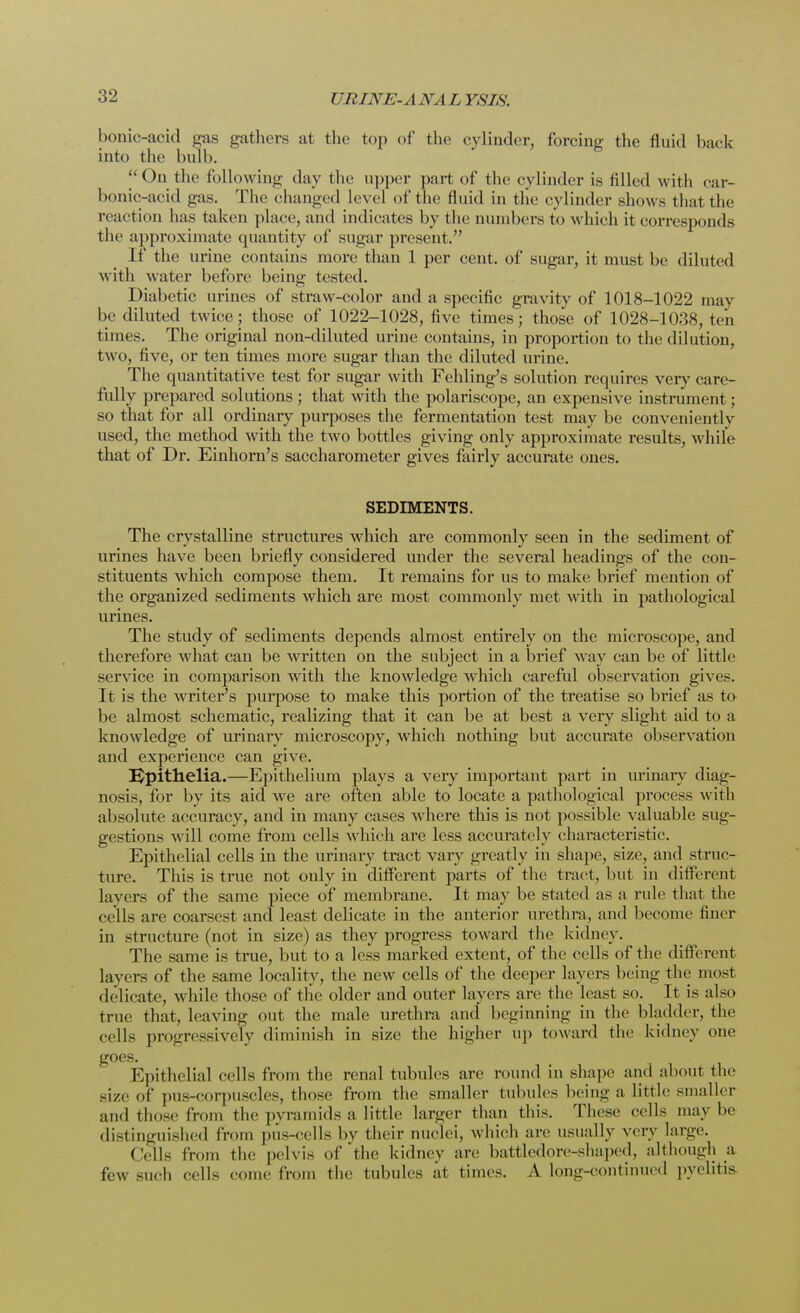 bonic-acid gas gathers at the top of the cylinder, forcing the fluid back into the bulb. ^On the following day the upper part of the cylinder is filled with car- bonic-acid gas. The changed level of the fluid in the cylinder shows that the reaction has taken place, and indicates by the numbers to which it corresponds the approximate quantity of sugar present. If the urine contains more than 1 per cent, of sugar, it must be diluted with water before being tested. Diabetic urines of straw-color and a specific gravity of 1018-1022 may be diluted twice; those of 1022-1028, five times; those of 1028-1038, ten times. The original non-diluted urine contains, in proportion to the dilution, two, five, or ten times more sugar than the diluted urine. The quantitative test for sugar with Fehling's solution requires very care- fully prepared solutions; that with the polariscope, an expensive instrument; so that for all ordinary purposes the fermentation test may be conveniently used, the method with the two bottles giving only approximate results, while that of Dr. Einhorn's saccharometer gives fairly accurate ones. SEDIMENTS. The crystalline structures which are commonly seen in the sediment of urines have been briefly considered under the several headings of the con- stituents which compose them. It remains for us to make brief mention of the organized sediments which are most commonly met with in pathological urines. The study of sediments depends almost entirely on the microscope, and therefore what can be written on the subject in a brief way can be of little service in comparison with the knowledge which careful observation gives. It is the writer's purpose to make this portion of the treatise so brief as to be almost schematic, realizing that it can be at best a very slight aid to a knowledge of urinary microscopy, which nothing but accurate observation and experience can give. IJpithelia.—Epithelium plays a very important part in urinary diag- nosis, for by its aid we are often able to locate a pathological process with absolute accuracy, and in many cases where this is not possible valuable sug- gestions will come from cells which are less accurately characteristic. Epithelial cells in the urinary tract vary greatly in shape, size, and struc- ture. This is true not only in different parts of the tract, but in different layers of the same piece of membrane. It may be stated as a rule that the cells are coarsest and least delicate in the anterior urethra, and become finer in structure (not in size) as they progress toward the kidney. The same is true, but to a less marked extent, of the cells of the different layers of the same locality, the new cells of the deeper layers being the most delicate, while those of the older and outer layers are the least so. It is also true that, leaving out the male urethra and beginning in the bladder, the cell- progressively diminish in size the higher up toward the kidney one goes. Epithelial cells from the renal tubules are round in shape and about the Bize of pus-corpuscles, those from the smaller tubules being a little smaller and those from the pyramids a little larger than this. These cells maybe distinguished from pus-cells by their nuclei, which are usually very large. Cells from the pelvis of the kidney are battledore-shaped, although a few such cells come from the tubules at times. A long-continued pyelitis