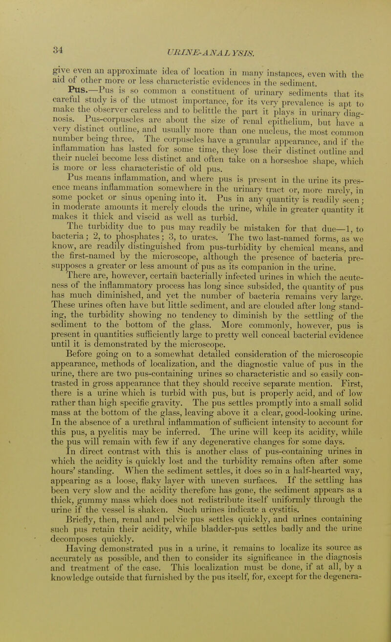 I 'BINE-ANALYSIS. give even an approximate idea of location in many instapces, even with the aid of other more or less characteristic evidences in the sediment. Pus.—Pus is so common a constituent of urinary sediments that its careful study is of the utmost importance, for its very prevalence is apt to make the observer careless and to belittle the part it plays in urinary diag- nosis. Pus-corpuscles arc about the size of renal epithelium, hut have a very distinct outline, and usually more than one nucleus, the most common number being three, The corpuscles have a granular appearance, and if the inflammation has lasted for some time, they lose their distinct outline and their nuclei become less distinct and often take on a horseshoe shape, which is more or less characteristic of old pus. Pus means inflammation, and where pus is present in the urine its pres- ence means inflammation somewhere in the urinary tract or, more rarely, in some pocket or sinus opening into it. Pus in any quantity is readily seen ; in moderate amounts it merely clouds the urine, while in greater quantity it makes it thick and viscid as well as turbid. The turbidity due to pus may readily be mistaken for that due—1, to bacteria; 2, to phosphates; 3, to urates. The two last>named forms, as we know, are readily distinguished from pus-turbidity by chemical means, and the first-named by the microscope, although the presence of bacteria pre- supposes a greater or less amount of pus as its companion in the urine. There are, however, certain bacterially infected urines in which the acute- ness of the inflammatory process has long since subsided, the quantity of pus has much diminished, and yet the number of bacteria remains very large. These urines often have but little sediment, and are clouded after long stand- ing, the turbidity showing no tendency to diminish by the settling of the sediment to the bottom of the glass. More commonly, however, pus is present in quantities sufficiently large to pretty well conceal bacterial evidence until it is demonstrated by the microscope. Before going on to a somewhat detailed consideration of the microscopic appearance, methods of localization, and the diagnostic value of pus in the urine, there are two pus-containing urines so characteristic and so easily con- trasted in gross appearance that they should receive separate mention. First, there is a urine which is turbid with pus, but is properly acid, and of low rather than high specific gravity. The pus settles promptly into a small solid mass at the bottom of the glass, leaving above it a clear, good-looking urine. In the absence of a urethral inflammation of sufficient intensity to account for this pus, a pyelitis may be inferred. The urine will keep its acidity, while the pus will remain with few if any degenerative changes for some days. In direct contrast with this is another class of pus-containing urines in which the acidity is quickly lost and the turbidity remains often after some hours' standing. When the sediment settles, it does so in a half-hearted way, appearing as a loose, flaky layer with uneven surfaces. If the settling has been very slow and the acidity therefore has gone, the sediment appears as a thick, gummy mass which does not redistribute itself uniformly through the urine if the vessel is shaken. Such urines indicate a cystitis. Briefly, then, renal and pelvic pus settles quickly, and urines containing such pus retain their acidity, while bladder-pus settles badly and the urine decomposes quickly. Having demonstrated pus in a urine, it remains to localize its source as accurately as possible, and then to consider its significance in the diagnosis and treatment of the case. This localization must be done, if at all, by a knowledge outside that furnished by the pus itself, for, except for the degenera-