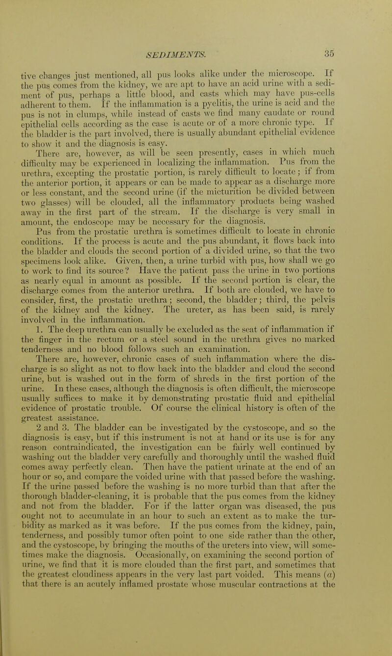 tive changes just mentioned all pus looks alike under the microscope. If the pus comes from the kidney, we are apt to have an acid urine with a sedi- ment of pus, perhaps a little blood, and easts which may have pus-cells adherent to them. If the inflammation is a pyelitis, the urine is acid and the pus is not in clumps, while instead of casts we find many caudate or round epithelial cells according as the ease is acute or of a more chronic type. If the bladder is the part involved, there is usually abundant epithelial evidence to show it and the diagnosis is easy. There are, however, as will be seen presently, cases in which much difficulty may he experienced in localizing the inflammation. Pus from the urethra, excepting the prostatic portion, is rarely difficult to locate; if from the anterior portion, it appears or can be made to appear as a discharge more or less constant, and the second urine (if the micturition be divided between two glasses) will be clouded, all the inflammatory products being washed away in the first part of the stream. If the discharge is very small in amount, the endoscope may be necessary for the diagnosis. Pus from the prostatic urethra is sometimes difficult to locate in chronic conditions. If the process is acute and the pus abundant, it flows back into the bladder and clouds the second portion of a divided urine, so that the two specimens look alike. Given, then, a urine turbid with pus, how shall we go to work to find its source? Have the patient pass the urine in two portions as nearly equal in amount as possible. If the second portion is clear, the discharge comes from the anterior urethra. If both are clouded, we have to consider, first, the prostatic urethra; second, the bladder; third, the pelvis of the kidney and the kidney. The ureter, as has been said, is rarely involved in the inflammation. 1. The deep urethra can usually be excluded as the seat of inflammation if the finger in the rectum or a steel sound in the urethra gives no marked tenderness and no blood follows such an examination. There are, however, chronic cases of such inflammation where the dis- charge is so slight as not to flow back into the bladder and cloud the second urine, but is washed out in the form of shreds in the first portion of the urine. In these cases, although the diagnosis is often difficult, the microscope usually suffices to make it by demonstrating prostatic fluid and epithelial evidence of prostatic trouble. Of course the clinical history is often of the greatest assistance. 2 and 3. The bladder can be investigated by the cystoscope, and so the diagnosis is easy, but if this instrument is not at hand or its use is for any reason contraindicated, the investigation can be fairly well continued by washing out the bladder very carefully and thoroughly until the washed fluid comes away perfectly clean. Then have the patient urinate at the end of an hour or so, and compare the voided urine with that passed before the washing. If the urine passed before the washing is no more turbid than that after the thorough bladder-cleaning, it is probable that the pus comes from the kidney and not from the bladder. For if the latter organ was diseased, the pus ought not to accumulate in an hour to such an extent as to make the tur- bidity as marked as it was before. If the pus comes from the kidney, pain, tenderness, and possibly tumor often point to one side rather than the other, and the cystoscope, !>y bringing the mouths of the ureters into view, will some- times make the diagnosis. Occasionally, on examining the second portion of mine, we find that it is more clouded than the first part, and sometimes that the greatest cloudiness appears in the very last part voided. This means (a) that there i- ;in acutely inflamed prostate whose muscular contractions at the