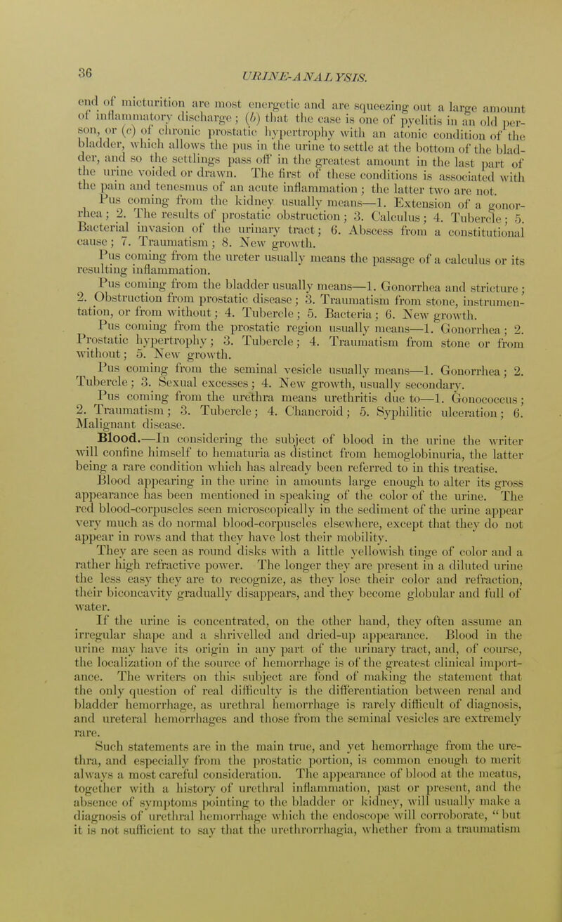 end of micturition are most energetic and are squeezing out a large amount oi mflammatory discharge ; (/>) that the rase is one of pyelitis in an old per- son, or (c) oi chronic prostatic hypertrophy with an atonic condition of the bladder, wind) allows the pus in the urine to settle at the bottom of the blad- der, and so the settlings pass off in the greatest amount in the last part of the urine voided or drawn. The first of these conditions is associated with invasion of the urinary tract; 6. Abscess from a constitutional cause; 7. Traumatism; 8. New growth. Pus coming from the ureter usually means the passage of a calculus or its resulting inflammation. Pus coming from the bladder usually means—1. Gonorrhea and stricture; 2. Obstruction from prostatic disease; 3. Traumatism from stone, instrumen- tation, or from without; 4. Tubercle; 5. Bacteria ; 6. New growth. Pus coming from the prostatic region usually means—1. Gonorrhea; 2. Prostatic hypertrophy; 3. Tubercle; 4. Traumatism from stone or from without; 5. New growth. Pus coming from the seminal vesicle usually means—1. Gonorrhea; 2. Tubercle; 3. Sexual excesses ; 4. New growth, usually secondary. Pus coming from the urethra means urethritis due to—1. Gouococcus; 2. Traumatism; 3. Tubercle; 4. Chancroid; 5. Syphilitic ulceration; 6. Malignant disease. Blood.—In considering the subject of blood in the urine the writer will confine himself to hematuria as distinct from hemoglobinuria, the latter being a rare condition which has already been referred to in this treatise. Blood appearing in the urine in amounts large enough to alter its gross appearance has been mentioned in speaking of the color of the urine. The red blood-corpuscles seen microscopically in the sediment of the urine appear very much as do normal blood-corpuscles elsewhere, except that they do not appear in rows and that they have lost their molality. They are seen as round disks with a little yellow ish tinge of color and a rather high refractive power. The longer they are present in a diluted urine the less easy they are to recognize, as they lose their color and refraction, their biconcavity gradually disappears, and they become globular and full of water. If the urine is concentrated, on the other hand, they often assume an irregular shape and a shrivelled and dried-up appearance. Blood in the urine may have its origin in any part of the urinary tract, and, of course, the localization of the source of hemorrhage is of the greatest clinical import- ance. The writers on this subject are fond of making the statement that the only cptestion of real difficulty is the differentiation between renal and bladder hemorrhage, as urethral hemorrhage is rarely difficult of diagnosis, and ureteral hemorrhages and those from the seminal vesicles are extremely ran;. Such statements are in the main true, and yet hemorrhage from the ure- thra, and especially from the prostatic portion, is common enough to merit always a most careful consideration. The appearance of blood at the meatus, together with a history of urethral inflammation, past or present, and the absence of symptoms pointing to the bladder or kidney, will usually make a diagnosis of urethral hemorrhage which the endoscope will corroborate, but it is not sufficient to say that the urethrorrhagia, whether from a traumatism