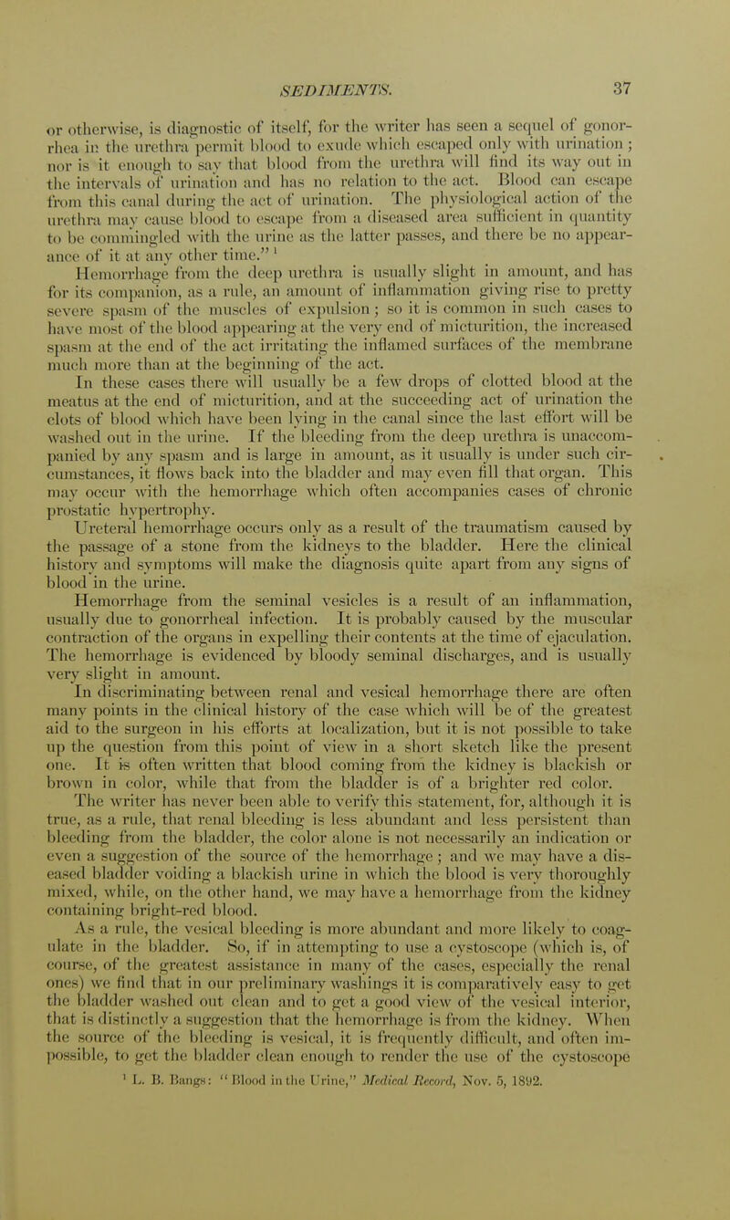 or otherwise, is diagnostic of itself, for the writer has seen a sequel of gonor- rhea ii; the urethra permit blood to exude which escaped only with urination ; nor is it enough to say that blood from the urethra will find its way out in the interval-(if urination and lias no relation to the act. Blood can escape from this canal during the act of urination. The physiological action of the urethra may cause blood to escape from a diseased area sufficient in quantity to he commingled with the urine as the latter passes, and there he no appear- ance of it at any other time. ' Hemorrhage from the deep urethra is usually slight in amount, and has for its companion, as a rule, an amount of inflammation giving rise to pretty severe spasm of the muscles of expulsion; so it is common in such cases to have most of the blood appearing at the very end of micturition, the increased spasm at the end of the act irritating the inflamed surfaces of the membrane much more than at the beginning of the act. In these cases there will usually be a few drops of clotted blood at the meatus at the end of micturition, and at the succeeding act of urination the clots of blood which have been lying in the canal since the last effort will be washed out in the urine. If the bleeding from the deep urethra is unaccom- panied by any spasm and is large in amount, as it usually is under such cir- cumstances, it flows back into the bladder and may even fill that organ. This may occur with the hemorrhage which often accompanies cases of chronic prostatic hypertrophy. Ureteral hemorrhage occurs only as a result of the traumatism caused by the passage of a stone from the kidneys to the bladder. Here the clinical history and symptoms will make the diagnosis quite apart from any signs of blood in the urine. Hemorrhage from the seminal vesicles is a result of an inflammation, usually due to gonorrheal infection. It is probably caused by the muscular contraction of the organs in expelling their contents at the time of ejaculation. The hemorrhage is evidenced by bloody seminal discharges, and is usually very slight in amount. In discriminating between renal and vesical hemorrhage there are often many points in the clinical history of the case which will be of the greatest aid to the surgeon in his efforts at localization, but it is not possible to take up the question from this point of view in a short sketch like the present one. It is often written that blood coming from the kidney is blackish or brown in color, while that from the bladder is of a brighter red color. The writer lias never been able to verify this statement, for, although it is true, as a rule, that renal bleeding is less abundant and less persistent than bleeding from the bladder, the color alone is not necessarily an indication or even a suggestion of the source of the hemorrhage; and we may have a dis- eased bladder voiding a blackish urine in which the blood is very thoroughly mixed, while, on the other hand, we may have a hemorrhage from the kidney containing bright-red blood. A.s a rule, the vesical bleeding is more abundant and more likely to coag- ulate in the bladder. So, if in attempting to use a cystoscope (which is, of course, of the greatest assistance in many of the eases, especially the renal ones) we find that in our preliminary washings it is comparatively easy to get the bladder washed out clean and to get a good view of the vesical interior, that is distinctly a suggestion that the hemorrhage is from the kidney. When the source of the bleeding is vesical, it is frequently difficult, and often im- possible, to get the bladder clean enough to render the use of the cvstoscope 1 L. B. Bangs: Blood in the Urine, Medical Record, Nov. 5, 1892.