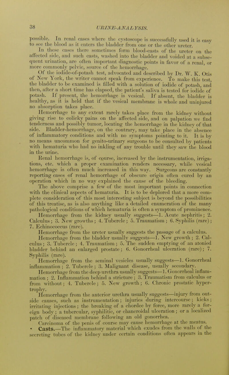 possible. In renal cases where the evstoscope is successfully used it is easy to sec the blood as it enters the bladder from one or the other ureter. In these eases there sometimes Conn blood-casts of (he ureter on the affected side, and such easts, washed into the bladder and voided at a subse- quent urination, arc often important diagnostic points in favor of a renal, or more commonly pelvic, source of the hemorrhage. Of the iodide-of-potash test, advocated and described by Dr. \V. K. Otis of New York, the writer cannot speak from experience. To make this test, the bladder to be examined is filled with a solution of iodide of potash, and then, alter a short time has elapsed, the patient's saliva is tested for iodide of potash. If present, the hemorrhage is vesical. If absent, the bladder is healthy, as it is held that if the vesical membrane is whole and uninjured no absorption takes place. Hemorrhage to any extent rarely takes place from the kidney without giying rise to colicky pains on the affected side, and on palpation we find tenderness and possibly tumor, locating the hemorrhage in the kidney of that side. Bladder-hemorrhage, on the contrary, may take place in the absence of inflammatory conditions and with no symptoms pointing to it. It is by no means uncommon for genito-urinary surgeons to be consulted by patients with hematuria who had no inkling of any trouble until they saw the blood in the urine. Renal hemorrhage is, of course, increased by the instrumentation, irriga- tions, etc. which a proper examination renders necessary, while vesical hemorrhage is often much increased in this way. Surgeons are constantly reporting cases of renal hemorrhage of obscure origin often cured by an operation which in no way explained the cause of the bleeding. The above comprise a few of the most important points in connection with the clinical aspects of hematuria. It is to be deplored that a more com- plete consideration of this most interesting subject is beyond the possibilities of this treatise, as is also anything like a detailed enumeration of the many pathological conditions of which hematuria is often a symptom of prominence. Hemorrhage from the kidney usually suggests—1. Acute nephritis; 2. Calculus ; 3. New growths ; 4. Tubercle ; 5. Traumatism ; 6. Syphilis (rare) ; 7. Echinococcus (rare). Hemorrhage from the ureter usually suggests the passage of a calculus. Hemorrhage from the bladder usually suggests—1. New growth ; 2. Cal- culus ; 3. Tubercle; 4. Traumatism; 5. The sudden emptying of an atonied bladder behind an enlarged prostate; 6. Gonorrheal ulceration (rare); 7. Syphilis (rare). Hemorrhage from the seminal vesicles usually suggests—1. Gonorrheal inflammation; 2. Tubercle; 3. Malignant disease, usually secondary. 1 [emorrhage from the deep urethra usually suggests—1. Gonorrheal inflam- mation ; 2. Inflammation behind a stricture; 3. Traumatism from calculus or from without; 4. Tubercle; 5. New growth; 6. Chronic prostatic hyper- trophy. Hemorrhage from the anterior urethra usually suggests—injury from out- side causes, such as instrumentation; injuries during intercourse; kicks; irritating injections; the breaking of a chordee by force, more rarely a for- eign body; a tubercular, syphilitic, or chancroidal ulceration; or a localized patch of diseased membrane following an old gonorrhea. Carcinoma of the penis of course may cause hemorrhage at the meatus. • Casts.—The inflammatory material which exudes from the walls of the secreting tubes of the kidney under certain conditions often appears in the
