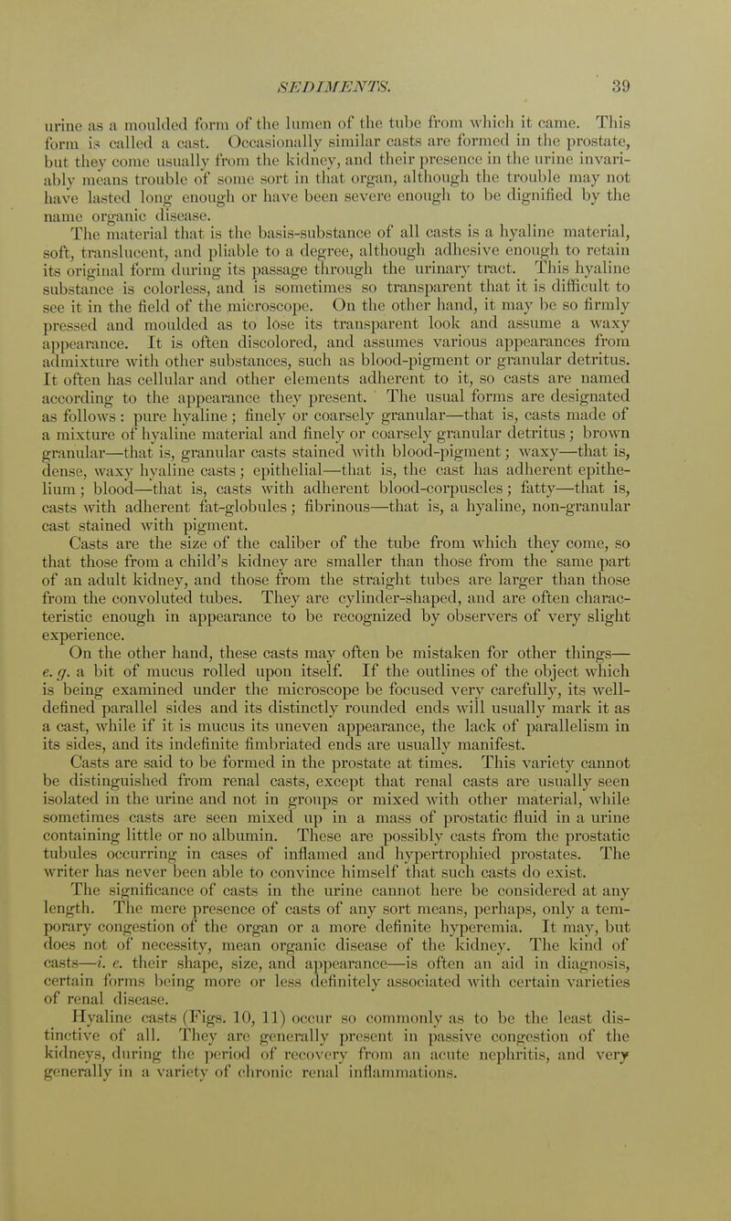 urine as a moulded form of the lumen of the tube from w hich it came. This form is called a cast. Occasionally similar casts are formed in the prostate, hut they come usually from the kidney, and their presence in the urine invari- ably means trouble of some sort in that organ, although the trouble may not have lasted long enough or have been severe enough to be dignified by the name organic disease. The material that is the basis-substance of all casts is a hyaline material, soft, translucent, and pliable to a degree, although adhesive enough to retain its original form during its passage through the urinary tract. This hyaline substance is colorless, and is sometimes so transparent that it is difficult to see it in the field of the microscope. On the other hand, it may be so firmly pressed and moulded as to lose its transparent look and assume a waxy appearance. It is often discolored, and assumes various appearances from admixture with other substances, such as blood-pigment or granular detritus. It often has cellular and other elements adherent to it, so casts are named according to the appearance they present. The usual forms are designated as follows : pure hyaline ; finely or coarsely granular—that is, casts made of a mixture of hyaline material and finely or coarsely granular detritus ; brown granular—that is, granular casts stained with blood-pigment; waxy—that is, dense, waxy hyaline casts; epithelial—that is, the cast has adherent epithe- lium ; blood—that is, casts with adherent blood-corpuscles; fatty—that is, casts with adherent fat-globules; fibrinous—that is, a hyaline, non-granular cast stained with pigment. Casts are the size of the caliber of the tube from which they come, so that those from a child's kidney are smaller than those from the same part of an adult kidney, and those from the straight tubes are larger than those from the convoluted tubes. They are cylinder-shaped, and are often charac- teristic enough in appearance to be recognized by observers of very slight experience. On the other hand, these casts may often be mistaken for other things— e. g. a bit of mucus rolled upon itself. If the outlines of the object which is being examined under the microscope be focused very carefully, its well- defined parallel sides and its distinctly rounded ends will usually mark it as a cast, while if it is mucus its uneven appearance, the lack of parallelism in its sides, and its indefinite fimbriated ends are usually manifest. Casts are said to be formed in the prostate at times. This variety cannot be distinguished from renal casts, except that renal casts are usually seen isolated in the urine and not in groups or mixed with other material, while sometimes casts are seen mixed up in a mass of prostatic fluid in a urine containing little or no albumin. These are possibly casts from the prostatic tubules occurring in cases of inflamed and hypertrophied prostates. The writer has never been able to convince himself that such casts do exist. The significance of casts in the urine cannot here be considered at any length. The mere presence of casts of any sort means, perhaps, only a tem- porary congestion of the organ or a more definite hyperemia. It may, but does not of necessity, mean organic disease of the kidney. The kind of casts—i. e. their shape, size, and appearance—is often an aid in diagnosis, certain forms being more or less definitely associated with certain varieties of renal disease. Hyaline casts (Figs. 10, 11) occur so commonly as to be the least dis- tinctive of all. They arc generally present in passive congestion of the kidneys, during the period of recovery from an acute nephritis, and very generally in a variety of chronic renal inflammations.