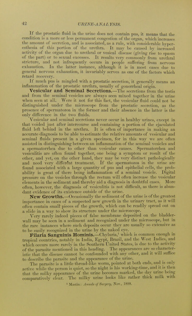 If the prostatic fluid in the urine does not contain pus, it means that the condition is a more or less permanent congestion of the organ, w hich increases the amount of secretion, and is associated, as a rule, with considerable hyper- esthesia of this portion of the urethra. It may be caused by increased activity of the organ due to urethral or vesieal disease (giving rise to spasm of the part) or to sexual excesses. It results very commonly from urethral stricture, and not infrequently occurs in people suffering from nervous exhaustion. In the latter instance, although it is in most cases due to general nervous exhaustion, it invariably serves as one of the factors w hich retard recovery. If much pus is mingled with a prostatic secretion, it generally means an inflammation of the prostatic urethra, usually of gonorrheal origin. Vesicular and Seminal Secretions.—The secretions from the testis and from the seminal vesicles are always seen mixed together in the urine when seen at all. Were it not for this fact, the vesicular fluid could not be distinguished under the microscope from the prostatic secretion, as the presence of spermatozoa in the former and their absence in the latter is the onlv difference in the two fluids. Vesicular and seminal secretions never occur in healthy urines, except in that voided just after intercourse and containing a portion of the ejaculated fluid left behind in the urethra. It is often of importance in making an accurate diagnosis to be able to estimate the relative amounts of vesicular and seminal fluids present in a given specimen, for in this way we are often assisted in distinguishing between an inflammation of the seminal vesicles and a spermatorrhea due to other than vesicular causes. Spermatorrhea and vesiculitis are often found together, one being a symptom or result of the other, and yet, on the other hand, they may be very distinct pathologically and need very different treatment. If the spermatozoa in the urine are found associated with a large quantity of pus and epithelial cells, the prob- ability is great of there being inflammation of a seminal vesicle. Digital pressure on the vesicles through the rectum will often increase the vesicular elements in the sediment and thereby aid a diagnosis in doubtful cases. More often, however, the diagnosis of vesiculitis is not difficult, as there is abun- dant evidence of its existence outside of the urine. New Growths.—Occasionally the sediment of the urine is of the greatest importance in cases of a suspected new growth in the urinary tract, as it will often contain small pieces of the growth, which can be readily spread out on a slide in a way to show its structure under the microscope. Very rarely indeed pieces of false membrane deposited on the bladder- wall may be seen in a sediment and recognized under the microscope, but in the rare' instances where such deposits occur they are usually so extensive as to be easily recognized in the urine by the naked eye. Filaria Sanguinis Hominis.—Chyluria,1 which is common enough in tropical countries, notably in India, Egypt, Brazil, and the West Indies, and which occurs more rarely in the Southern United States, is due to the activity of the parasite mentioned in this heading. The appearances are so character- istic that the disease cannot be confounded with anv other, and it will suffice to describe the parasite and the appearance of the urine. The parasite is a Little thread-like worm, pointed at both ends, and is only active while the person is quiet, so the night is his working-time, and it is then thai the milky appearance of the urine becomes marked, the day urine being comparatively clear. The milky urine looks Like rather thick milk with 1 Mustin: Annals of Surgery, Nov., 1888.