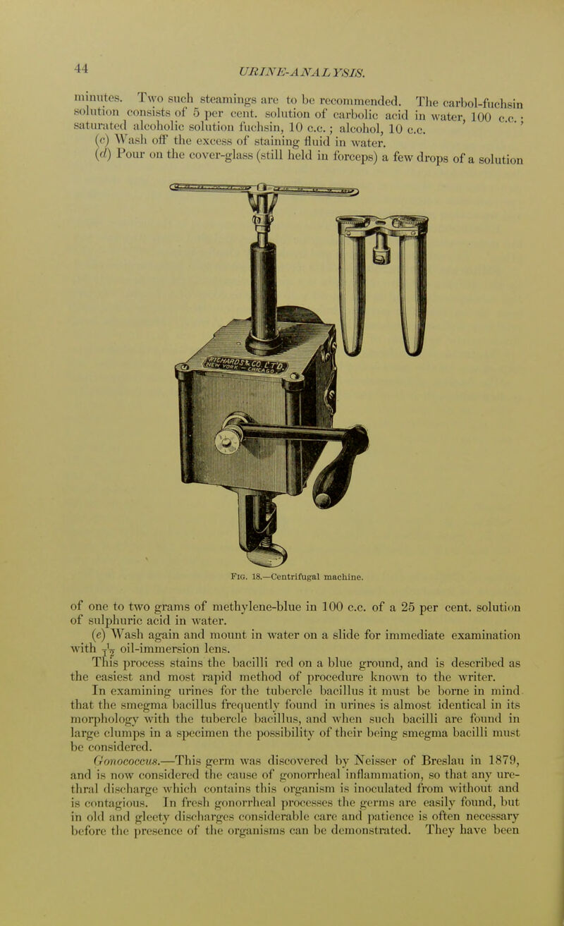 I rRIX/ ANALYSIS. minutes. Two such steamings are to be recommended. The carhol-fuchsin solution consists of 5 per cent, solution of carbolic acid in water 100 c c • saturated alcoholic solution fuchsin, 10 c.c. ; alcohol, 10 c.c. (<■) \\ ash off the excess of staining fluid in water. (d) Pour on the cover-glass (still held in forceps) a few drops of a solution Fig. 18.—Centrifugal machine. of one to two grams of methylene-blue in 100 c.c. of a 25 per cent, solution of sulphuric acid in water. (e) Wash again and mount in water on a slide for immediate examination with TL oil-immersion lens. This process stains the bacilli red on a blue ground, and is described as the easiest and most rapid method of procedure known to the writer. In examining urines for the tubercle bacillus it must be borne in mind that the smegma bacillus frequently found in urines is almost identical in its morphology with the tubercle bacillus, and when such bacilli are found in large clumps in a specimen the possibility of their being smegma bacilli rnusl be considered. Qonococcu8.—This germ was discovered by Neisser of Breslau in 1879, and is now considered the cause of gonorrheal inflammation, so that any ure- thral discharge which contains tin's organism is inoculated from w ithout and is contagious. In fresh gonorrheal processes the germs are easily found, but in old and glecty discharges considerable care and patience is often necessary before the presence of the organisms can be demonstrated. They have been
