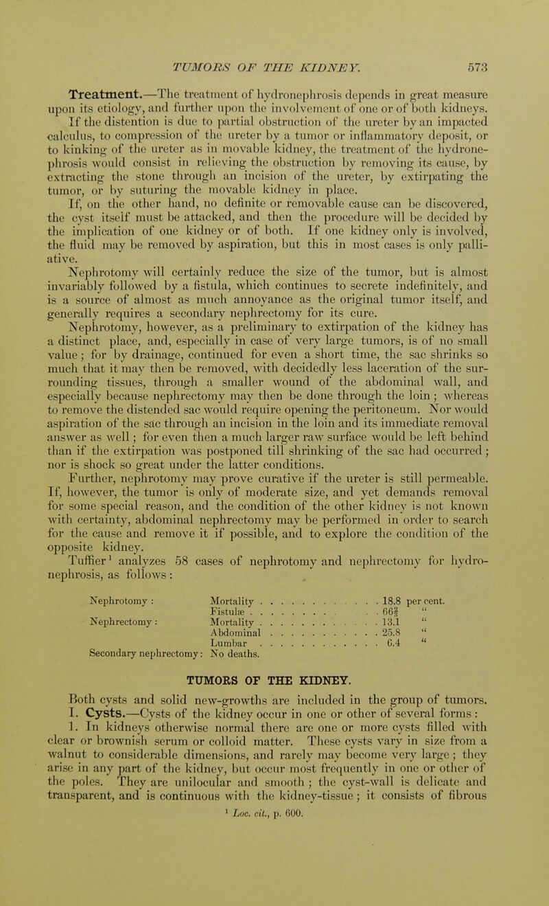 Treatment.—The treatment of hydronephrosis depends in great measure upon its etiology, and further upon the involvement of one or of both kidneys. If the distention is due to partial obstruction of the ureter by an impacted calculus, to compression of the ureter by a tumor or inflammatory deposit, or to kinking of the ureter as in movable kidney, the treatment of the hydrone- phrosis would consist in relieving the obstruction by removing its cause, by extracting the stone through an incision of the ureter, by extirpating the tumor, or by suturing the movable kidney in place. If, on the other hand, no definite or removable cause can be discovered, the cyst itself must be attacked, and then the procedure will be decided by the implication of one kidney or of both. If one kidney only is involved, the fluid may be removed by aspiration, but this in most cases is only palli- ative. Nephrotomy will certainly reduce the size of the tumor, but is almost invariably followed by a fistula, which continues to secrete indefinitely, and is a source of almost as much annoyance as the original tumor itself, and generally requires a secondary nephrectomy for its cure. Nephrotomy, however, as a preliminary to extirpation of the kidney has a distinct place, and, especially in case of very large tumors, is of no small value; for by drainage, continued for even a short time, the sac shrinks so much that it may then be removed, with decidedly less laceration of the sur- rounding tissues, through a smaller wound of the abdominal wall, and especially because nephrectomy may then be done through the loin; whereas to remove the distended sac would require opening the peritoneum. Nor would aspiration of the sac through an incision in the loin and its immediate removal answer as well; for even then a much larger raw surface would be left behind than if the extirpation was postponed till shrinking of the sac had occurred; nor is shock so great under the latter conditions. Further, nephrotomy may prove curative if the ureter is still permeable. If, however, the tumor is only of moderate size, and yet demands removal for some special reason, and the condition of the other kidney is not known with certainty, abdominal nephrectomy may be performed in order to search for the cause and remove it if possible, and to explore the condition of the opposite kidney. Turner1 analyzes 58 cases of nephrotomy and nephrectomy for hydro- nephrosis, as follows: Nephrotomy : Mortality 18.8 per cent. Fistula? 66f Nephrectomy: Mortality 13.1  Abdominal 25.8  Lumbar G.4  Secondary nephrectomy: No deaths. TUMORS OF THE KIDNEY. Both cysts and solid new-growths are included in the group of tumors. I. Cysts.—Cysts of the kidney occur in one or other of several forms : 1. In kidneys otherwise normal there are one or more cysts filled with clear or brownish serum or colloid matter. These cysts vary in size from a walnut to considerable dimensions, and rarely may become very large; they arise in any part of the kidney, but occur most frequently in one or other of the poles. They are unilocular and smooth ; the cyst-wall is delicate and transparent, and is continuous with the kidney-tissue; it consists of fibrous 1 hoc. tit., p. 600.