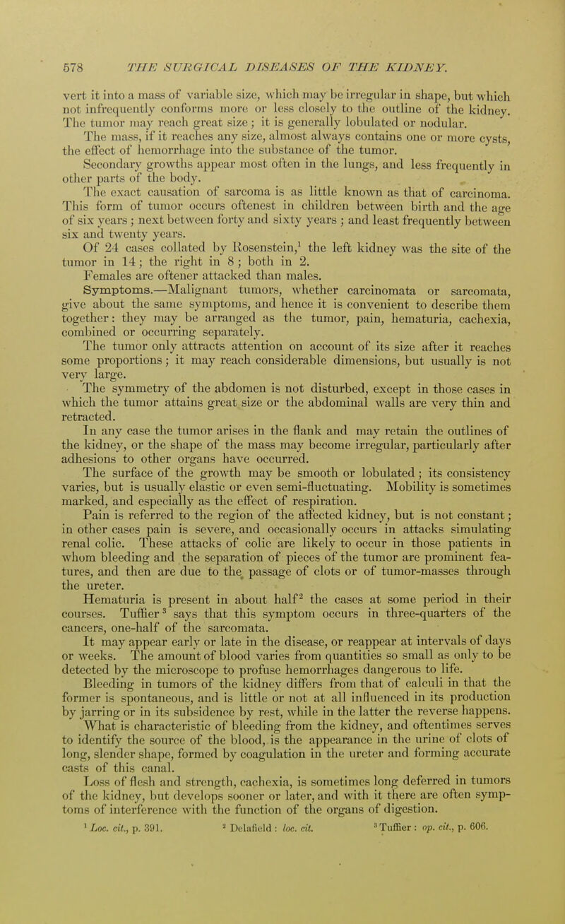 vert it into a mass of variable size, which may be irregular in shape, but which not infrequently conforms more or less closely to the outline of the kidney. The tumor may reach great size; it is generally lobulated or nodular. The mass, if it reaches any size, almost always contains one or more cysts, tlic effect of hemorrhage into the substance of the tumor. Secondary growths appear most often in the lungs, and less frequently in other parts of the body. The exact causation of sarcoma is as little known as that of carcinoma. This form of tumor occurs oftenest in children between birth and the age of six years; next between forty and sixty years ; and least frequently between six and twenty years. Of 24 cases collated by Rosenstein,1 the left kidney was the site of the tumor in 14; the right in 8 ; both in 2. Females are oftener attacked than males. Symptoms.—Malignant tumors, whether carcinomata or sarcomata, give about the same symptoms, and hence it is convenient to describe them together: they may be arranged as the tumor, pain, hematuria, cachexia, combined or occurring separately. The tumor only attracts attention on account of its size after it reaches some proportions; it may reach considerable dimensions, but usually is not very large. The symmetry of the abdomen is not disturbed, except in those cases in which the tumor attains great size or the abdominal walls are very thin and retracted. In any case the tumor arises in the flank and may retain the outlines of the kidney, or the shape of the mass may become irregular, particularly after adhesions to other organs have occurred. The surface of the growth may be smooth or lobulated; its consistency varies, but is usually elastic or even semi-fluctuating. Mobility is sometimes marked, and especially as the effect of respiration. Pain is referred to the region of the affected kidney, but is not constant; in other cases pain is severe, and occasionally occurs in attacks simulating renal colic. These attacks of colic are likely to occur in those patients in whom bleeding and the separation of pieces of the tumor are prominent fea- tures, and then are due to the^ passage of clots or of tumor-masses through the ureter. Hematuria is present in about half 2 the cases at some period in their courses. Tuflier3 says that this symptom occurs in three-quarters of the cancers, one-half of the sarcomata. It may appear early or late in the disease, or reappear at intervals of days or weeks. The amount of blood varies from quantities so small as only to be detected by the microscope to profuse hemorrhages dangerous to life. Bleeding in tumors of the kidney differs from that of calculi in that the former is spontaneous, and is little or not at all influenced in its production by jarring or in its subsidence by rest, while in the latter the reverse happens. What is characteristic of bleeding from the kidney, and oftentimes serves to identify the source of the blood, is the appearance in the urine of clots of long, slender shape, formed by coagulation in the ureter and forming accurate casts of this canal. Loss of flesh and strength, cachexia, is sometimes long deferred in tumors of the kidney, but develops sooner or later, and with it there are often symp- toms of interference with the function of the organs of digestion. 1 Loc. tit., p. 391. 2 Delafield : loc. tit. 3Tuffier : op. til,, p. 606.
