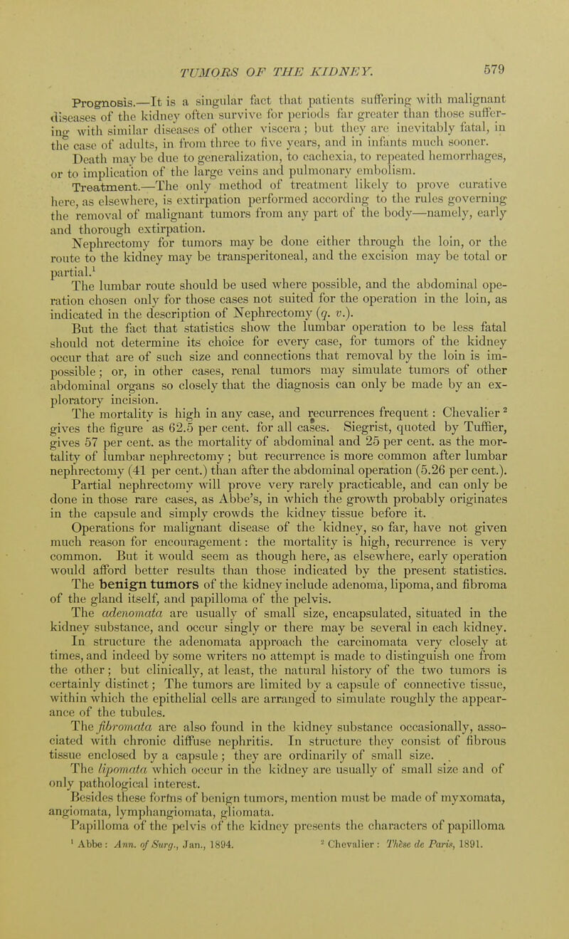 Prognosis.—It is a singular fact that patients suffering with malignant diseases of the kidney often survive for periods far greater than those suffer- ing with similar diseases of other viscera ; but they air inevitably fatal, in the case of adults, in from three to live years, and in infants much sooner. Death may be due to generalization, to cachexia, to repeated hemorrhages, or to implication of the large veins and pulmonary embolism. Treatment.—The only method of treatment likely to prove curative here, as elsewhere, is extirpation performed according to the rules governing the removal of malignant tumors from any part of the body—namely, early and thorough extirpation. Nephrectomy for tumors may be done either through the loin, or the route to the kidney may be transperitoneal, and the excision may be total or partial.1 The lumbar route should be used where possible, and the abdominal ope- ration chosen only for those cases not suited for the operation in the loin, as indicated in the description of Nephrectomy (q. v.). But the fact that statistics show the lumbar operation to be less fatal should not determine its choice for every case, for tumors of the kidney occur that are of such size and connections that removal by the loin is im- possible ; or, in other cases, renal tumors may simulate tumors of other abdominal organs so closely that the diagnosis can only be made by an ex- ploratory incision. The mortality is high in any case, and recurrences frequent: Chevalier2 gives the figure as 62.5 per cent, for all cases. Siegrist, quoted by Tuffier, gives 57 per cent, as the mortality of abdominal and 25 per cent, as the mor- tality of lumbar nephrectomy; but recurrence is more common after lumbar nephrectomy (41 per cent.) than after the abdominal operation (5.26 per cent.). Partial nephrectomy will prove very rarely practicable, and can only be done in those rare cases, as Abbe's, in which the growth probably originates in the capsule and simply crowds the kidney tissue before it. Operations for malignant disease of the kidney, so far, have not given much reason for encouragement: the mortality is high, recurrence is very common. But it would seem as though here, as elsewhere, early operation would afford better results than those indicated by the present statistics. The benign tumors of the kidney include adenoma, lipoma, and fibroma of the gland itself, and papilloma of the pelvis. The adenomata are usually of small size, encapsulated, situated in the kidney substance, and occur singly or there may be several in each kidney. In structure the adenomata approach the carcinomata very closely at times, and indeed by some writers no attempt is made to distinguish one from the other; but clinically, at least, the natural history of the two tumors is certainly distinct; The tumors are limited by a capsule of connective tissue, within which the epithelial cells are arranged to simulate roughly the appear- ance of the tubules. The fibromata are also found in the kidney substance occasionally, asso- ciated with chronic diffuse nephritis. In structure they consist of fibrous tissue enclosed by a capsule; they are ordinarily of small size. The /ipomata which occur in the kidney are usually of small size and of only pathological interest. Besides these forfns of benign tumors, mention must be made of myxomata, automata, lymphangiomata, gliomata. Papilloma of the pelvis of the kidney presents the characters of papilloma 1 Abbe : Ann. of Surg., Jan., 1894. 2 Chevalier : Thisc de Park, 1891.