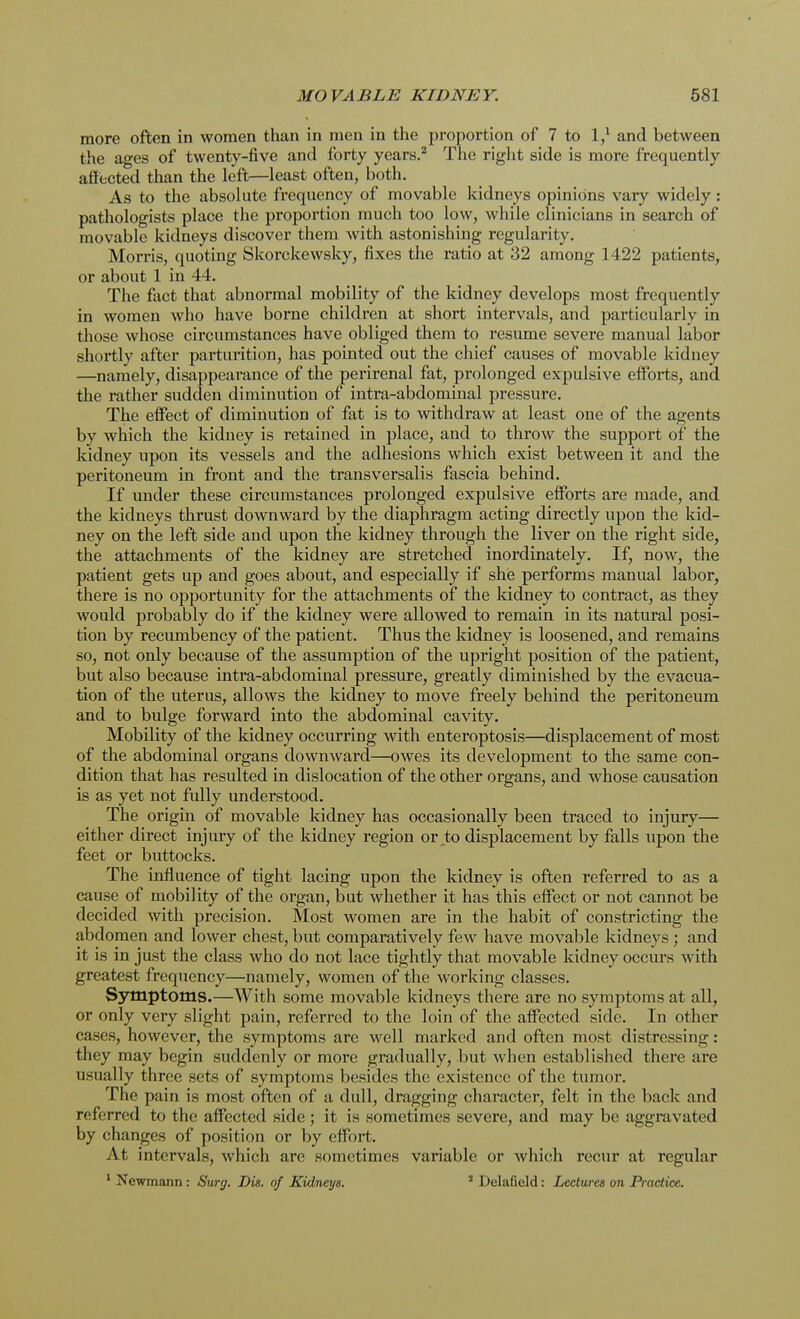 more often in women than in men in the proportion of 7 to l,1 and between the ages of twenty-five and forty years.2 The right side is more frequently affected than the left—least often, both. As to the absolute frequency of movable kidneys opinions vary widely : pathologists place the proportion much too low, while clinicians in search of movable kidneys discover them with astonishing regularity. Morris, quoting Skorckewsky, fixes the ratio at 32 among 1422 patients, or about 1 in 44. The fact that abnormal mobility of the kidney develops most frequently in women who have borne children at short intervals, and particularly in those whose circumstances have obliged them to resume severe manual labor shortly after parturition, has pointed out the chief causes of movable kidney —namely, disappearance of the perirenal fat, prolonged expulsive efforts, and the rather sudden diminution of intra-abdominal pressure. The effect of diminution of fat is to withdraw at least one of the agents by which the kidney is retained in place, and to throw the support of the kidney upon its vessels and the adhesions which exist between it and the peritoneum in front and the transversalis fascia behind. If under these circumstances prolonged expulsive efforts are made, and the kidneys thrust downward by the diaphragm acting directly upon the kid- ney on the left side and upon the kidney through the liver on the right side, the attachments of the kidney are stretched inordinately. If, now, the patient gets up and goes about, and especially if she performs manual labor, there is no opportunity for the attachments of the kidney to contract, as they would probably do if the kidney were allowed to remain in its natural posi- tion by recumbency of the patient. Thus the kidney is loosened, and remains so, not only because of the assumption of the upright position of the patient, but also because intra-abdominal pressure, greatly diminished by the evacua- tion of the uterus, allows the kidney to move freely behind the peritoneum and to bulge forward into the abdominal cavity. Mobility of the kidney occurring with enteroptosis—displacement of most of the abdominal organs downward—owes its development to the same con- dition that has resulted in dislocation of the other organs, and whose causation is as yet not fully understood. The origin of movable kidney has occasionally been traced to injury— either direct injury of the kidney region or to displacement by falls upon the feet or buttocks. The influence of tight lacing upon the kidney is often referred to as a cause of mobility of the organ, but whether it has this effect or not cannot be decided with precision. Most women are in the habit of constricting the abdomen and lower chest, but comparatively few have movable kidneys; and it is in just the class who do not lace tightly that movable kidney occurs with greatest frequency—namely, women of the working classes. Symptoms.—With some movable kidneys there are no symptoms at all, or only very slight pain, referred to the loin of the affected side. In other cases, however, the symptoms are well marked and often most distressing: they may begin suddenly or more gradually, but when established there are usually three sets of symptoms besides the existence of the tumor. The pain is most often of a dull, dragging character, felt in the back and referred to the affected side; it is sometimes severe, and may be aggravated by changes of position or by effort. At intervals, which arc sometimes variable or which recur at regular 1 Newmann: Surg. Die. of Kidneys. 3 Delafield: Lectures on Practice.