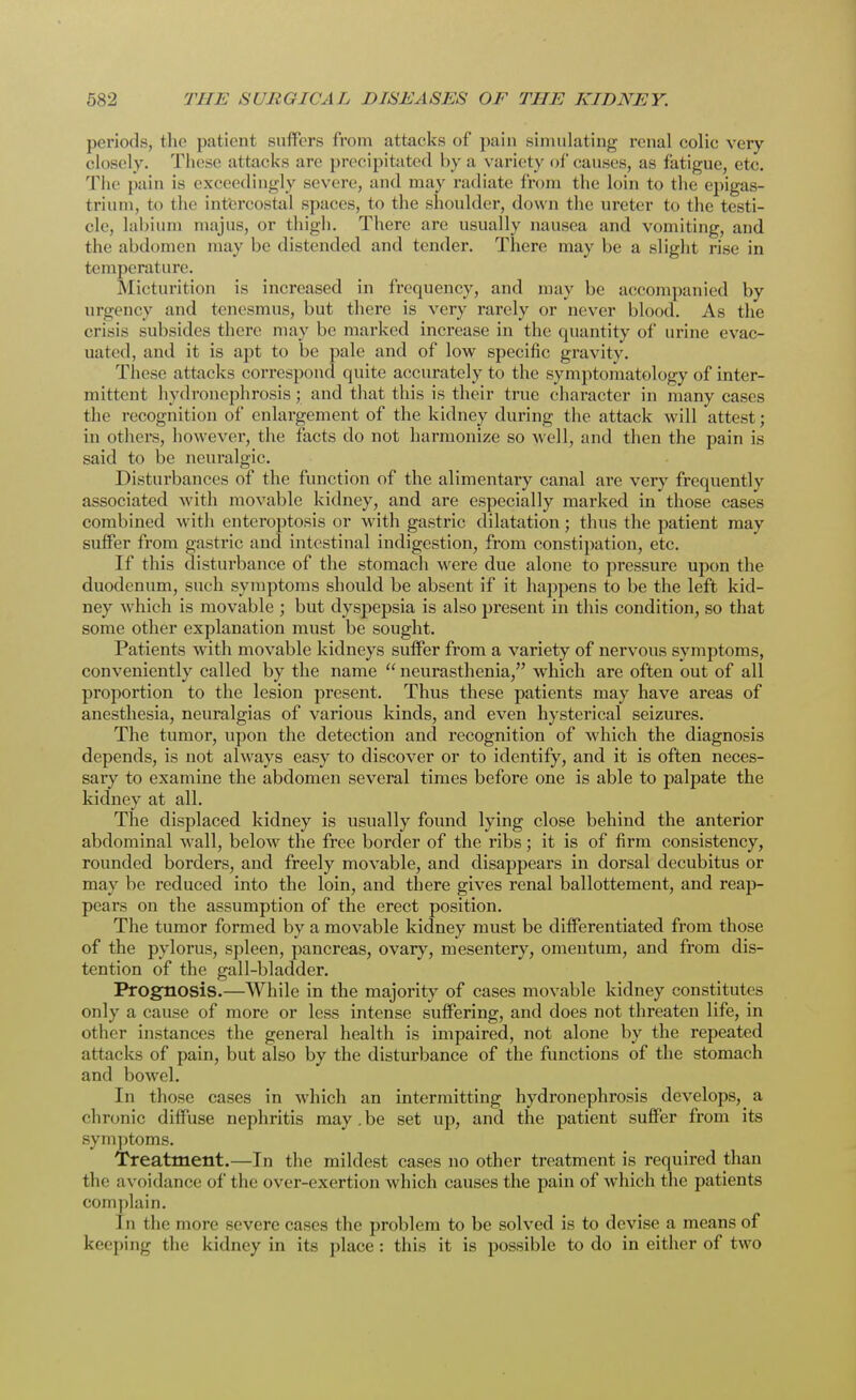 periods, the patient suffers from attacks of pain simulating renal colic very closely. These attacks are precipitated by a variety of* causes, as fatigue, etc. The pain is exceedingly severe, and may radiate from the loin to the epigas- trium, to the intercostal spaces, to the shoulder, down the ureter to the testi- cle, labium majus, or thigh. There are usually nausea and vomiting, and the abdomen may be distended and tender. There may be a slight rise in temperature. Micturition is increased in frequency, and may be accompanied by urgency and tenesmus, but there is very rarely or never blood. As the crisis subsides there may be marked increase in the quantity of urine evac- uated, and it is apt to be pale and of low specific gravity. These attacks correspond quite accurately to the symptomatology of inter- mittent hydronephrosis; and that this is their true character in many cases the recognition of enlargement of the kidney during the attack will attest; in others, however, the facts do not harmonize so well, and then the pain is said to be neuralgic. Disturbances of the function of the alimentary canal are very frequently associated with movable kidney, and are especially marked in those cases combined with enteroptosis or with gastric dilatation; thus the patient may suffer from gastric and intestinal indigestion, from constipation, etc. If this disturbance of the stomach were due alone to pressure upon the duodenum, such symptoms should be absent if it happens to be the left kid- ney which is movable ; but dyspepsia is also present in this condition, so that some other explanation must be sought. Patients with movable kidneys suffer from a variety of nervous symptoms, conveniently called by the name  neurasthenia, which are often out of all proportion to the lesion present. Thus these patients may have areas of anesthesia, neuralgias of various kinds, and even hysterical seizures. The tumor, upon the detection and recognition of which the diagnosis depends, is not always easy to discover or to identify, and it is often neces- sary to examine the abdomen several times before one is able to palpate the kidney at all. The displaced kidney is usually found lying close behind the anterior abdominal wall, below the free border of the ribs; it is of firm consistency, rounded borders, and freely movable, and disappears in dorsal decubitus or may be reduced into the loin, and there gives renal ballottement, and reap- pears on the assumption of the erect position. The tumor formed by a movable kidney must be differentiated from those of the pylorus, spleen, pancreas, ovary, mesentery, omentum, and from dis- tention of the gall-bladder. Prognosis.—While in the majority of cases movable kidney constitutes only a cause of more or less intense suffering, and does not threaten life, in other instances the general health is impaired, not alone by the repeated attacks of pain, but also by the disturbance of the functions of the stomach and bowel. In those cases in which an intermitting hydronephrosis develops, a chronic diffuse nephritis may.be set up, and the patient suffer from its symptoms. Treatment.—In the mildest cases no other treatment is required than the avoidance of the over-exertion which causes the pain of which the patients complain. In the more severe cases the problem to be solved is to devise a means of keeping the kidney in its place : this it is possible to do in either of two