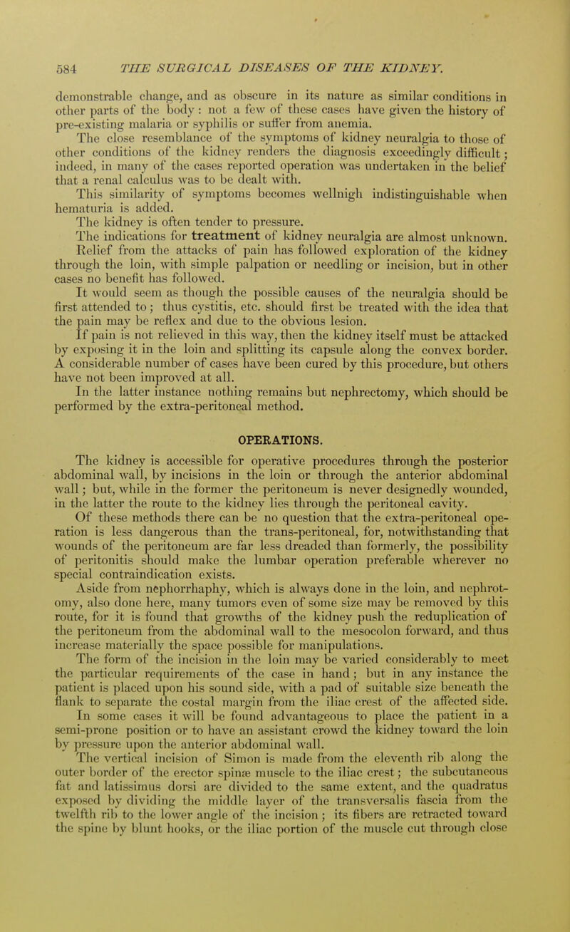 demonstrable change, and as obscure in its nature as similar conditions in other parts of the body : not a few of these cases have given the history of pre-existing malaria or syphilis or suffer from anemia. The close resemblance of the symptoms of kidney neuralgia to those of dt her conditions of the kidney renders the diagnosis exceedingly difficult; indeed, in many of the cases reported operation was undertaken in the belief that a renal calculus was to be dealt with. This similarity of symptoms becomes wellnigh indistinguishable when hematuria is added. The kidney is often tender to pressure. The indications for treatment of kidney neuralgia are almost unknown. Relief from the attacks of pain has followed exploration of the kidney through the loin, with simple palpation or needling or incision, but in other cases no benefit has followed. It would seem as though the possible causes of the neuralgia should be first attended to ; thus cystitis, etc. should first be treated with the idea that the pain may be reflex and due to the obvious lesion. If pain is not l'elieved in this way, then the kidney itself must be attacked by exposing it in the loin and splitting its capsule along the convex border. A considerable number of cases have been cured by this procedure, but others have not been improved at all. In the latter instance nothing remains but nephrectomy, which should be performed by the extra-peritoneal method. OPERATIONS. The kidney is accessible for operative procedures through the posterior abdominal wall, by incisions in the loin or through the anterior abdominal wall; but, while in the former the peritoneum is never designedly wounded, in the latter the route to the kidney lies through the peritoneal cavity. Of these methods there can be no question that the extra-peritoneal ope- ration is less dangerous than the trans-peritoneal, for, notwithstanding that wounds of the peritoneum are far less dreaded than formerly, the possibility of peritonitis should make the lumbar operation preferable wherever no special contraindication exists. Aside from nephorrhaphy, which is always done in the loin, and uephrot- omy, also done here, many tumors even of some size may be removed by this route, for it is found that growths of the kidney push the reduplication of the peritoneum from the abdominal wall to the mesocolon forward, and thus increase materially the space possible for manipulations. The form of the incision in the loin may be varied considerably to meet the particular requirements of the case in hand; but in any instance the patient is placed upon his sound side, with a pad of suitable size beneath the flank to separate the costal margin from the iliac crest of the affected side. In some cases it will be found advantageous to place the patient in a semi-prone position or to have an assistant crowd the kidney toward the loin by pressure upon the anterior abdominal wall. The vertical incision of Simon is made from the eleventh rib along the outer border of the erector spina? muscle to the iliac crest; the subcutaneous liit and latissimus dorsi are divided to the same extent, and the quadratus exposed by dividing the middle layer of the transversalis fascia from the twelfth rib to the lower angle of the incision ; its fibers are retracted toward the spine by blunt hooks, or the iliac portion of the muscle cut through close