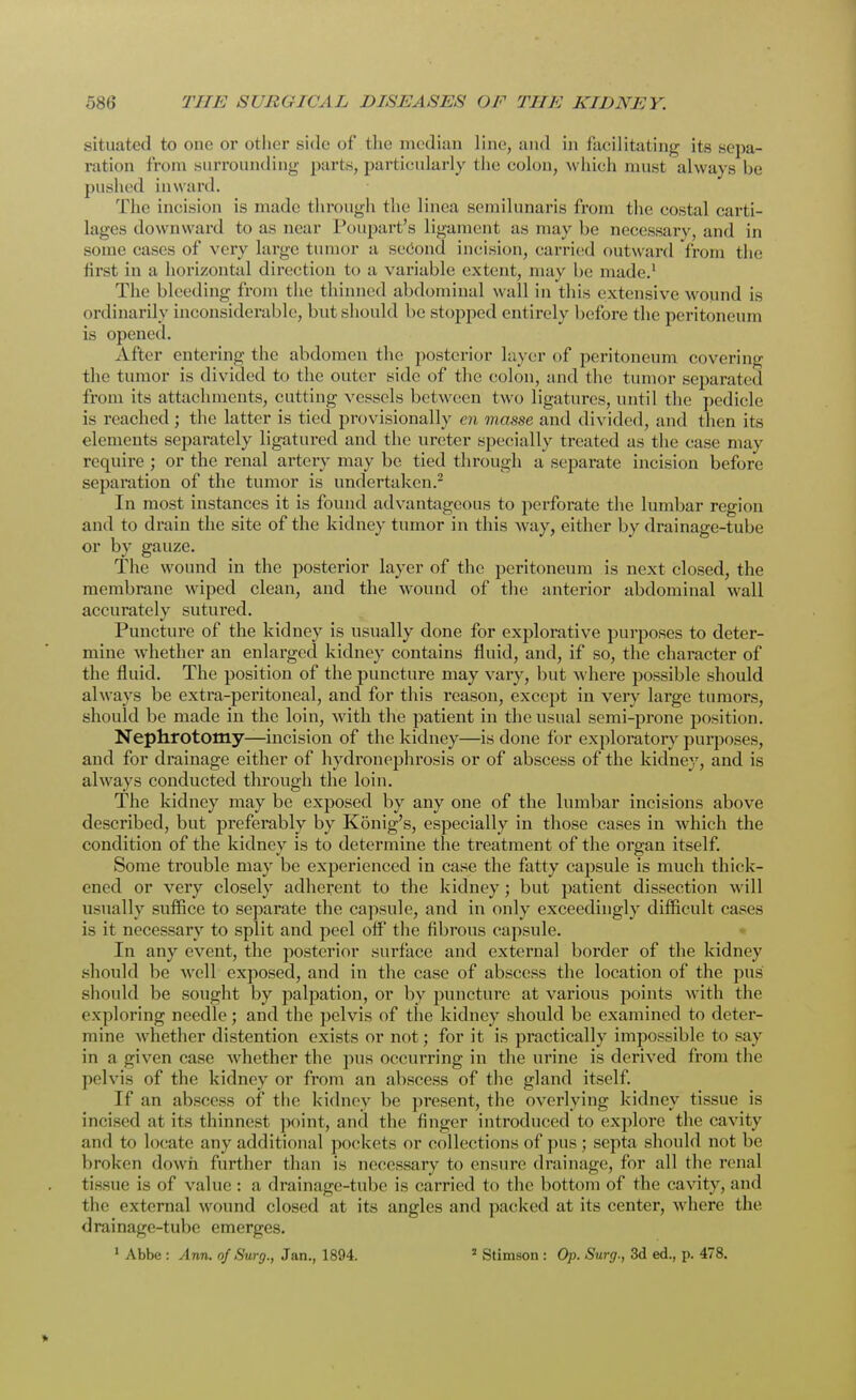situated to one or other side of the median line, and in facilitating its sepa- ration from surrounding parts, particularly the colon, which must always be pushed inward. The incision is made through the linea semilunaris from the costal carti- lages downward to as near Poupart's ligament as may he necessary, and in some cases of very large tumor a second incision, carried outward from the first in a horizontal direction to a variable extent, may be made.1 The bleeding from the thinned abdominal wall in this extensive wound is ordinarily inconsiderable, but should be stopped entirely before the peritoneum is opened. After entering the abdomen the posterior layer of peritoneum covering the tumor is divided to the outer side of the colon, and the tumor separated from its attachments, cutting vessels between two ligatures, until the pedicle is reached ; the latter is tied provisionally en masse and divided, and then its elements separately ligatured and the ureter specially treated as the case may require ; or the renal artery may be tied through a separate incision before separation of the tumor is undertaken.2 In most instances it is found advantageous to perforate the lumbar region and to drain the site of the kidney tumor in this way, either by drainage-tube or by gauze. The wound in the posterior layer of the peritoneum is next closed, the membrane wiped clean, and the wound of the anterior abdominal wall accurately sutured. Puncture of the kidney is usually done for explorative purposes to deter- mine whether an enlarged kidney contains fluid, and, if so, the character of the fluid. The position of the puncture may vary, but where possible should always be extra-peritoneal, and for this reason, except in very large tumors, should be made in the loin, with the patient in the usual semi-prone position. Nephrotomy—incision of the kidney—is done for exploratory purposes, and for drainage either of hydronephrosis or of abscess of the kidney, and is always conducted through the loin. The kidney may be exposed by any one of the lumbar incisions above described, but preferably by Konig's, especially in those cases in which the condition of the kidney is to determine the treatment of the organ itself. Some trouble may be experienced in case the fatty capsule is much thick- ened or very closely adherent to the kidney; but patient dissection will usually suffice to separate the capsule, and in only exceedingly difficult cases is it necessary to split and peel off' the fibrous capsule. In any event, the posterior surface and external border of the kidney should be well exposed, and in the case of abscess the location of the pus should be sought by palpation, or by puncture at various points with the exploring needle; and the pelvis of the kidney should be examined to deter- mine whether distention exists or not; for it is practically impossible to say in a given case whether the pus occurring in the urine is derived from the pelvis of the kidney or from an abscess of the gland itself. If an abscess of the kidney be present, the overlying kidney tissue is incised at its thinnest point, and the finger introduced to explore the cavity and to locate any additional pockets or collections of pus ; septa should not be broken down further than is necessary to ensure drainage, for all the renal tissue is of value : a drainage-tube is carried to the bottom of the cavity, and the external wound closed at its angles and packed at its center, where the drainage-tube emerges.