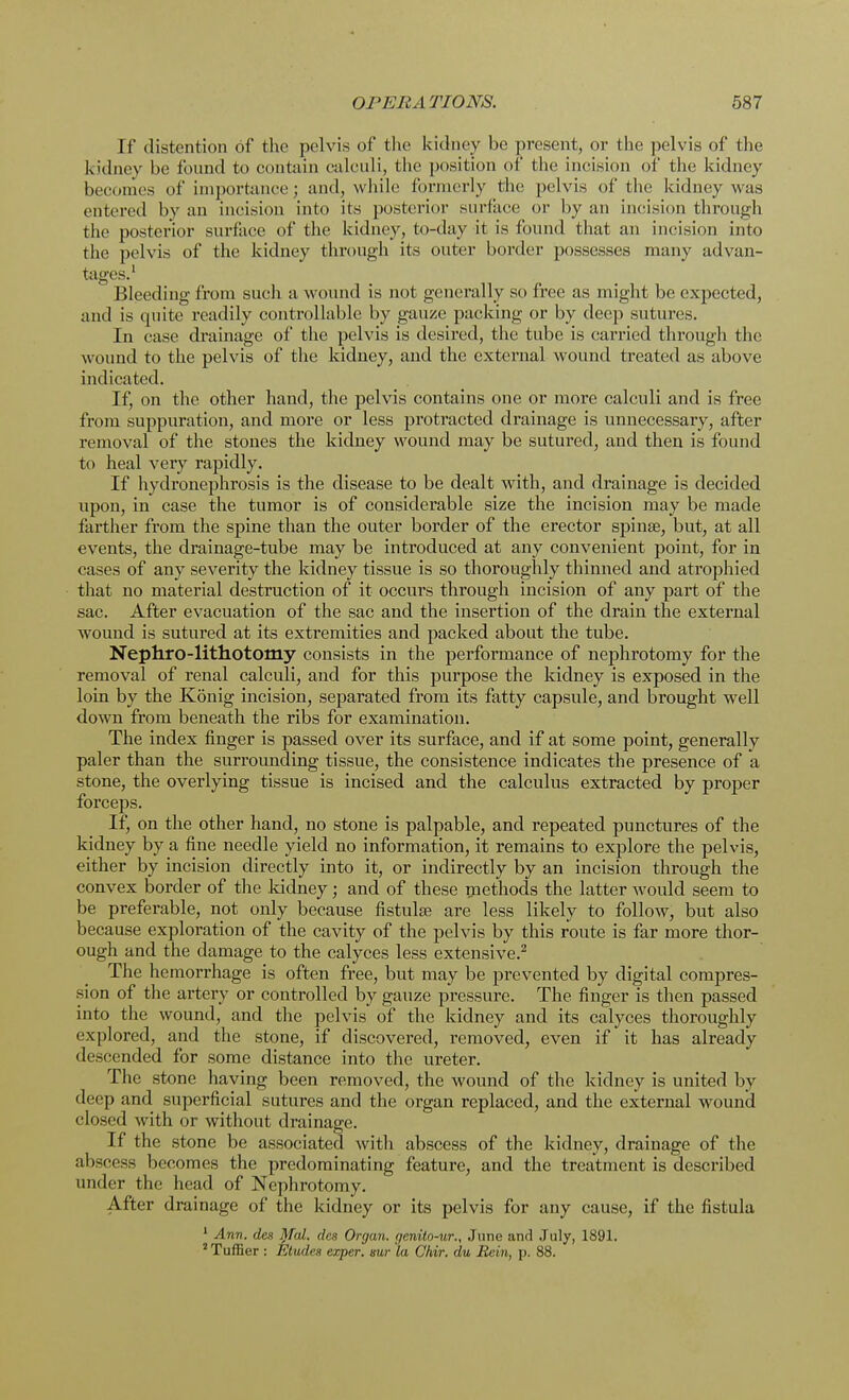 If distention of the pelvis of the kidney be present, or the pelvis of the kidney be found to contain calculi, the position of the incision of the kidney becomes of importance; and, while formerly the pelvis of the kidney was entered by an incision into its posterior surface or by an incision through the posterior surface of the kidney, to-day it is found that an incision into the pelvis of the kidney through its outer border possesses many advan- tages.1 Bleeding from such a wound is not generally so free as might be expected, and is quite readily controllable by gauze packing or by deep sutures. In case drainage of the pelvis is desired, the tube is carried through the wound to the pelvis of the kidney, and the external wound treated as above indicated. If, on the other hand, the pelvis contains one or more calculi and is free from suppuration, and more or less protracted drainage is unnecessary, after removal of the stones the kidney wound may be sutured, and then is found to heal very rapidly. If hydronephrosis is the disease to be dealt with, and drainage is decided upon, in case the tumor is of considerable size the incision may be made farther from the spine than the outer border of the erector spinse, but, at all events, the drainage-tube may be introduced at any convenient point, for in cases of any severity the kidney tissue is so thoroughly thinned and atrophied that no material destruction of it occurs through incision of any part of the sac. After evacuation of the sac and the insertion of the drain the external wound is sutured at its extremities and packed about the tube. Nephrolithotomy consists in the performance of nephrotomy for the removal of renal calculi, and for this purpose the kidney is exposed in the loin by the Konig incision, separated from its fatty capsule, and brought well down from beneath the ribs for examination. The index finger is passed over its surface, and if at some point, generally paler than the surrounding tissue, the consistence indicates the presence of a stone, the overlying tissue is incised and the calculus extracted by proper forceps. If, on the other hand, no stone is palpable, and repeated punctures of the kidney by a fine needle yield no information, it remains to explore the pelvis, either by incision directly into it, or indirectly by an incision through the convex border of the kidney; and of these methods the latter would seem to be preferable, not only because fistula; are less likely to follow, but also because exploration of the cavity of the pelvis by this route is far more thor- ough and the damage to the calyces less extensive.2 The hemorrhage is often free, but may be prevented by digital compres- sion of the artery or controlled by gauze pressure. The finger is then passed into the wound, and the pelvis of the kidney and its calyces thoroughly explored, and the stone, if discovered, removed, even if it has already descended for some distance into the ureter. The stone having been removed, the wound of the kidney is united by deep and superficial sutures and the organ replaced, and the external wound closed with or without drainage. If the stone be associated with abscess of the kidney, drainage of the absccs- becomes the predominating feature, and the treatment is described under the head of Nephrotomy. After drainage of the kidney or its pelvis for any cause, if the fistula 1 Ann. des Mai. des Organ, genito-ur., June and July, 1891. 2 Tuffier : Etudes exper. sur la Chir. du Rein, p. 88.