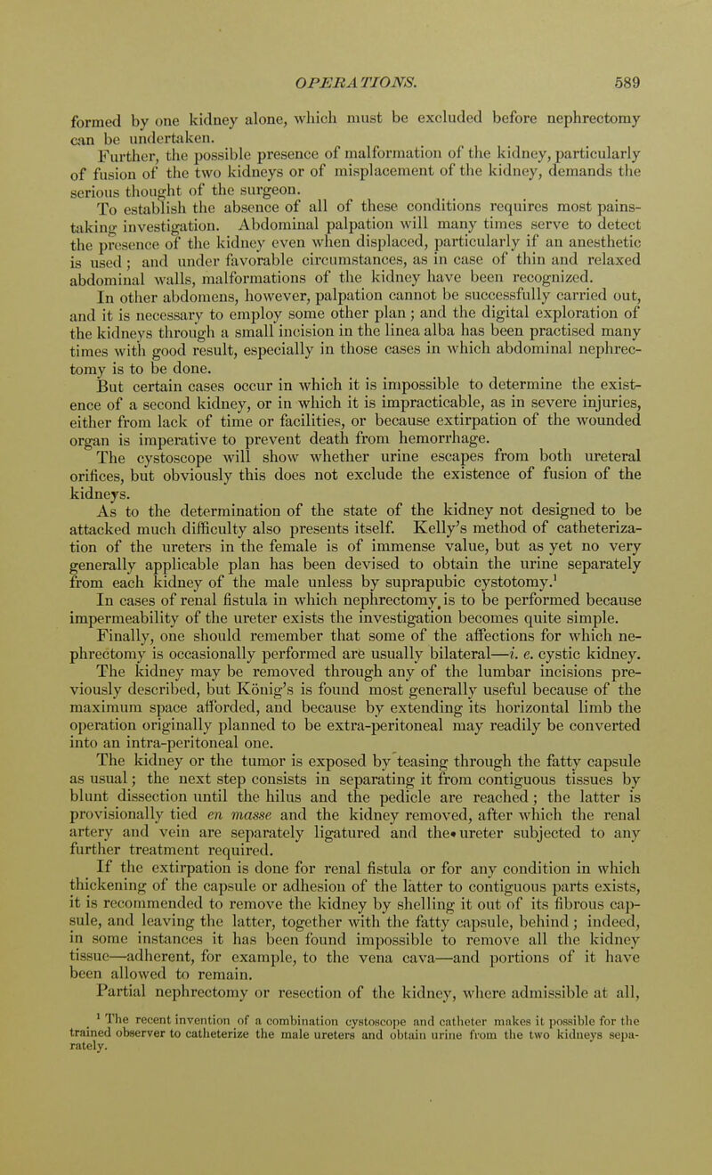 formed by one kidney alone, which must be excluded before nephrectomy can be undertaken. Further, the possible presence of malformation of the kidney, particularly of fusion of the two kidneys or of misplacement of the kidney, demands the serious thought of the surgeon. To establish the absence of all of these conditions requires most pains- taking investigation. Abdominal palpation will many times serve to detect the presence of the kidney even when displaced, particularly if an anesthetic is used; and under favorable circumstances, as in case of thin and relaxed abdominal walls, malformations of the kidney have been recognized. In other abdomens, however, palpation cannot be successfully carried out, and it is necessary to employ some other plan; and the digital exploration of the kidneys through a small incision in the linea alba has been practised many times with good result, especially in those cases in which abdominal nephrec- tomy is to be done. But certain cases occur in which it is impossible to determine the exist- ence of a second kidney, or in which it is impracticable, as in severe injuries, either from lack of time or facilities, or because extirpation of the wounded organ is imperative to prevent death from hemorrhage. The cystoscope will show whether urine escapes from both ureteral orifices, but obviously this does not exclude the existence of fusion of the kidneys. As to the determination of the state of the kidney not designed to be attacked much difficulty also presents itself. Kelly's method of catheteriza- tion of the ureters in the female is of immense value, but as yet no very generally applicable plan has been devised to obtain the urine separately from each kidney of the male unless by suprapubic cystotomy.1 In cases of renal fistula in which nephrectomy's to be performed because impermeability of the ureter exists the investigation becomes quite simple. Finally, one should remember that some of the affections for which ne- phrectomy is occasionally performed are usually bilateral—i. e. cystic kidney. The kidney may be removed through any of the lumbar incisions pre- viously described, but Konig's is found most generally useful because of the maximum space afforded, and because by extending its horizontal limb the operation originally planned to be extra-peritoneal may readily be converted into an intra-peritoneal one. The kidney or the tumor is exposed by teasing through the fatty capsule as usual; the next step consists in separating it from contiguous tissues by blunt dissection until the hilus and the pedicle are reached; the latter is provisionally tied en masse and the kidney removed, after which the renal artery and vein are separately ligatured and the* ureter subjected to any further treatment required. If the extirpation is done for renal fistula or for any condition in which thickening of the capsule or adhesion of the latter to contiguous parts exists, it is recommended to remove the kidney by shelling it out of its fibrous cap- sule, and leaving the latter, together with the fatty capsule, behind ; indeed, in some instances it has been found impossible to remove all the kidney tissue—adherent, for example, to the vena cava—and portions of it have been allowed to remain. Partial nephrectomy or resection of the kidney, where admissible at all, 1 The recent invention of a combination cystoscope and catheter makes il possible for the trained observer to catheterize the male ureters and obtain urine from the two kidneys sepa- rately.