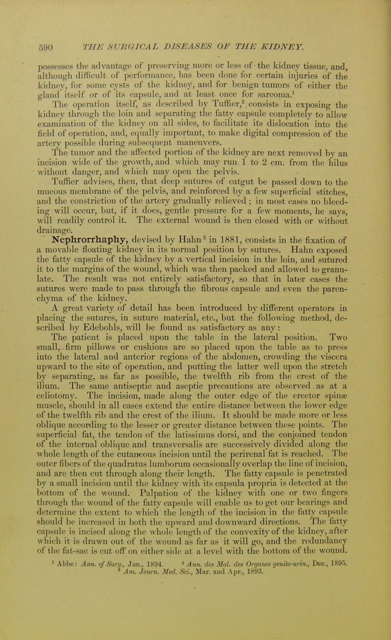 possesses the advantage of preserving more or less of -the kidney tissue, and, although difficult of performance, has been done for certain injuries of the kidney, for some cysts of the kidney, and for benign tumors of either the gland itself or of its capsule, and at least once for sarcoma.1 The operation itself, as described by Tuffier,2. consists in exposing the kidney through the Loin and separating the fatty capsule completely to allow examination of the kidney on all sides, to facilitate its dislocation into the field of operation, and, equally important, to make digital compression of the artery possible during subsequent maneuvers. The tumor and the affected portion of the kidney are next removed by an incision wide of the growth, and which may run 1 to 2 cm. from the hilus without danger, and which may open the pelvis. Tuffier advises, then, that deep sutures of catgut be passed down to the mucous membrane of the pelvis, and reinforced by a few superficial stitches, and the constriction of the artery gradually relieved ; in most cases no bleed- ing will occur, but, if it does, gentle pressure for a few moments, he says, will readily control it. The external wound is then closed with or without drainage. Nephrorrhaphy, devised by Hahn3 in 1881, consists in the fixation of a movable floating kidney in its normal position by sutures. Hahn exposed the fatty capsule of the kidney by a vertical incision in the loin, and sutured it to the margins of the wound, which was then packed and allowed to granu- late. The result was not entirely satisfactory, so that in later cases the sutures were made to pass through the fibrous capsule and even the paren- chyma of the kidney. A great variety of detail has been introduced by different operators in placing the sutures, in suture material, etc., but the following method, de- scribed by Edebohls, will be found as satisfactory as any : The patient is placed upon the table in the lateral position. Two small, firm pillows or cushions are so placed upon the table as to press into the lateral and anterior regions of the abdomen, crowding the viscera upward to the site of operation, and putting the latter well upon the stretch by separating, as far as possible, the twelfth rib from the crest of the ilium. The same antiseptic and aseptic precautions are observed as at a celiotomy. The incision, made along the outer edge of the erector spinae muscle, should in all cases extend the entire distance between the lower edge of the twelfth rib and the crest of the ilium. It should be made more or less oblique according to the lesser or greater distance between these points. The superficial fat, the tendon of the latissimus dorsi, and the conjoined tendon of the internal oblique and transversalis are successively divided along the whole length of the cutaneous incision until the perirenal fat is reached. The outer fibers of the quadratus lumborum occasionally overlap the line of incision, and are then cut through along their length. The fatty capsule is penetrated by a small incision until the kidney with its capsula propria is detected at the lmt torn of the wound. Palpation of the kidney with one or two fingers through the wound of the fatty capsule will enable us to get our bearings and determine the extent to which the length of the incision in the fatty capsule should be increased in both the upward and downward directions. The fatty capsule is incised along the whole length of the convexity of the kidney, after which it is drawn out of the wound as far as it will go, and the redundancy of the fat-sac is cut off on either side at a level with the bottom of the wound. 1 Abbe: Ann. of Surg., Jan., 1894. 2 Ann. des Mai des Organes genito-urin., Dec, 1895. 3 Am. Journ. Med. Sci., Mar. and Apr., 1893.