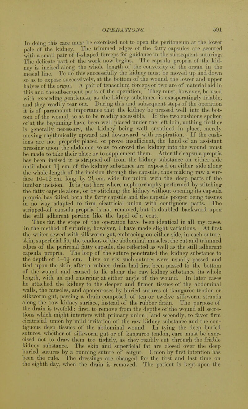In doino- this care must be exercised not to open the peritoneum at the lower pole of the kidney. The trimmed edges of the fatty capsules are .secured with a small pair of T-shaped forceps for guidance in the subsequent suturing. The delicate part of the work now begins. The capsula propria of the kid- ney is incised along the whole length of the convexity pi the organ in the mesial lino. To do this successfully the kidney must be moved up and down so as to expose successively, at the bottom of the wound, the lower and upper halves of the organ. A pair of tenaculum forceps or two are of material aid in this and the subsequent parts of the operation. They must, however, be used with exceeding gentleness, as the kidney substance is exasperatingly friable, and they readily tear out. During this and subsequent steps of the operation it is of paramount importance that the kidney be pressed well into the bot- tom of the wound, so as to be readily accessible. If the two cushions spoken of at the beginning have been well placed under the left loin, nothing further is generally necessary, the kidney being well sustained in place, merely moving rhythmically upward and downward with respiration. If the cush- ions are not properly placed or prove insufficient, the hand of an assistant pressing upon the abdomen so as to crowd the kidney into the wound must be made to take their place or to supplement them. After the capsula propria has been ineised it is stripped off from the kidney substance on either side until about 1^ cm. of the kidney substance are exposed on either side along the whole length of the incision through the capsule, thus making raw a sur- face 10-12 cm. long by 2\ cm. wide for union with the deep parts of the lumbar incision. It is just here where nephrorrhaphy performed by stitching the fatty capsule alone, or by stitching the kidney without opening its capsula propria, has failed, both the fatty capsule and the capsule proper being tissues in no way adapted to firm cicatricial union with contiguous parts. The stripped-off capsula propria is not removed, but is doubled backward upon the still adherent portion like the lapel of a coat. Thus far, the steps of the operation have been identical in all my cases. In the method of suturing, however, I have made slight variations. At first the writer sewed with silkworm gut, embracing on either side, in each suture, skin, superficial fat, the tendons of the abdominal muscles, the cut and trimmed edges of the perirenal fatty capsule, the reflected as well as the still adherent capsula propria. The loop of the suture penetrated the kidney substance to the depth of 1—1^ cm. Five or six such sutures were usually passed and tied upon the skin, after a rubber drain had first been passed to the bottom of the wound and caused to lie along the raw kidney substance its whole length, with an' end emerging at either angle of the wound. In later cases he attached the kidney to the deeper and firmer tissues of the abdominal walls, the muscles, and aponeuroses by buried sutures of kangaroo tendon or silkworm gut, passing a drain composed of ten or twelve silkworm strands along the raw kidney surface, instead of the rubber drain. The purpose of the drain is twofold: first, to remove from the depths of the wound all secre- tions which might interfere with primary union • and secondly, to favor firm cicatricial union by mild irritation of the raw kidney substance and the con- tiguous deep tissues of the abdominal wound. In tying the deep buried sutures, whether of silkworm gut or of kangaroo tendon, care must be exer- cised not to draw them too tightly, as they readily cut through the friable kidney substance. The skin and superficial fat are closed over the deep buried sutures by a running suture of catgut. Union by first intention has been the rule. The dressings are changed for the first and last time on the eighth day, when the drain is removed. The patient is kept upon the