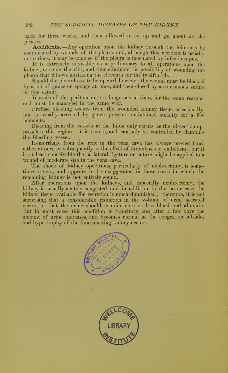 back for three weeks, and then allowed to sit up and go about as she pleases. Accidents.—Any operation upon the kidney through the loin maybe complicated by wounds of the pleura, and, although this accident is usually not serious, it may become so if the pleura is inoculated by infectious pus. It is extremely advisable, as a preliminary to all operations upon the kidney, to count the ribs, and thus eliminate the possibility of wounding the pleura that follows mistaking the eleventh for the twelfth rib. Should the pleural cavity be opened, however, the wound must be blocked by a hit of gauze or sponge at once, and then closed by a continuous suture of fine catgut. Wounds of the peritoneum are dangerous at times for the same reasons, and must be managed in the same way. Profuse bleeding occurs from the wounded kidney tissue occasionally, but is usually arrested by gauze pressure maintained steadily for a few moments. Bleeding from the vessels at the hilus only occurs as the dissection ap- proaches this region; it is severe, and can only be controlled by clamping the bleeding vessel. Hemorrhage from the rent in the vena cava has always proved fatal, either at once or subsequently as the effect of thrombosis or embolism ; but it is at least conceivable that a lateral ligature or suture might be applied to a wound of moderate size in the vena cava. The shock of kidney operations, particularly of nephrectomy, is some- times severe, and appears to be exaggerated in those cases in which the remaining kidney is not entirely sound. After operations upon the kidneys, and especially nephrectomy, the kidney is usually acutely congested, and in addition, in the latter case, the kidney tissue available for secretion is much diminished; therefore, it is not surprising that a considerable reduction in the volume of urine secreted occurs, or that the urine should contain more or less blood and albumin. But in most cases this condition is transitory, and after a few days the amount of urine increases, and becomes normal as the congestion subsides and hypertrophy of the functionating kidney occurs.