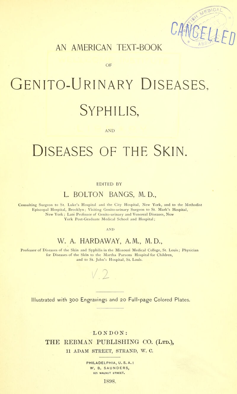 AN AMERICAN TEXT-BOOK OF Genito-Urinary Diseases, Syphilis, AND Diseases of the Skin. EDITED BY L. BOLTON BANGS, M. D., Consulting Surgeon to St. Luke's Hospital and the City Hospital, New York, and to the Methodist Episcopal Hospital, Brooklyn ; Visiting Genito-urinary Surgeon to St. Mark's Hospital, New York ; Late Professor of Genito-urinary and Venereal Diseases, New York Post-Graduate Medical School and Hospital; W. A. HARDAWAY, A.M., M.D., Professor of Diseases of the Skin and Syphilis in the Missouri Medical College, St. Louis ; Physician for Diseases of the Skin to the Martha Parsons Hospital for Children, and to St. John's Hospital, St. Louis. 2 Illustrated with 300 Engravings and 20 Full-page Colored Plates. LONDON: THE REBMAN PUBLISHING CO. (Ltd.), 11 ADAM STEEET, STEAND, W. C. PHILADELPHIA, U. S. A. W. B. SAUNDERS, 925 WALNUT STREET. 1898.