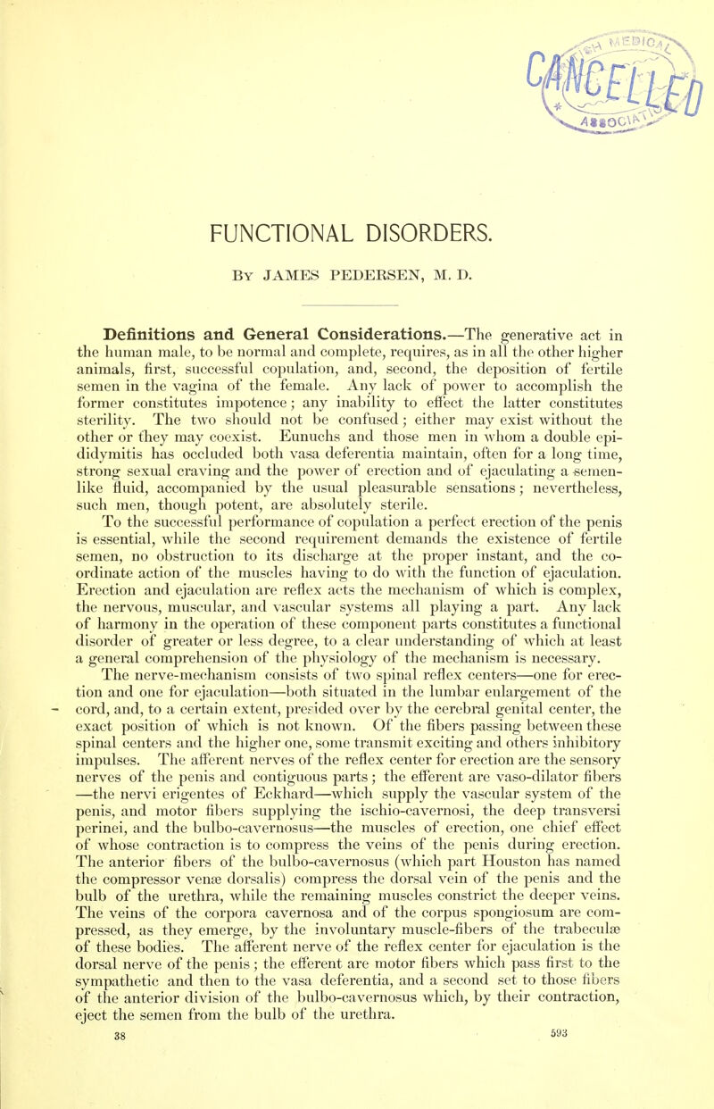 FUNCTIONAL DISORDERS. By JAMES PEDERSEN, M. D. Definitions and General Considerations.—The generative act in the human male, to be normal and complete, requires, as in all the other higher animals, first, successful copulation, and, second, the deposition of fertile semen in the vagina of the female. Any lack of power to accomplish the former constitutes impotence; any inability to effect the latter constitutes sterility. The two should not be confused • either may exist without the other or they may coexist. Eunuchs and those men in whom a double epi- didymitis has occluded both vasa deferentia maintain, often for a long time, strong sexual craving and the power of erection and of ejaculating a -semen- like fluid, accompanied by the usual pleasurable sensations; nevertheless, such men, though potent, are absolutely sterile. To the successful performance of copulation a perfect erection of the penis is essential, while the second requirement demands the existence of fertile semen, no obstruction to its discharge at the proper instant, and the co- ordinate action of the muscles having to do with the function of ejaculation. Erection and ejaculation are reflex acts the mechanism of which is complex, the nervous, muscular, and vascular systems all playing a part. Any lack of harmony in the operation of these component parts constitutes a functional disorder of greater or less degree, to a clear understanding of which at least a general comprehension of the physiology of the mechanism is necessary. The nerve-mechanism consists of two spinal reflex centers—one for erec- tion and one for ejaculation—both situated in the lumbar enlargement of the cord, and, to a certain extent, presided over by the cerebral genital center, the exact position of which is not known. Of the fibers passing between these spinal centers and the higher one, some transmit exciting and others inhibitory impulses. The afferent nerves of the reflex center for erection are the sensory nerves of the penis and contiguous parts; the efferent are vaso-dilator fibers —the nervi erigentes of Eckhard—which supply the vascular system of the penis, and motor fibers supplying the ischio-cavernosi, the deep transversi perinei, and the bulbo-cavernosus—the muscles of erection, one chief effect of whose contraction is to compress the veins of the penis during erection. The anterior fibers of the bulbo-cavernosus (which part Houston has named the compressor vena? dorsalis) compress the dorsal vein of the penis and the bulb of the urethra, while the remaining muscles constrict the deeper veins. The veins of the corpora cavernosa and of the corpus spongiosum are com- pressed, as they emerge, by the involuntary muscle-fibers of the trabecule of these bodies. The afferent nerve of the reflex center for ejaculation is the dorsal nerve of the penis; the efferent are motor fibers which pass first to the sympathetic and then to the vasa deferentia, and a second set to those fibers of the anterior division of the bulbo-cavernosus which, by their contraction, eject the semen from the bulb of the urethra.