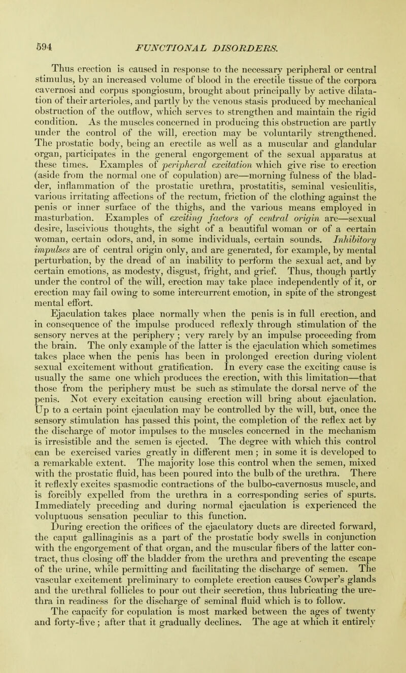 Thus erection is caused in response to the necessary peripheral or central stimulus, by an increased volume of blood in the erectile tissue of the corpora cavernosi and corpus spongiosum, brought about principally by active dilata- tion of their arterioles, and partly by the venous stasis produced by mechanical obstruction of the outflow, which serves to strengthen and maintain the rigid condition. As the muscles concerned in producing this obstruction are partly under the control of the will, erection may be voluntarily strengthened. The prostatic body, being an erectile as well as a muscular and glandular organ, participates in the general engorgement of the sexual apparatus at these times. Examples of peripheral excitation which give rise to erection (aside from the normal one of copulation) are—morning fulness of the blad- der, inflammation of the prostatic urethra, prostatitis, seminal vesiculitis, various irritating affections of the rectum, friction of the clothing against the penis or inner surface of the thighs, and the various means employed in masturbation. Examples of exciting factors of central origin are—sexual desire, lascivious thoughts, the sight of a beautiful woman or of a certain woman, certain odors, and, in some individuals, certain sounds. Inhibitory impulses are of central origin only, and are generated, for example, by mental perturbation, by the dread of an inability to perform the sexual act, and by certain emotions, as modesty, disgust, fright, and grief. Thus, though partly under the control of the will, erection may take place independently of it, or erection may fail owing to some intercurrent emotion, in spite of the strongest mental effort. Ejaculation takes place normally when the penis is in full erection, and in consequence of the impulse produced reflexly through stimulation of the sensory nerves at the periphery ; very rarely by an impulse proceeding from the brain. The only example of the latter is the ejaculation which sometimes takes place when the penis has been in prolonged erection during violent sexual excitement without gratification. In every case the exciting cause is usually the same one which produces the erection, with this limitation—that those from the periphery must be such as stimulate the dorsal nerve of the penis. Not every excitation causing erection will bring about ejaculation. Up to a certain point ejaculation may be controlled by the will, but, once the sensory stimulation has passed this point, the completion of the reflex act by the discharge of motor impulses to the muscles concerned in the mechanism is irresistible and the semen is ejected. The degree with which this control can be exercised varies greatly in different men; in some it is developed to a remarkable extent. The majority lose this control when the semen, mixed with the prostatic fluid, has been poured into the bulb of the urethra. There it reflexly excites spasmodic contractions of the bulbo-cavernosus muscle, and is forcibly expelled from the urethra in a corresponding series of spurts. Immediately preceding and during normal ejaculation is experienced the voluptuous sensation peculiar to this function. During erection the orifices of the ejaculatory ducts are directed forward, the caput gallinaginis as a part of the prostatic body swells in conjunction with the engorgement of that organ, and the muscular fibers of the latter con- tract, thus closing off the bladder from the urethra and preventing the escape of the urine, while permitting and facilitating the discharge of semen. The vascular excitement preliminary to complete erection causes Cowper's glands and the urethral follicles to pour out their secretion, thus lubricating the ure- thra in readiness for the discharge of seminal fluid which is to follow. The capacity for copulation is most marked between the ages of twenty and forty-five; after that it gradually declines. The age at which it entirely