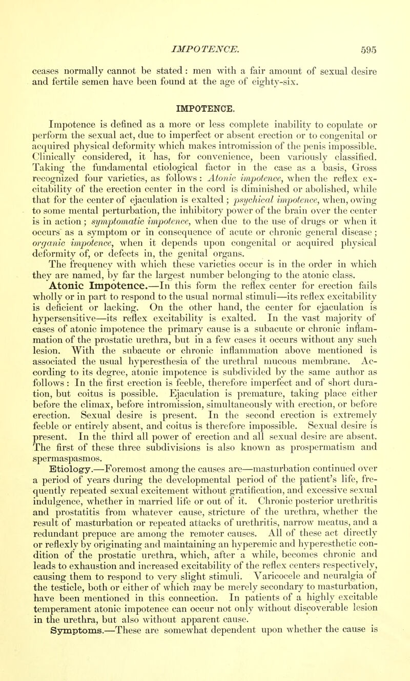 ceases normally cannot be stated: men with a fair amount of sexual desire and fertile semen have been found at the age of eighty-six. IMPOTENCE. Impotence is defined as a more or less complete inability to copulate or perform the sexual act, due to imperfect or absent erection or to congenital or acquired physical deformity which makes intromission of the penis impossible. Clinically considered, it has, for convenience, been variously classified. Taking the fundamental etiological factor in the case as a basis, Gross recognized four varieties, as follows: Atonic impotence, when the reflex ex- citability of the erection center in the cord is diminished or abolished, while that for the center of ejaculation is exalted ; psychical impotence, when, owing to some mental perturbation, the inhibitory power of the brain over the center is in action ; symptomatic impotence, when due to the use of drugs or when it occurs as a symptom or in consequence of acute or chronic general disease ; organic impotence, when it depends upon congenital or acquired physical deformity of, or defects in, the genital organs. The frequency with which these varieties occur is in the order in which they are named, by far the largest number belongiug to the atonic class. Atonic Impotence.—In this form the reflex center for erection fails wholly or in part to respond to the usual normal stimuli—its reflex excitability is deficient or lacking. On the other hand, the center for ejaculation is hypersensitive—its reflex excitability is exalted. In the vast majority of cases of atonic impotence the primary cause is a subacute or chronic inflam- mation of the prostatic urethra, but in a few cases it occurs without any such lesion. With the subacute or chronic inflammation above mentioned is associated the usual hyperesthesia of the urethral mucous membrane. Ac- cording to its degree, atonic impotence is subdivided by the same author as follows : In the first erection is feeble, therefore imperfect and of short dura- tion, but coitus is possible. Ejaculation is premature, taking place either before the climax, before intromission, simultaneously with erection, or before erection. Sexual desire is present. In the second erection is extremely feeble or entirely absent, and coitus is therefore impossible. Sexual desire is present. In the third all power of erection and all sexual desire are absent. The first of these three subdivisions is also known as prospermatism and spermaspasmos. Etiology.—Foremost among the causes are—masturbation continued over a period of years during the developmental period of the patient's life, fre- quently repeated sexual excitement without gratification, and excessive sexual indulgence, whether in married life or out of it. Chronic posterior urethritis and prostatitis from whatever cause, stricture of the urethra, whether the result of masturbation or repeated attacks of urethritis, narrow meatus, and a redundant prepuce are among the remoter causes. All of these act directly or reflexly by originating and maintaining an hyperemic and hvperesthetic con- dition of the prostatic urethra, which, after a while, becomes chronic and leads to exhaustion and increased excitability of the reflex centers respectively, causing them to respond to very slight stimuli. Varicocele and neuralgia of the testicle, both or either of which may be merely secondary to masturbation, have been mentioned in this connection. In patients of a highly excitable temperament atonic impotence can occur not only without discoverable lesion in the urethra, but also without apparent cause. Symptoms.—These are somewhat dependent upon whether the cause is