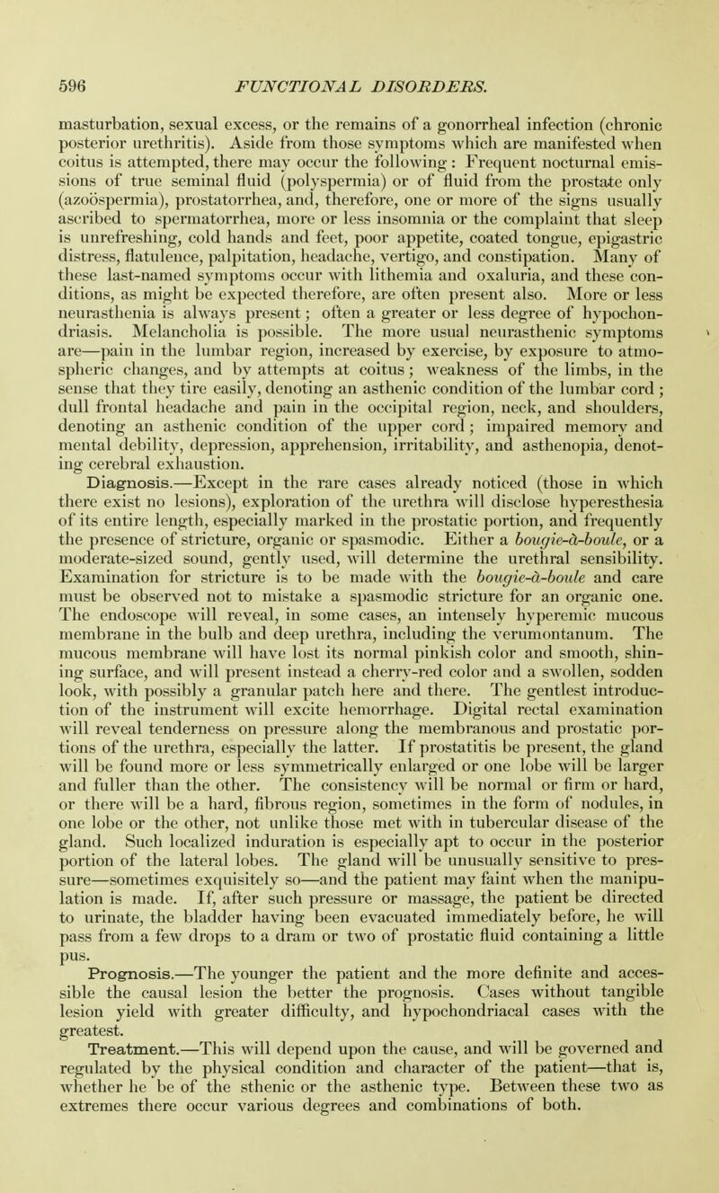 masturbation, sexual excess, or the remains of a gonorrheal infection (chronic posterior urethritis). Aside from those symptoms which are manifested when coitus is attempted, there may occur the following : Frequent nocturnal emis- sions of true seminal fluid (polyspermia) or of fluid from the prostate only (azoospermia), prostatorrhea, and, therefore, one or more of the signs usually ascribed to spermatorrhea, more or less insomnia or the complaint that sleep is unrefreshing, cold hands and feet, poor appetite, coated tongue, epigastric distress, flatulence, palpitation, headache, vertigo, and constipation. Many of these last-named symptoms occur with lithemia and oxaluria, and these con- ditions, as might be expected therefore, are often present also. More or less neurasthenia is always present; often a greater or less degree of hypochon- driasis. Melancholia is possible. The more usual neurasthenic symptoms » are—pain in the lumbar region, increased by exercise, by exposure to atmo- spheric changes, and by attempts at coitus; weakness of the limbs, in the sense that they tire easily, denoting an asthenic condition of the lumbar cord ; dull frontal headache and pain in the occipital region, neck, and shoulders, denoting an asthenic condition of the upper cord ; impaired memory and mental debility, depression, apprehension, irritability, and asthenopia, denot- ing cerebral exhaustion. Diagnosis.—Except in the rare cases already noticed (those in which there exist no lesions), exploration of the urethra will disclose hyperesthesia of its entire length, especially marked in the prostatic portion, and frequently the presence of stricture, organic or spasmodic. Either a bougie^cL-boule, or a moderate-sized sound, gently used, will determine the urethral sensibility. Examination for stricture is to be made with the bougie-d-boule and care must be observed not to mistake a spasmodic stricture for an organic one. The endoscope will reveal, in some cases, an intensely hyperemic mucous membrane in the bulb and deep urethra, including the verumontanum. The mucous membrane will have lost its normal pinkish color and smooth, shin- ing surface, and will present instead a cherry-red color and a swollen, sodden look, with possibly a granular patch here and there. The gentlest introduc- tion of the instrument will excite hemorrhage. Digital rectal examination will reveal tenderness on pressure along the membranous and prostatic por- tions of the urethra, especially the latter. If prostatitis be present, the gland will be found more or less symmetrically enlarged or one lobe will be larger and fuller than the other. The consistency will be normal or firm or hard, or there will be a hard, fibrous region, sometimes in the form of nodules, in one lobe or the other, not unlike those met with in tubercular disease of the gland. Such localized induration is especially apt to occur in the posterior portion of the lateral lobes. The gland will be unusually sensitive to pres- sure—sometimes exquisitely so—and the patient may faint when the manipu- lation is made. If, after such pressure or massage, the patient be directed to urinate, the bladder having been evacuated immediately before, he will pass from a few drops to a dram or two of prostatic fluid containing a little pus. Prognosis.—The younger the patient and the more definite and acces- sible the causal lesion the better the prognosis. Cases without tangible lesion yield with greater difficulty, and hypochondriacal cases with the greatest. Treatment.—This will depend upon the cause, and will be governed and regulated by the physical condition and character of the patient—that is, whether he be of the sthenic or the asthenic type. Between these two as extremes there occur various degrees and combinations of both.