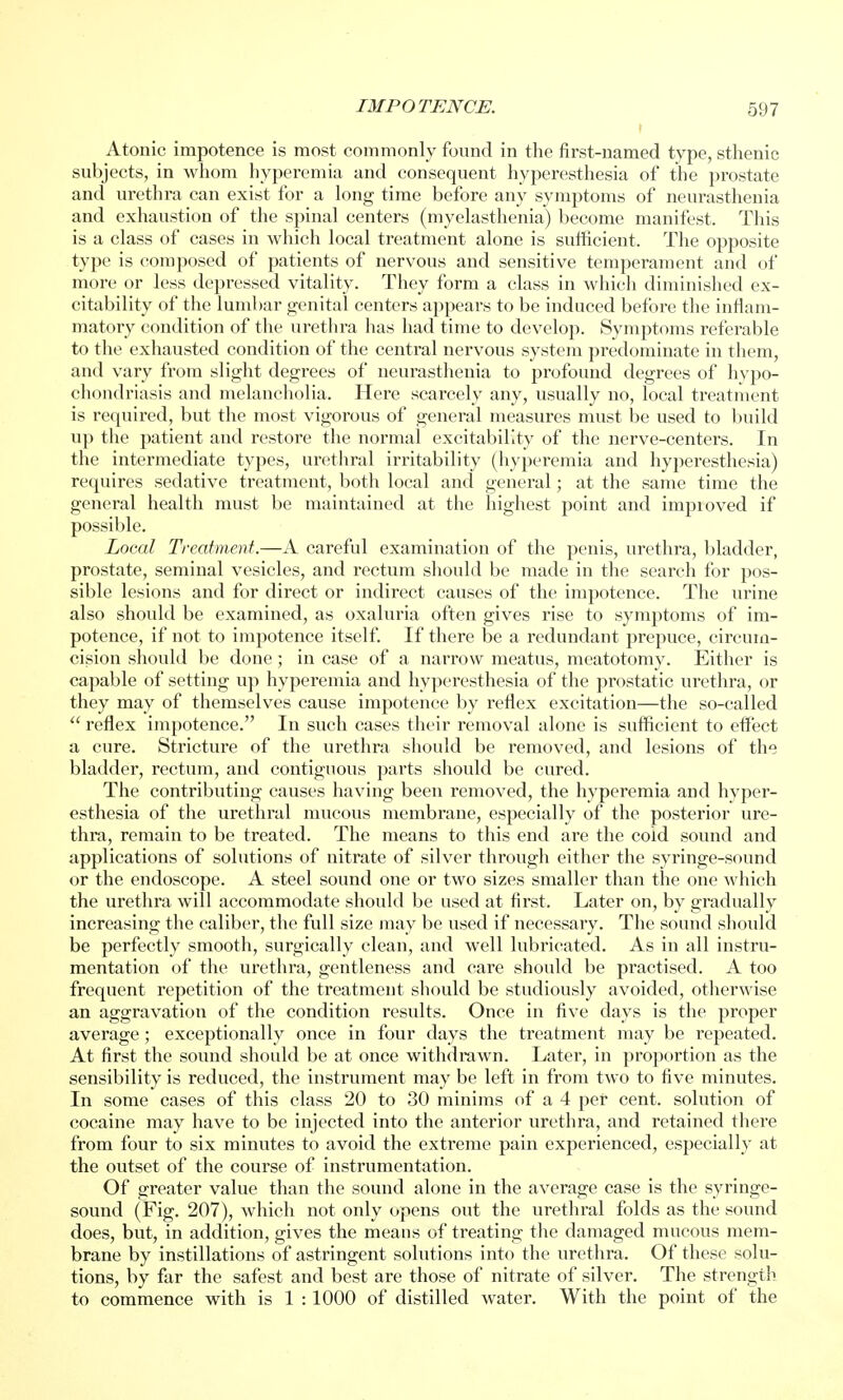 Atonic impotence is most commonly found in the first-named type, sthenic subjects, in whom hyperemia and consequent hyperesthesia of the prostate and urethra can exist for a long time before any symptoms of neurasthenia and exhaustion of the spinal centers (myelasthenia) become manifest. This is a class of cases in which local treatment alone is sufficient. The opposite type is composed of patients of nervous and sensitive temperament and of more or less depressed vitality. They form a class in which diminished ex- citability of the lumbar genital centers appears to be induced before the inflam- matory condition of the urethra has had time to develop. Symptoms referable to the exhausted condition of the central nervous system predominate in them, and vary from slight degrees of neurasthenia to profound degrees of hypo- chondriasis and melancholia. Here scarcely any, usually no, local treatment is required, but the most vigorous of general measures must be used to build up the patient and restore the normal excitability of the nerve-centers. In the intermediate types, urethral irritability (hyperemia and hyperesthesia) requires sedative treatment, both local and general; at the same time the general health must be maintained at the highest point and impioved if possible. Local Treatment.—A careful examination of the penis, urethra, bladder, prostate, seminal vesicles, and rectum should be made in the search for pos- sible lesions and for direct or indirect causes of the impotence. The urine also should be examined, as oxahma often gives rise to symptoms of im- potence, if not to impotence itself. If there be a redundant prepuce, circum- cision should be done; in case of a narrow meatus, meatotomy. Either is capable of setting up hyperemia and hyperesthesia of the prostatic urethra, or they may of themselves cause impotence by reflex excitation—the so-called  reflex impotence. In such cases their removal alone is sufficient to effect a cure. Stricture of the urethra should be removed, and lesions of the bladder, rectum, and contiguous parts should be cured. The contributing causes having been removed, the hyperemia and hyper- esthesia of the urethral mucous membrane, especially of the posterior ure- thra, remain to be treated. The means to this end are the cold sound and applications of solutions of nitrate of silver through either the syringe-sound or the endoscope. A steel sound one or two sizes smaller than the one which the urethra will accommodate should be used at first. Later on, by gradually increasing the caliber, the full size may be used if necessary. The sound should be perfectly smooth, surgically clean, and well lubricated. As in all instru- mentation of the urethra, gentleness and care should be practised. A too frequent repetition of the treatment should be studiously avoided, otherwise an aggravation of the condition results. Once in five days is the proper average ; exceptionally once in four days the treatment may be repeated. At first the sound should be at once withdrawn. Later, in proportion as the sensibility is reduced, the instrument may be left in from two to five minutes. In some cases of this class 20 to 30 minims of a 4 per cent, solution of cocaine may have to be injected into the anterior urethra, and retained there from four to six minutes to avoid the extreme pain experienced, especially at the outset of the course of instrumentation. Of greater value than the sound alone in the average case is the syringe- sound (Fig. 207), which not only opens out the urethral folds as the sound does, but, in addition, gives the means of treating the damaged mucous mem- brane by instillations of astringent solutions into the urethra. Of these solu- tions, by far the safest and best are those of nitrate of silver. The strength to commence with is 1 :1000 of distilled water. With the point of the
