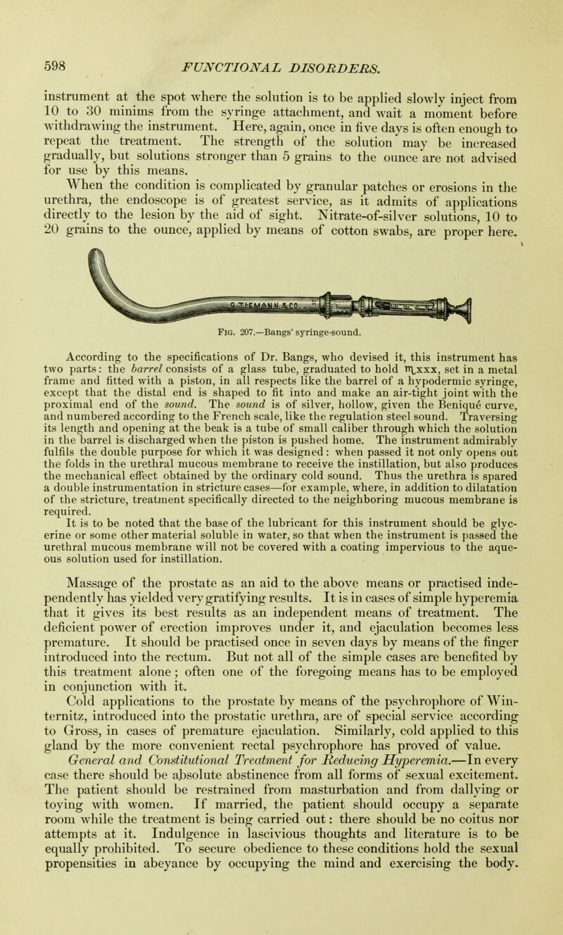 instrument at the spot where the solution is to be applied slowly inject from 10 to 30 minims from the syringe attachment, and wait a moment before withdrawing the instrument. Here, again, once in five days is often enough to repeat the treatment. The strength of the solution may be increased gradually, but solutions stronger than 5 grains to the ounce are not advised for use by this means. When the condition is complicated by granular patches or erosions in the urethra, the endoscope is of greatest service, as it admits of applications directly to the lesion by the aid of sight. Nitrate-of-silver solutions, 10 to 20 grains to the ounce, applied by means of cotton swabs, are proper here. Fig. 207.—Bangs' syringe-sound. According to the specifications of Dr. Bangs, who devised it, this instrument has two parts: the barrel consists of a glass tube, graduated to hold i\xxx, set in a metal frame and fitted with a piston, in all respects like the barrel of a hypodermic syringe, except that the distal end is shaped to fit into and make an air-tight joint with the proximal end of the sound. The sound is of silver, hollow, given the Benique curve, and numbered according to the French scale, like the regulation steel sound. Traversing its length and opening at the beak is a tube of small caliber through which the solution in the barrel is discharged when the piston is pushed home. The instrument admirably fulfils the double purpose for which it was designed: when passed it not only opens out the folds in the urethral mucous membrane to receive the instillation, but also produces the mechanical effect obtained by the ordinary cold sound. Thus the urethra is spared a double instrumentation in stricture cases—for example, where, in addition to dilatation of the stricture, treatment specifically directed to the neighboring mucous membrane is required. It is to be noted that the base of the lubricant for this instrument should be glyc- erine or some other material soluble in water, so that when the instrument is passed the urethral mucous membrane will not be covered with a coating impervious to the aque- ous solution used for instillation. Massage of the prostate as an aid to the above means or practised inde- pendently has yielded very gratifying results. It is in cases of simple hyperemia that it gives its best results as an independent means of treatment. The deficient power of erection improves under it, and ejaculation becomes less premature. It should be practised once in seven days by means of the finger introduced into the rectum. But not all of the simple cases are benefited by this treatment alone; often one of the foregoing means has to be employed in conjunction with it. Cold applications to the prostate by means of the psychrophore of Win- ternitz, introduced into the prostatic urethra, are of special service according to Gross, in cases of premature ejaculation. Similarly, cold applied to this gland by the more convenient rectal psychrophore has proved of value. General and Constitutional Treatment for Reducing Hyperemia.—In every case there should be absolute abstinence from all forms of sexual excitement. The patient should be restrained from masturbation and from dallying or toying with women. If married, the patient should occupy a separate room while the treatment is being carried out: there should be no coitus nor attempts at it. Indulgence in lascivious thoughts and literature is to be equally prohibited. To secure obedience to these conditions hold the sexual propensities in abeyance by occupying the mind and exercising the body.