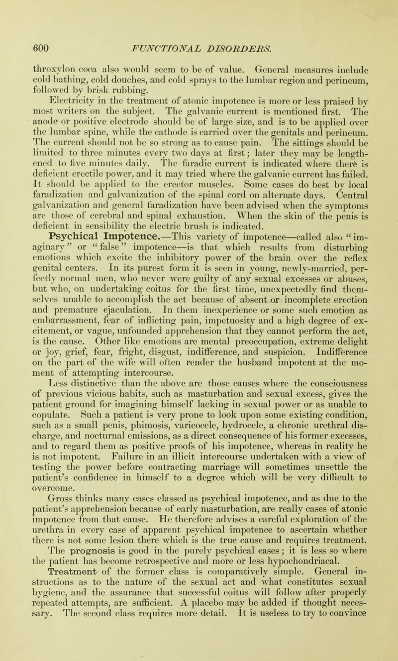 throxylon coca also would seem to be of value. General measures include cold bathing, cold douches, and cold sprays to the lumbar region and perineum, followed by brisk rubbing. Electricity in the treatment of atonic impotence is more or less praised by most writers on the subject. The galvanic current is mentioned first. The anode or positive electrode should be of large size, and is to be applied over the lumbar spine, while the cathode is carried over the genitals and perineum. The current should not be so strong as to cause pain. The sittings should be limited to three minutes every two days at first; later they may be length- ened to five minutes daily. The faradic current is indicated where therfe is deficient erectile power, and it may tried where the galvanic current has failed. It should be applied to the erector muscles. Some cases do best by local faradization and galvanization of the spinal cord on alternate days. Central galvanization and general faradization have been advised when the symptoms are those of cerebral and spinal exhaustion. When the skin of the penis is deficient in sensibility the electric brush is indicated. Psychical Impotence.—This variety of impotence—called also  im- aginary or false impotence—is that which results from disturbing emotions which excite the inhibitory power of the brain over the reflex genital centers. In its purest form it is seen in young, newly-married, per- fectly normal men, who never were guilty of any sexual excesses or abuses, but who, on undertaking coitus for the first time, unexpectedly find them- selves unable to accomplish the act because of absent or incomplete erection and premature ejaculation. In them inexperience or some such emotion as embarrassment, fear of inflicting pain, impetuosity and a high degree of ex- citement, or vague, unfounded apprehension that they cannot perform the act, is the cause. Other like emotions are mental preoccupation, extreme delight or joy, grief, fear, fright, disgust, indifference, and suspicion. Indifference on the part of the wife will often render the husband impotent at the mo- ment of attempting intercourse. Less distinctive than the above are those causes where the consciousness of previous vicious habits, such as masturbation and sexual excess, gives the patient ground for imagining himself lacking in sexual power or as unable to copulate. Such a patient is very prone to look upon some existing condition, such as a small penis, phimosis, varicocele, hydrocele, a chronic urethral dis- charge, and nocturnal emissions, as a direct consequence of his former excesses, and to regard them as positive proofs of his impotence, whereas in reality he is not impotent. Failure in an illicit intercourse undertaken with a view of testing the power before contracting marriage will sometimes unsettle the patient's confidence in himself to a degree which will be very difficult to overcome. Gross thinks many cases classed as psychical impotence, and as due to the patient's apprehension because of early masturbation, are really cases of atonic impotence from that cause. He therefore advises a careful exploration of the urethra in every case of apparent psychical impotence to ascertain whether there is not some lesion there which is the true cause and requires treatment. The prognosis is good in the purely psychical eases; it is less so where the patient has become retrospective and more or less hypochondriacal. Treatment of the former class is comparatively simple. General in- structions as to the nature of the sexual act and what constitutes sexual hygiene, and the assurance that successful coitus will follow after properly repeated attempts, are sufficient. A placebo may be added if thought neces- sary. The second class requires more detail. It is useless to try to convince