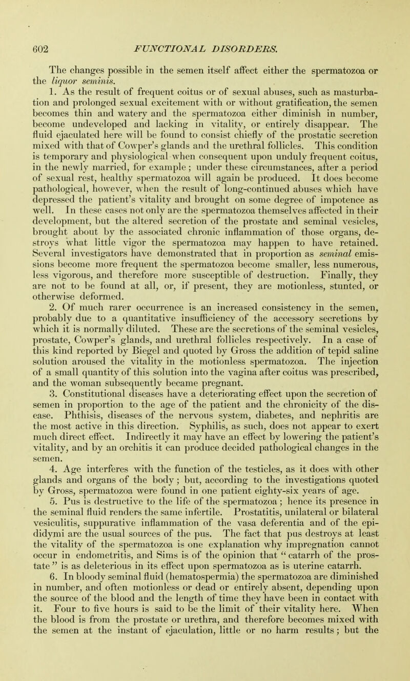 The changes possible in the semen itself affect either the spermatozoa or the liquor seminis. 1. As the result of frequent coitus or of sexual abuses, such as masturba- tion and prolonged sexual excitement with or without gratification, the semen becomes thin and watery and the spermatozoa either diminish in number, become undeveloped and lacking in vitality, or entirely disappear. The fluid ejaculated here will be found to consist chiefly of the prostatic secretion mixed with that of Cowper's glands and the urethral follicles. This condition is temporary and physiological when consequent upon unduly frequent coitus, in the newly married, for example; under these circumstances, after a period of sexual rest, healthy spermatozoa will again be produced. It does become pathological, however, when the result of long-continued abuses which have depressed the patient's vitality and brought on some degree of impotence as well. In these cases not only are the spermatozoa themselves affected in their development, but the altered secretion of the prostate and seminal vesicles, brought about by the associated chronic inflammation of those organs, de- stroys what little vigor the spermatozoa may happen to have retained. Several investigators have demonstrated that in proportion as seminal emis- sions become more frequent the spermatozoa become smaller, less numerous, less vigorous, and therefore more susceptible of destruction. Finally, they are not to be found at all, or, if present, they are motionless, stunted, or otherwise deformed. 2. Of much rarer occurrence is an increased consistency in the semen, probably due to a quantitative insufficiency of the accessory secretions by which it is normally diluted. These are the secretions of the seminal vesicles, prostate, Cowper's glands, and urethral follicles respectively. In a case of this kind reported by Biegel and quoted by Gross the addition of tepid saline solution aroused the vitality in the motionless spermatozoa. The injection of a small quantity of this solution into the vagina after coitus was prescribed, and the woman subsequently became pregnant. 3. Constitutional diseases have a deteriorating effect upon the secretion of semen in proportion to the age of the patient and the chronicity of the dis- ease. Phthisis, diseases of the nervous system, diabetes, and nephritis are the most active in this direction. Syphilis, as such, does not appear to exert much direct effect. Indirectly it may have an effect by lowering the patient's vitality, and by an orchitis it can produce decided pathological changes in the semen. 4. Age interferes with the function of the testicles, as it does with other glands and organs of the body; but, according to the investigations quoted by Gross, spermatozoa were found in one patient eighty-six years of age. 5. Pus is destructive to the life of the spermatozoa; hence its presence in the seminal fluid renders the same infertile. Prostatitis, unilateral or bilateral vesiculitis, suppurative inflammation of the vasa deferentia and of the epi- didymi are the usual sources of the pus. The fact that pus destroys at least the vitality of the spermatozoa is one explanation why impregnation cannot occur in endometritis, and Sims is of the opinion that  catarrh of the pros- tate  is as deleterious in its effect upon spermatozoa as is uterine catarrh. 6. In bloody seminal fluid (hematospermia) the spermatozoa are diminished in number, and often motionless or dead or entirely absent, depending upon the source of the blood and the length of time they have been in contact with it. Four to five hours is said to be the limit of their vitality here. When the blood is from the prostate or urethra, and therefore becomes mixed with the semen at the instant of ejaculation, little or no harm results; but the