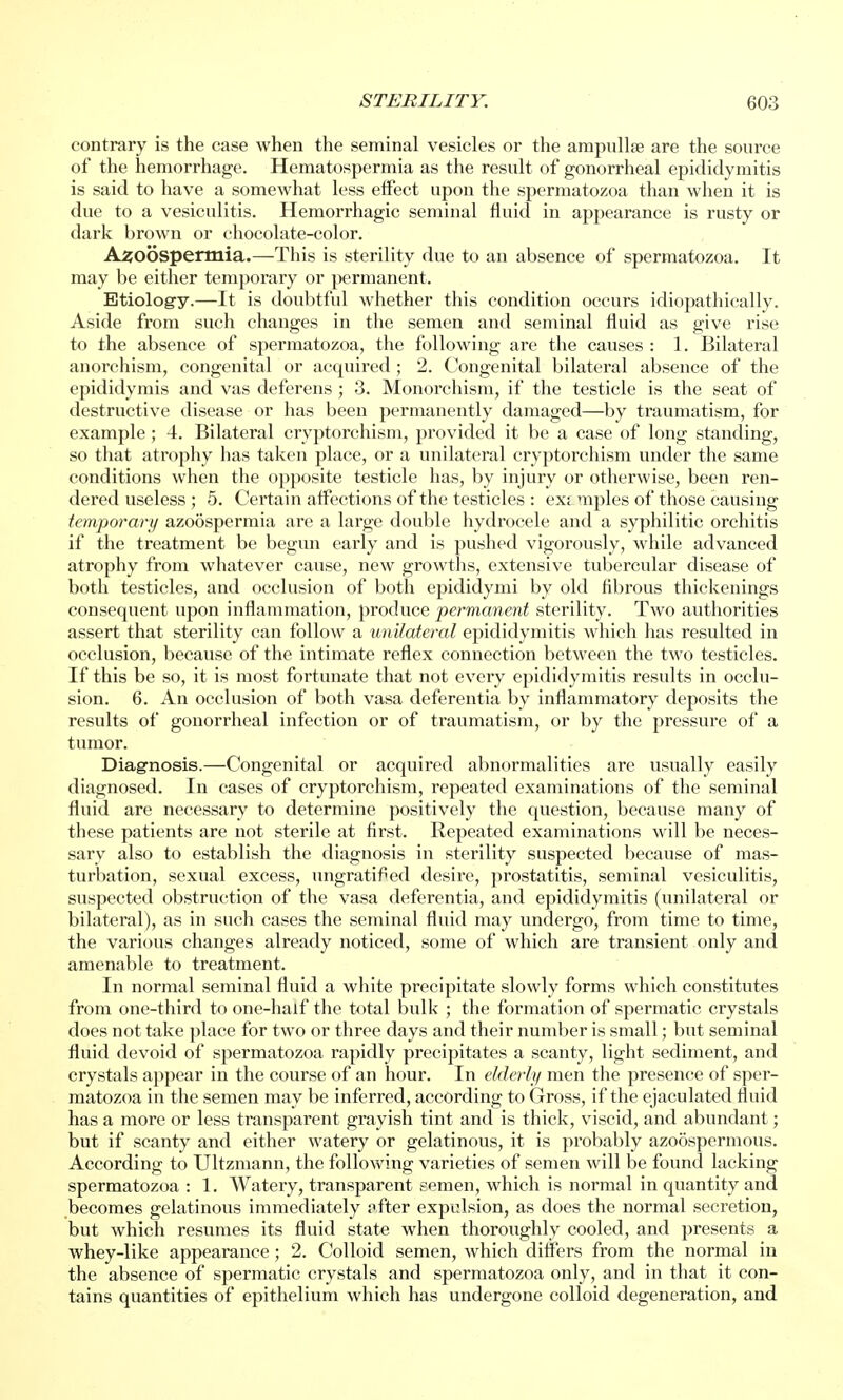 contrary is the case when the seminal vesicles or the ampullse are the source of the hemorrhage. Hematospermia as the result of gonorrheal epididymitis is said to have a somewhat less effect upon the spermatozoa than when it is due to a vesiculitis. Hemorrhagic seminal fluid in appearance is rusty or dark brown or chocolate-color. Azoospermia.—This is sterility due to an absence of spermatozoa. It may be either temporary or permanent. Etiology.—It is doubtful whether this condition occurs idiopathically. Aside from such changes in the semen and seminal fluid as give rise to the absence of spermatozoa, the following are the causes : 1. Bilateral anorchism, congenital or acquired ; 2. Congenital bilateral absence of the epididymis and vas deferens ; 3. Monorchism, if the testicle is the seat of destructive disease or has been permanently damaged—by traumatism, for example; 4. Bilateral cryptorchism, provided it be a case of long standing, so that atrophy has taken place, or a unilateral cryptorchism under the same conditions when the opposite testicle has, by injury or otherwise, been ren- dered useless; 5. Certain affections of the testicles : exi mples of those causing temporary azoospermia are a large double hydrocele and a syphilitic orchitis if the treatment be begun early and is pushed vigorously, while advanced atrophy from whatever cause, new growths, extensive tubercular disease of both testicles, and occlusion of both epididymi by old fibrous thickenings consequent upon inflammation, produce permanent sterility. Two authorities assert that sterility can follow a unilateral epididymitis which lias resulted in occlusion, because of the intimate reflex connection between the two testicles. If this be so, it is most fortunate that not every epididymitis results in occlu- sion. 6. An occlusion of both vasa deferentia by inflammatory deposits the results of gonorrheal infection or of traumatism, or by the pressure of a tumor. Diagnosis.—Congenital or acquired abnormalities are usually easily diagnosed. In cases of cryptorchism, repeated examinations of the seminal fluid are necessary to determine positively the question, because many of these patients are not sterile at first. Repeated examinations M ill be neces- sary also to establish the diagnosis in sterility suspected because of mas- turbation, sexual excess, ungratified desire, prostatitis, seminal vesiculitis, suspected obstruction of the vasa deferentia, and epididymitis (unilateral or bilateral), as in such cases the seminal fluid may undergo, from time to time, the various changes already noticed, some of which are transient only and amenable to treatment. In normal seminal fluid a white precipitate slowly forms which constitutes from one-third to one-half the total bulk ; the formation of spermatic crystals does not take place for two or three days and their number is small; but seminal fluid devoid of spermatozoa rapidly precipitates a scanty, light sediment, and crystals appear in the course of an hour. In elderly men the presence of sper- matozoa in the semen may be inferred, according to Gross, if the ejaculated fluid has a more or less transparent grayish tint and is thick, viscid, and abundant; but if scanty and either watery or gelatinous, it is probably azoospermous. According to Ultzmann, the following varieties of semen will be found lacking spermatozoa : 1. Watery, transparent semen, which is normal in quantity and becomes gelatinous immediately after expulsion, as does the normal secretion, but which resumes its fluid state when thoroughly cooled, and presents a whey-like appearance; 2. Colloid semen, which differs from the normal in the absence of spermatic crystals and spermatozoa only, and in that it con- tains quantities of epithelium which has undergone colloid degeneration, and