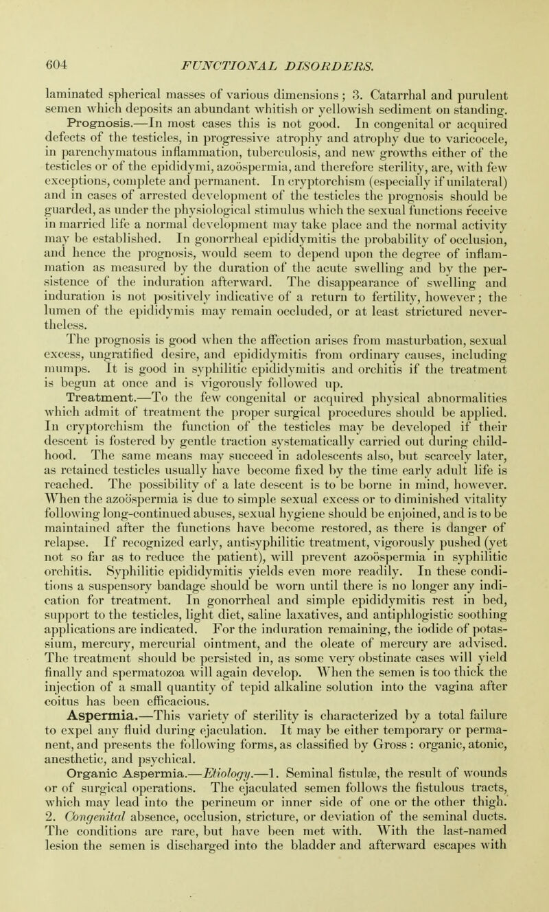laminated spherical masses of various dimensions ; 3. Catarrhal and purulent semen which deposits an abundant whitish or yellowish sediment on standing. Prognosis.—In most cases this is not good. In congenital or acquired defects of the testicles, in progressive atrophy and atrophy due to varicocele, in parenchymatous inflammation, tuberculosis, and new growths either of the testicles or of the epididymi, azoospermia, and therefore sterility, are, with few exceptions, complete and permanent. In cryptorchism (especially if unilateral) and in cases of arrested development of the testicles the prognosis should be guarded, as under the physiological stimulus which the sexual functions receive in married life a normal development may take place and the normal activity may be established. In gonorrheal epididymitis the probability of occlusion, and hence the prognosis, would seem to depend upon the degree of inflam- mation as measured by the duration of the acute swelling and by the per- sistence of the induration afterward. The disappearance of swelling and induration is not positively indicative of a return to fertility, however; the lumen of the epididymis may remain occluded, or at least strictured never- theless. The prognosis is good when the affection arises from masturbation, sexual excess, ungratified desire, and epididymitis from ordinary causes, including mumps. It is good in syphilitic epididymitis and orchitis if the treatment is begun at once and is vigorously followed up. Treatment.—To the few congenital or acquired physical abnormalities which admit of treatment the proper surgical procedures should be applied. In cryptorchism the function of the testicles may be developed if their descent is fostered by gentle traction systematically carried out during child- hood. The same means may succeed in adolescents also, but scarcely later, as retained testicles usually have become fixed by the time early adult life is reached. The possibility of a late descent is to be borne in mind, however. When the azoospermia is due to simple sexual excess or to diminished vitality following long-continued abuses, sexual hygiene should be enjoined, and is to be maintained after the functions have become restored, as there is danger of relapse. If recognized early, antisyphilitic treatment, vigorously pushed (yet not so far as to reduce the patient), will prevent azoospermia in syphilitic orchitis. Syphilitic epididymitis yields even more readily. In these condi- tions a suspensory bandage should be worn until there is no longer any indi- cation for treatment. In gonorrheal and simple epididymitis rest in bed, support to the testicles, light diet, saline laxatives, and antiphlogistic soothing applications are indicated. For the induration remaining, the iodide of potas- sium, mercury, mercurial ointment, and the oleate of mercury are advised. The treatment should be persisted in, as some very obstinate cases will yield finally and spermatozoa will again develop. When the semen is too thick the injection of a small quantity of tepid alkaline solution into the vagina after coitus has been efficacious. Aspermia.—This variety of sterility is characterized by a total failure to expel any fluid during ejaculation. It may be either temporary or perma- nent, and presents the following forms, as classified by Gross : organic, atonic, anesthetic, and psychical. Organic Aspermia.—Etiology.—1. Seminal fistula?, the result of wounds or of surgical operations. The ejaculated semen follows the fistulous tracts, which may lead into the perineum or inner side of one or the other thigh. 2. Congenital absence, occlusion, stricture, or deviation of the seminal ducts. The conditions are rare, but have been met with. With the last-named lesion the semen is discharged into the bladder and afterward escapes with