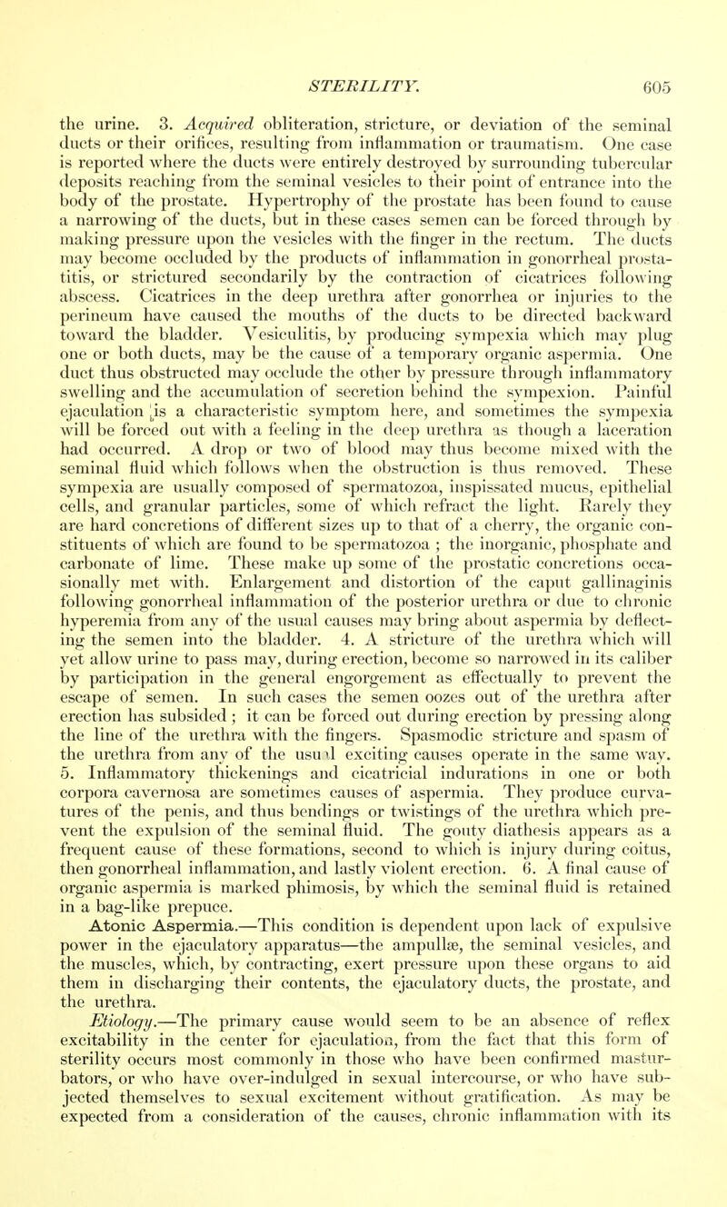 the urine. 3. Acquired obliteration, stricture, or deviation of the seminal ducts or their orifices, resulting from inflammation or traumatism. One case is reported where the ducts were entirely destroyed by surrounding tubercular deposits reaching from the seminal vesicles to their point of entrance into the body of the prostate. Hypertrophy of the prostate has been found to cause a narrowing of the ducts, but in these cases semen can be forced through by making pressure upon the vesicles with the finger in the rectum. The ducts may become occluded by the products of inflammation in gonorrheal prosta- titis, or strictured secondarily by the contraction of cicatrices following abscess. Cicatrices in the deep urethra after gonorrhea or injuries to the perineum have caused the mouths of the ducts to be directed backward toward the bladder. Vesiculitis, by producing sympexia which may plug one or both ducts, may be the cause of a temporary organic aspermia. One duct thus obstructed may occlude the other by pressure through inflammatory swelling and the accumulation of secretion behind the sympexion. Painful ejaculation |is a characteristic symptom here, and sometimes the sympexia will be forced out with a feeling in the deep urethra as though a laceration had occurred. A drop or two of blood may thus become mixed with the seminal fluid which follows when the obstruction is thus removed. These sympexia are usually composed of spermatozoa, inspissated mucus, epithelial cells, and granular particles, some of which refract the light. Rarely they are hard concretions of different sizes up to that of a cherry, the organic con- stituents of which are found to be spermatozoa ; the inorganic, phosphate and carbonate of lime. These make up some of the prostatic concretions occa- sionally met with. Enlargement and distortion of the caput gallinaginis following gonorrheal inflammation of the posterior urethra or due to chronic hyperemia from any of the usual causes may bring about aspermia by deflect- ing the semen into the bladder. 4. A stricture of the urethra which will yet allow urine to pass may, during erection, become so narrowed in its caliber by participation in the general engorgement as effectually to prevent the escape of semen. In such cases the semen oozes out of the urethra after erection has subsided ; it can be forced out during erection by pressing along the line of the urethra with the fingers. Spasmodic stricture and spasm of the urethra from any of the usud exciting causes operate in the same way. 5. Inflammatory thickenings and cicatricial indurations in one or both corpora cavernosa are sometimes causes of aspermia. They produce curva- tures of the penis, and thus bendings or twistings of the urethra which pre- vent the expulsion of the seminal fluid. The gouty diathesis appears as a frequent cause of these formations, second to which is injury during coitus, then gonorrheal inflammation, and lastly violent erection. 6. A final cause of organic aspermia is marked phimosis, by which the seminal fluid is retained in a bag-like prepuce. Atonic Aspermia.—This condition is dependent upon lack of expulsive power in the ejaculatory apparatus—the ampullae, the seminal vesicles, and the muscles, which, by contracting, exert pressure upon these organs to aid them in discharging their contents, the ejaculatory ducts, the prostate, and the urethra. Etiology.—The primary cause would seem to be an absence of reflex excitability in the center for ejaculation, from the fact that this form of sterility occurs most commonly in those who have been confirmed mastur- bators, or who have over-indulged in sexual intercourse, or who have sub- jected themselves to sexual excitement without gratification. As may be expected from a consideration of the causes, chronic inflammation with its