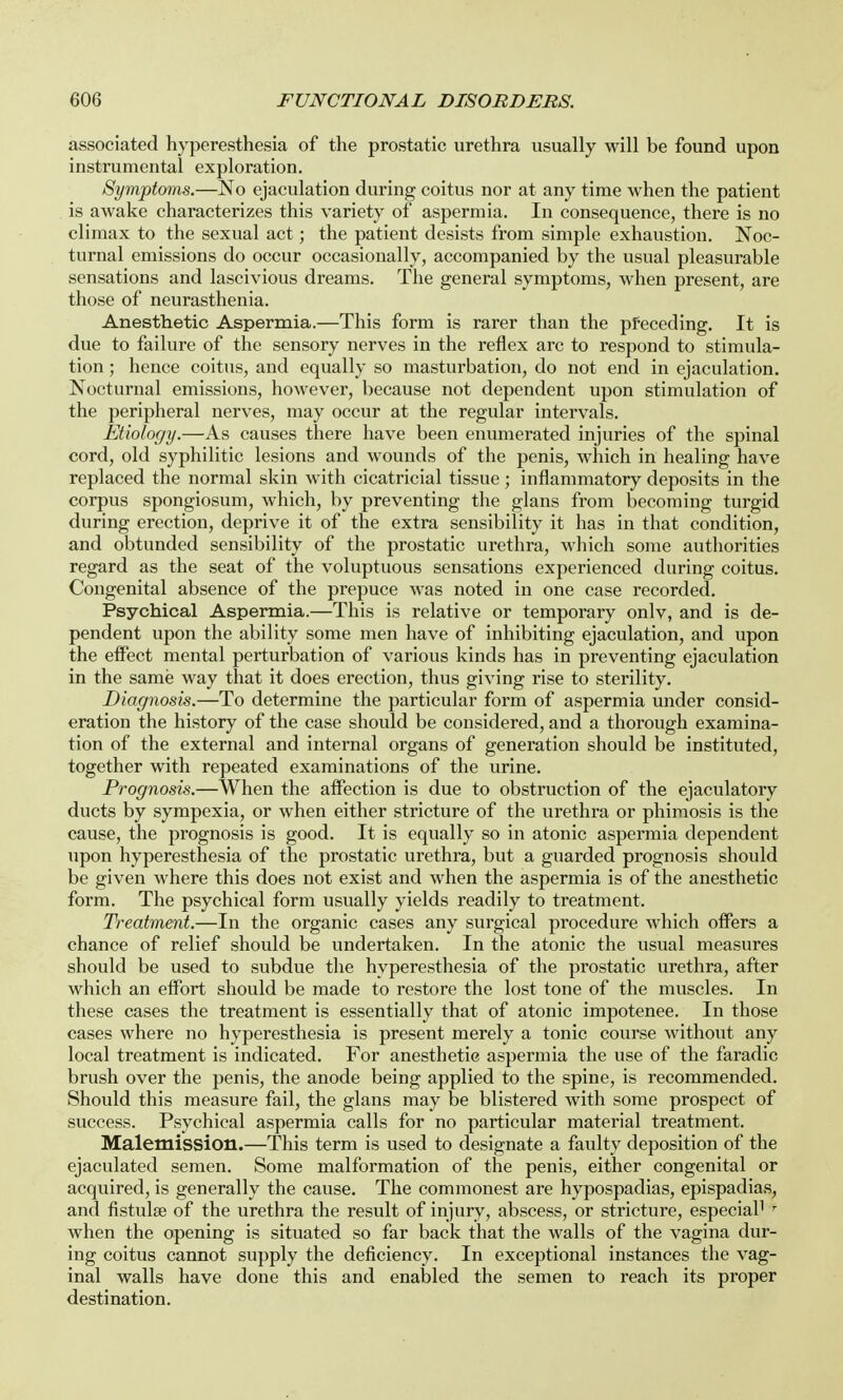associated hyperesthesia of the prostatic urethra usually will be found upon instrumental exploration. Symptoms.—No ejaculation during coitus nor at any time when the patient is awake characterizes this variety of aspermia. In consequence, there is no climax to the sexual act; the patient desists from simple exhaustion. Noc- turnal emissions do occur occasionally, accompanied by the usual pleasurable sensations and lascivious dreams. The general symptoms, when present, are those of neurasthenia. Anesthetic Aspermia.—This form is rarer than the preceding. It is due to failure of the sensory nerves in the reflex arc to respond to stimula- tion ; hence coitus, and equally so masturbation, do not end in ejaculation. Nocturnal emissions, however, because not dependent upon stimulation of the peripheral nerves, may occur at the regular intervals. Etiology.—As causes there have been enumerated injuries of the spinal cord, old syphilitic lesions and wounds of the penis, which in healing have replaced the normal skin with cicatricial tissue ; inflammatory deposits in the corpus spongiosum, which, by preventing the glans from becoming turgid during erection, deprive it of the extra sensibility it has in that condition, and obtunded sensibility of the prostatic urethra, which some authorities regard as the seat of the voluptuous sensations experienced during coitus. Congenital absence of the prepuce was noted in one case recorded. Psychical Aspermia.—This is relative or temporary onlv, and is de- pendent upon the ability some men have of inhibiting ejaculation, and upon the effect mental perturbation of various kinds has in preventing ejaculation in the same way that it does erection, thus giving rise to sterility. Diagnosis.—To determine the particular form of aspermia under consid- eration the history of the case should be considered, and a thorough examina- tion of the external and internal organs of generation should be instituted, together with repeated examinations of the urine. Prognosis.—When the affection is due to obstruction of the ejaculatory ducts by sympexia, or when either stricture of the urethra or phimosis is the cause, the prognosis is good. It is equally so in atonic aspermia dependent upon hyperesthesia of the prostatic urethra, but a guarded prognosis should be given where this does not exist and when the aspermia is of the anesthetic form. The psychical form usually yields readily to treatment. Treatment.—In the organic cases any surgical procedure which offers a chance of relief should be undertaken. In the atonic the usual measures should be used to subdue the hyperesthesia of the prostatic urethra, after which an effort should be made to restore the lost tone of the muscles. In these cases the treatment is essentially that of atonic impotenee. In those cases where no hyperesthesia is present merely a tonic course without any local treatment is indicated. For anesthetic aspermia the use of the faradic brush over the penis, the anode being applied to the spine, is recommended. Should this measure fail, the glans may be blistered with some prospect of success. Psychical aspermia calls for no particular material treatment. Maletnission.—This term is used to designate a faulty deposition of the ejaculated semen. Some malformation of the penis, either congenital or acquired, is generally the cause. The commonest are hypospadias, epispadias, and fistulee of the urethra the result of injury, abscess, or stricture, especial1 r when the opening is situated so far back that the walls of the vagina dur- ing coitus cannot supply the deficiency. In exceptional instances the vag- inal walls have done this and enabled the semen to reach its proper destination.