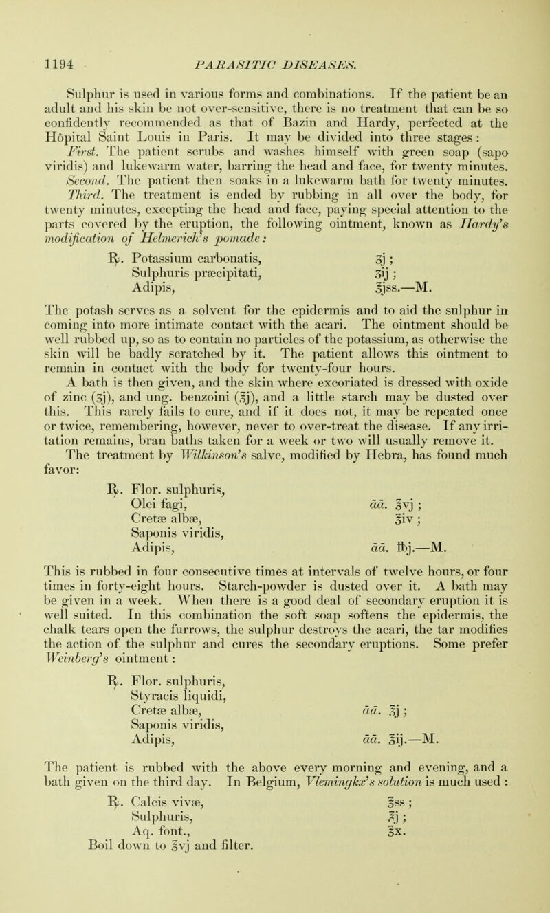 Sulphur is used in various forms and combinations. If the patient be an adult and his skin be not over-sensitive, there is no treatment that can be so confidently recommended as that of Bazin and Hardy, perfected at the Hopital Saint Louis in Paris. It may be divided into three stages : First. The patient scrubs and washes himself with green soap (sapo viridis) and lukewarm water, barring the head and face, for twenty minutes. Second. The patient then soaks in a lukewarm bath for twenty minutes. Third. The treatment is ended by rubbing in all over the body, for twenty minutes, excepting the head and face, paying special attention to the parts covered by the eruption, the following ointment, known as Hardy's modification of Hehaerich's pomade: B/. Potassium carbonatis, 3j ; Sulphuris praecipitati, 3ij ; Adipis, 3jss.—M. The potash serves as a solvent for the epidermis and to aid the sulphur in coming into more intimate contact with the acari. The ointment should be well rubbed up, so as to contain no particles of the potassium, as otherwise the skin will be badly scratched by it. The patient allows this ointment to remain in contact with the body for twenty-four hours. A bath is then given, and the skin where excoriated is dressed with oxide of zinc (3j), and ung. benzoini (3j), and a little starch may be dusted over this. This rarely fails to cure, and if it does not, it may be repeated once or twice, remembering, however, never to over-treat the disease. If any irri- tation remains, bran baths taken for a week or two will usually remove it. The treatment by Wilkinson's salve, modified by Hebra, has found much favor: B/. Flor. sulphuris, Olei fagi, da. 3vj ; Cretae albse, |iv; Saponis viridis, Adipis, aa. ft>j.—M. This is rubbed in four consecutive times at intervals of twelve hours, or four times in forty-eight hours. Starch-powder is dusted over it. A bath may be given in a week. When there is a good deal of secondary eruption it is well suited. In this combination the soft soap softens the epidermis, the chalk tears open the furrows, the sulphur destroys the acari, the tar modifies the action of the sulphur and cures the secondary eruptions. Some prefer Weinberg's ointment : B/. Flor. sulphuris, Styracis liquidi, Cretae albae, ad. 3j ; Saponis viridis, Adipis, dd. §ij.—M. The patient is rubbed with the above every morning and evening, and a bath given on the third day. In Belgium, Vlemingkx's solution is much used : B/. Calcis viva?, Iss ; Sulphuris, ,3j ; Aq. font., 3x. Boil down to §vj and filter.