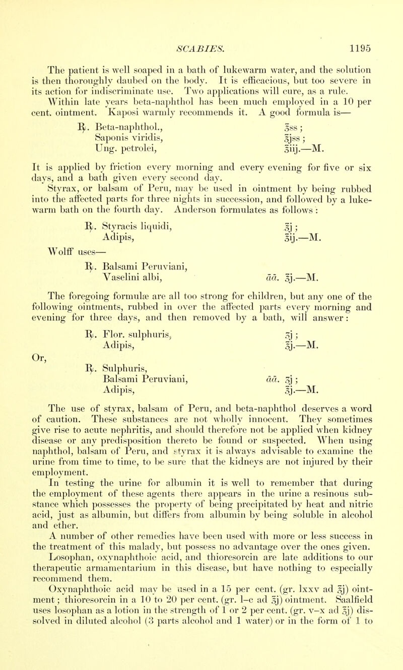 The patient is well soaped in a bath of lukewarm water, and the solution is then thoroughly daubed on the body. It is efficacious, but too severe in its action for indiscriminate use. Two applications will cure, as a rule. Within late years beta-naphthol has been much employed in a 10 per cent, ointment. Kaposi warmly recommends it. A good formula is— B/. Beta-naphthol., 5ss; Saponis viridis, sjss; Ung. petrolei, siij.—M. It is applied by friction every morning and every evening for five or six days, and a bath given every second day. Styrax, or balsam of Peru, may be used in ointment by being rubbed into the alfected parts for three nights in succession, and followed by a luke- warm bath on the fourth day. Anderson formulates as follows : B/. Styracis liquidi, sj ; Adipis, gij.—M. Wolff uses— B/. Balsami Peruviani, Vaselini albi, da. sj.—M. The foregoing formulae are all too strong for children, but any one of the following ointments, rubbed in over the affected parts every morning and evening for three days, and then removed by a bath, will answer: Or, B/. Flor. sulphuris, 3j ; Adipis, sj.—M. B^. Sulphuris, Balsami Peruviani, da. 3j ; Adipis, 3j.—M. The use of styrax, balsam of Peru, and beta-naphthol deserves a word of caution. These substances are not wholly innocent. They sometimes give rise to acute nephritis, and should therefore not be applied when kidney disease or any predisposition thereto be found or suspected. When using naphthol, balsam of Peru, and styrax it is always advisable to examine the urine from time to time, to be sure that the kidneys are not injured by their employment. In testing the urine for albumin it is well to remember that during the employment of these agents there appears in the urine a resinous sub- stance which possesses the property of being precipitated by heat and nitric acid, just as albumin, but differs from albumin by being soluble in alcohol and ether. A number of other remedies have been used with more or less success in the treatment of this malady, but possess no advantage over the ones given. Losophan, oxynaphthoic acid, and thioresorcin are late additions to our therapeutic armamentarium in this disease, but have nothing to especially recommend them. Oxynaphthoic acid may be used in a 15 per cent. (gr. lxxv ad sj) oint- ment ; thioresorcin in a 10 to 20 per cent. (gr. 1-c ad sj) ointment. Saalfield uses losophan as a lotion in the strength of 1 or 2 per cent. (gr. v-x ad sj) dis- solved in diluted alcohol (3 parts alcohol and 1 water) or in the form of 1 to